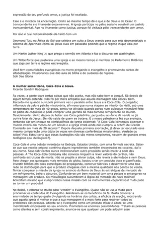expressão do seu profundo amor, a justiça foi exaltada.
Esse é o mistério da encarnação. Cristo ao mesmo tempo dá o que é de Deus e de César. O
transcendente e o imanente encarnam-se. A igreja participa no palco social e constrói um castelo
transcendental. Age no imanente como justiça, porque foi visitada pelo transcendente com amor.
Por isso é que historicamente ela tanto tem um
Desmond Tutu na África do Sul que celebra um culto a Deus orando para que seja desmantelado o
sistema do Aparthaid como sai pelas ruas em passeata pedindo que o regime iníquo caia por
terra.
Um Martin Luther King Jr, que prega o sermão em Atlanta e faz o discurso em Washington.
Um Wilberforce que pastoreia uma igreja e ao mesmo tempo é membro do Parlamento Britânico
que joga por terra o regime escravagista.
Você tem comunidades evangélicas no morro pregando o evangelho e promovendo cursos de
alfabetização. Missionários que dão aula de bíblia e de cuidados de higiene.
Soli Deo Gloria
A mulher samaritana, Coca-Cola e Jesus.
Ricardo Gondim Rodrigues
Às vezes, a gente ouve certas coisas que não aceita, mas não sabe bem o porquê. Só depois de
algum tempo entende. Não foi por mera antipatia que aquela mensagem não desceu bem.
Recordo-me quando ouvi pela primeira vez o paralelo entre Jesus e a Coca-Cola. O pregador,
inflamado de zelo e paixão missionária, afirmava que numa viagem ao interior do Haiti, sob uma
temperatura de mais de 40 graus, sentiu-se aliviado quando parou num quiosque miserável feito
de palha de coqueiros e pôde comprar uma garrafa do mais famoso refrigerante do mundo.
Devidamente refeito depois de beber sua Coca geladinha, perguntou ao dono da venda se já
ouvira falar de Jesus. Ele não sabia de quem se tratava. E o nosso palestrante fez sua analogia,
tentando dar um choque na complacência da igreja ocidental: “A Coca-Cola conseguiu alcançar o
mundo inteiro em menos de um século e a igreja cristã ainda não cumpriu a ordem da Grande
Comissão em mais de 20 séculos!”. Depois daquela primeira exortação, já devo ter escutado essa
mesma comparação uma dúzia de vezes em diversas conferências missionárias. Verdade ou
tolice? Pior. Estou certo que essas ilustrações não são meros simplismos, nascem de grandes erros
teológicos (ou ideológicos?).
Coca-Cola é uma bebida inventada na Geórgia, Estados Unidos, com uma fórmula secreta. Sabese que sua receita original continha alguns ingredientes também encontrados na cocaína, daí o
seu nome. Seus fabricantes nunca intencionaram outro propósito senão matar a sede das
pessoas. A The Coca-Cola Company não convoca ninguém a rever valores do caráter, não
confronta estruturas de morte, não se propõe a aliviar culpa, não revela a eternidade e nem Deus.
Para chegar aos quiosques mais remotos do globo, bastou criar um produto doce e gaseificado.
Investir bilhões em boas estratégias de propaganda, construir fábricas e desenvolver uma boa
rede de distribuição para que o produto chegasse com a mesma qualidade nos pontos de venda.
Tentar comparar a missão da igreja no anúncio do Reino de Deus às estratégias de mercado de
um refrigerante, beira o absurdo. Confunde-se um bem material com uma pessoa e enxerga-se na
mensagem um produto. Os missiólogos sucumbiram à lógica do mercado do novo milênio?
Acreditam mesmo que cumpriremos nossa missão com os instrumentais corporativos? Tudo pode
se tornar um produto?
No Brasil, o esforça-se muito para “vender” o Evangelho. Quase não se usa a mídia para
proclamar os conteúdos do Evangelho. Alardeiam-se os benefícios da fé. Basta observar a
enormidade de tempo gasto divulgando os horários dos cultos, a eficácia da oração, mostrando
que aquela igreja é melhor e que a sua mensagem é a mais forte para resolver todos os
problemas das pessoas. Aborda-se o Evangelho como um produto eficaz e adota-se uma
mentalidade empresarial no seu anúncio. Prometem-se enormes possibilidades. Tratam as pessoas
como clientes e sem constrangimento, anuncia-se que qualquer um pode adquirir esse

 