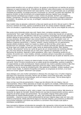 determinado benefício com um esforço mínimo. As igrejas se transformam em balcões de serviços
religiosos ou supermercados da fé. A tendência de oferecer cultos diferenciados e as intermináveis
campanhas de milagres demonstram bem esse espírito. Como um supermercado com as gôndolas
recheadas de produtos, as igrejas procuram incrementar os “serviços” ao gosto dos fregueses. Os
pastores dividem os dias da semana com programações atrativas; gastam suas energias
desenvolvendo estratégias que atraiam o maior número de pessoas. Sonham com auditórios
lotados. Campanhas, correntes e demonstrações grotescas de exorcismos e milagres financeiros
se sucedem. As pessoas, por sua vez, se achegam, seduzidos pelas promoções das prateleiras
eclesiásticas.
Esse modelo induz as pessoas a adorarem a Deus por aquilo que ele dá e não por quem é. Não se
anuncia o senhorio de Cristo, apenas os benefícios da fé. Os crentes acabam tratando a Bíblia
como um amuleto e, supersticiosos, continuam presos ao medo. Vive-se uma religião de consumo.
Mas existe outra dimensão ainda mais sutil. Naomi Klein, jornalista canadense, publicou
recentemente “Sem Logo” (Editora Record) para denunciar a tirania das marcas em um planeta
obcecado pelo consumo. Ela defende a tese de que a grandes corporações do mercado global não
vendem apenas os seus produtos, mas a marca. Procuram criar uma filosofia de vida embutida
em seus produtos. Desejam induzir seus consumidores a acreditarem que podem viver um
determinado estilo de vida, desde que comprem aquela marca específica. Assim os fumantes de
Marlboro imaginam personificar o “cowboy” solitário, mesmo morando em um apartamento.
Quando atletas amadores vestem as roupas ou calçam os tênis da Nike, acham que se
transformam em campeões. Gente que vive presa no trânsito apinhado das grandes metrópoles,
ao dirigir jipes com tração nas quatro rodas, sente-se desbravando sertões. Klein declara:
“’Marcas, não produtos!’ tornou-se o grito de guerra de um renascimento do marketing liderado
por uma nova estirpe de empresas que se viam como ‘agentes de significado’ em vez de
fabricantes de produtos. Segundo o velho paradigma, tudo o que o marketing vendia era um
produto. De acordo com o novo modelo, contudo, o produto sempre é secundário ao verdadeiro
artigo. A marca e a sua venda adquirem um componente adicional que só pode ser descrito como
espiritual”.
Infelizmente percebe-se o mesmo em determinados círculos cristãos. Querem fazer do Evangelho
uma grife. Como? Primeiro transforma-se um seleto grupo de evangelistas, cantores e pastores
em superestrelas ao estilo de Hollywood. Depois associam seu nome a grandes eventos e dão-lhes
o holofote. Ensinam-lhes habilidades espirituais acima da média. Assim produzem-se ícones
semelhantes aos do mundo do entretenimento. Eles aglutinam multidões, vendem qualquer coisa
e criam novas modas. A indústria fonográfica enriquece, os congressos se enchem, e os novos
astros do mundo “gospel” alavancam suas igrejas.
Jesus dialogou com uma mulher samaritana e ofereceu-lhe uma água viva. A mulher imaginou
essa água com raciocínios concretos. Pensou que ao beber, nunca mais teria sede. Uma água
dessas hoje, devidamente comercializada, seria um tesouro sem preço. “Dá-me dessa água e
assim nunca mais terei que voltar aqui”.
Jesus corrigiu sua linha de pensamento. A água que ele oferecia não era mágica, mas um
relacionamento: filhos e filhas adorando ao Criador em espírito em verdade. Infelizmente muitos
evangélicos brasileiros propagandeiam água mágica. Pretensamente matando a sede de qualquer
um no estalar dos dedos.
O evangelho não é produto ou grife, volto a repetir, mas uma alvissareira notícia. Não deveria se
escravizar às regras do mercado. Ricardo Mariano em sua tese de doutoramento concluiu, para a
vergonha de tantas igrejas neo-pentecostais: “As concessões mágicas feitas pelas igrejas
pentecostais às massas desafortunadas, por certo, não constituem tão-somente meras
concessões... observa-se que a oferta pentecostal de serviços mágicos segue cada vez mais uma
dinâmica empresarial, ditada pela férrea lógica do mercado religioso, que pressiona os diferentes
concorrentes religiosos a acirrarem seu ativismo e a tornarem mais eficazes suas ações e
estratégias evangelísticas”.
Essa mercadoria religiosa caricaturada de evangelho não representa o leito principal da tradição
apostólica. A indústria que encena essa coreografia carismática de muito barulho e pouca eficácia,

 