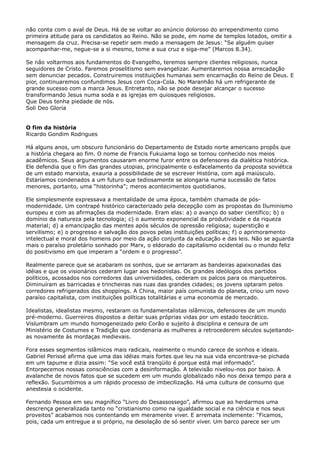 não conta com o aval de Deus. Há de se voltar ao anúncio doloroso do arrependimento como
primeira atitude para os candidatos ao Reino. Não se pode, em nome de templos lotados, omitir a
mensagem da cruz. Precisa-se repetir sem medo a mensagem de Jesus: “Se alguém quiser
acompanhar-me, negue-se a si mesmo, tome a sua cruz e siga-me” (Marcos 8.34).
Se não voltarmos aos fundamentos do Evangelho, teremos sempre clientes religiosos, nunca
seguidores de Cristo. Faremos proselitismo sem evangelizar. Aumentaremos nossa arrecadação
sem denunciar pecados. Construiremos instituições humanas sem encarnação do Reino de Deus. E
pior, continuaremos confundimos Jesus com Coca-Cola. No Maranhão há um refrigerante de
grande sucesso com a marca Jesus. Entretanto, não se pode desejar alcançar o sucesso
transformando Jesus numa soda e as igrejas em quiosques religiosos.
Que Deus tenha piedade de nós.
Soli Deo Gloria
O fim da história
Ricardo Gondim Rodrigues
Há alguns anos, um obscuro funcionário do Departamento de Estado norte americano propôs que
a história chegara ao fim. O nome de Francis Fukuiama logo se tornou conhecido nos meios
acadêmicos. Seus argumentos causaram enorme furor entre os defensores da dialética histórica.
Ele defendia que o fim das grandes utopias, principalmente o esfacelamento da proposta soviética
de um estado marxista, exauria a possibilidade de se escrever História, com agá maiúsculo.
Estaríamos condenados a um futuro que tediosamente se alongaria numa sucessão de fatos
menores, portanto, uma “historinha”; meros acontecimentos quotidianos.
Ele simplesmente expressava a mentalidade de uma época, também chamada de pósmodernidade. Um contrapé histórico caracterizado pela decepção com as propostas do Iluminismo
europeu e com as afirmações da modernidade. Eram elas: a) o avanço do saber científico; b) o
domínio da natureza pela tecnologia; c) o aumento exponencial da produtividade e da riqueza
material; d) a emancipação das mentes após séculos de opressão religiosa; superstição e
servilismo; e) o progresso e salvação dos povos pelas instituições políticas; f) o aprimoramento
intelectual e moral dos homens por meio da ação conjunta da educação e das leis. Não se aguarda
mais o paraíso proletário sonhado por Marx, o eldorado do capitalismo ocidental ou o mundo feliz
do positivismo em que imperam a “ordem e o progresso”.
Realmente parece que se acabaram os sonhos, que se arriaram as bandeiras apaixonadas das
idéias e que os visionários cederam lugar aos hedonistas. Os grandes ideólogos dos partidos
políticos, acossados nos corredores das universidades, cederam os palcos para os marqueteiros.
Diminuíram as barricadas e trincheiras nas ruas das grandes cidades; os jovens optaram pelos
corredores refrigerados dos shoppings. A China, maior país comunista do planeta, criou um novo
paraíso capitalista, com instituições políticas totalitárias e uma economia de mercado.
Idealistas, idealistas mesmo, restaram os fundamentalistas islâmicos, defensores de um mundo
pré-moderno. Guerreiros dispostos a deitar suas próprias vidas por um estado teocrático.
Vislumbram um mundo homogeneizado pelo Corão e sujeito à disciplina e censura de um
Ministério de Costumes e Tradição que condenaria as mulheres a retrocederem séculos sujeitandoas novamente às mordaças medievais.
Fora esses segmentos islâmicos mais radicais, realmente o mundo carece de sonhos e ideais.
Gabriel Perissé afirma que uma das idéias mais fortes que leu na sua vida encontrava-se pichada
em um tapume e dizia assim: “Se você está tranqüilo é porque está mal informado”.
Entorpecemos nossas consciências com a desinformação. A televisão nivelou-nos por baixo. A
avalanche de novos fatos que se sucedem em um mundo globalizado não nos deixa tempo para a
reflexão. Sucumbimos a um rápido processo de imbecilização. Há uma cultura de consumo que
anestesia o ocidente.
Fernando Pessoa em seu magnífico “Livro do Desassossego”, afirmou que ao herdarmos uma
descrença generalizada tanto no “cristianismo como na igualdade social e na ciência e nos seus
proveitos” acabamos nos contentando em meramente viver. E arremata inclemente: “Ficamos,
pois, cada um entregue a si próprio, na desolação de só sentir viver. Um barco parece ser um

 