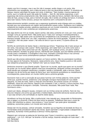 objeto cujo fim é navegar; mas o seu fim não é navegar, senão chegar a um porto. Nós
encontramo-nos navegando, sem a idéia do porto a que nos deveríamos acolher”. O veredicto de
Pessoa, mesmo vaticinado há quase cem anos, é doloroso: “Sem ilusões, vivemos apenas do
sonho, que é a ilusão de quem não pode ter ilusões ... Sem fé, não temos esperança, e sem
esperança não temos propriamente vida. Não tendo uma idéia do futuro, também não temos uma
idéia de hoje, porque o hoje, para o homem de ação, não é senão um prólogo do futuro. A energia
para lutar nasceu morta conosco, porque nós nascemos sem o entusiasmo da luta”.
Melancolicamente também constato que a esperança igualmente anda trôpega entre os cristãos.
Percebo que nos contentamos em repetir dominicalmente nossos cultos. Sujeitamo-nos à ladainha
enfadonha de orações prontas, paliativos espirituais em um mundo inclemente. Acomodamo-nos
silenciosamente em viver contentes por simplesmente existirmos.
Mas algo dentro de mim se revolta. Quero sonhar, não estou contente em viver, por viver, preciso
navegar rumo ao “grande Porto”. Não aceito que a “roda viva” carregue irremediavelmente o
“destino pra lá”. Não aceito viver na fronteira da complacência e do comodismo. Quando Chico
Buarque compôs “Roda Viva” em 1967, expressou o clamor de minha geração: “A gente vai contra
a corrente / Até não poder resistir / Na volta do barco é que se sente / O quanto deixou de
cumprir”.
Partilho do sentimento de Vaclav Havel, o dramaturgo tcheco: “Esperança não é lutar porque vai
dar certo, mas porque vale a pena”. Tenho esperança, sem saber bem e ao certo como será o
amanhã, mas que vale a pena lutar por ele. Aguardo, sem qualquer prova, um porvir melhor,
menos kafkiano. Acredito na graça comum, distribuída sem acepção, que nos habilita construir um
mundo justo e verdadeiro. O Evangelho é boa nova, contradiz a entropia física e nos convoca
a lutar mesmo que nunca contemplemos qualquer resultado prático.
Decidi que não preciso estoicamente esperar um futuro sombrio. Não me acomodarei à profecia
de mau agouro do Fukuiama. Renovarei, nesse próximo ano, meus ímpetos juvenis e não aceito
que estejamos preparando uma “Gotham City” para os nossos filhos.
Ambiciono encarnar o que Ghandi propôs: “Quero ser no mundo, aquilo que quero ver no mundo”.
Se quiser ver no mundo idéias valerem mais que conveniências, abraçarei minhas convicções com
tanta paixão que renasçam coerências e coragem, paixão e compaixão, ação e ternura. Quero
entregar-me de tal forma aos ideais do Reino que, sem heroísmos quixotescos ou messianismos
inconseqüentes, possa deixar um mundo melhor para a próxima geração.
Escreverei mais e com a convicção de que posso iluminar com minhas palavras. Certo escritor
conta que, quando menino, presenciou uma operação cirúrgica improvisada em sua cidade
pequena, no meio da noite, sobre a mesa de uma farmácia. Era preciso suturar um homem
retalhado, vítima de uma chacina. Operá-lo sem anestesia. E ele, o menino, o futuro escritor, ficou
com a incumbência de segurar o lampião. Tremendo. Assustado. Não podia fazer nada. Mas
iluminava a cena...
Lutarei por ideais, abraçarei causas, romperei com as minhas zonas de conforto. Farei de meu
discurso religioso uma arma que apunhale a mediocridade, desmonte estruturas sociais perversas
e que seja sempre uma contradição ao espírito desta época.
Acreditarei na força da Igreja. Não a institucional, mas naquela que, inaugurada no Pentecostes,
saiu a salgar e a encarnar o Reino de Deus entre as pessoas. Trabalharei para que o corpo de
Cristo não infantilize ou aliene, mas produza o “novo homem” que pode gerar sociedades
solidárias, economias justas e um mundo sem tanto ódio.
Desejo dar-me às pessoas, cultivar amizades. Acreditar que as fagulhas da bondade de Deus na
humanidade ainda prevalecem diante das trevas. Quero aprender a ingenuidade e desaprender a
esperteza. Aumentar minha paciência e diminuir minha aspereza.
Plagiarei sem remorsos as palavras de Jeremias para “trazer à memória o que me pode dar
esperança” – Lm 3.21. Até que “se levante o Sol da Justiça, trazendo salvação em suas asas”. – Ml
4.2. Maranata!
Soli Deo Gloria

 