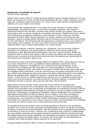 Resgatando a brasilidade da nossa fé
Ricardo Gondim Rodrigues
Sempre achei curioso o fato de o código de acesso telefônico para os Estados Unidos ser 01 e o do
Brasil, um longínquo 55. É que, na nova ordem globalizada, eles são a matriz. Merecem o primeiro
lugar até na discagem direta internacional. Já o nosso número pode significar simbolicamente a
distância com que o império nos enxerga.
Os americanos são verdadeiramente a nova matriz do mundo. Possuem um poder militar
amedrontador, que policia os mares, as montanhas e florestas do planeta. Sua moeda é o
referencial financeiro dos mercados. Investem mais dinheiro na ONU que qualquer outro país e
assim podem vetar ou aprovar moções da comunidade internacional. Publicam mais livros, lideram
em investimentos em pesquisa tecnológica e assim possuem o maior número de cientistas
detentores do Prêmio Nobel. Quando queremos nos divertir, assistimos aos filmes que eles
produzem. Quando os países pobres enfrentam apuros financeiros correm para Nova York pedindo
um novo empréstimo. Os americanos são tão poderosos que conhecem pouco o que acontece em
outros países. Eles se bastam. Por isso é que muitos continuam achando que Buenos Aires é a
capital do Brasil e que as cobras ainda passeiam por nossas cidades.
Os brasileiros idolatram a América. Avaliamo-nos, cabisbaixos, como um povinho medíocre
destinado a ser vassalo de uma grande potência. Preferimos suas músicas, embora não
entendamos a letra. Não valorizamos devidamente nossa arte, cultura e história. Milhares já
emigraram para lá. Aceitam lavar pratos e chão de cozinha por dólares tão escassos por aqui.
Achamos que os parques de diversão americanos são mais interessantes que nossas praias de
areia branca com sol quente e água morna.
Recentemente visitei uma famosa faculdade bíblica nos Estados Unidos. Gastei algumas horas na
sua livraria. Maravilhei-me com a quantidade de títulos publicados, encantei-me com a
profundidade teológica e a seriedade com que os diversos temas são abordados. Porém,
entristeci-me ao constatar que não havia nada, em nenhuma prateleira, de autores latinoamericanos. Brasileiros então, nem se fala! Lá na sede do império não se sabe quase nada sobre
os evangélicos latino-americanos, a não ser rumores de que um grande avivamento ocorre por
aqui. Estamos tão distantes da cultura americana como está o Conde Zinzendorf e sua misteriosa
Morávia da realidade atual. Indignei-me quando li o famoso Este Mundo Tenebroso, de Frank
Perreti. A trama do livro é a batalha espiritual que acontece em uma cidadezinha americana do
interior que seria dominada por uma seita da Nova Era. No último capítulo, os demônios são
finalmente vencidos e expulsos. Para onde eles vão? Para o Rio de Janeiro!
Nessa última visita aos Estados Unidos, preocupei-me em assistir aos programas dos
televangelistas, conversar com os evangélicos sobre política e ouvir o conteúdo das pregações.
Espantei-me ao perceber como os programas (principalmente os carismáticos) procuram imitar as
grandes produções hollywoodianas. Os pastores se produzem com gel no cabelo e vestem ternos
caríssimos. Suas esposas, carregadas de maquiagem, parecem personagens de outro planeta.
Algo destoa quando falam do Jesus de Nazaré, que foi simples e viveu uma vida singela. O
conteúdo dos sermões tem duas polegadas de espessura. As megaigrejas são construções
suntuosíssimas, com luminárias de cristal, tapetes maravilhosos e assentos confortabilíssimos.
Financiadas com empréstimos a juros baixos, erguem-se à beira das auto-estradas como símbolos
da parceria de mamom e Jeová, que a cultura americana promove tão bem.
Os evangélicos americanos gostam muito do Partido Republicano. Veneram o seu presidente e
acreditam que a sorte de seu país está ligada à obrigatoriedade da prece nas escolas, à proibição
do aborto e à denúncia do homossexualismo. Não lhes interessa muito a emissão de gás carbônico
na atmosfera (a maior do mundo), o descaso com a epidemia de aids na África e a desigualdade
nas suas relações comerciais com os países miseráveis do planeta. Nenhuma denúncia é ouvida
dos púlpitos americanos quando sobretaxam as importações e subsidiam a sua agricultura, falindo
a economia primária das nações pobres. O american way of life (estilo de vida americano) e o
evangelho são irmãos siameses. Quase impossível de se separarem!
A igreja evangélica brasileira repete o mesmo comportamento do restante de nossa nação.

 