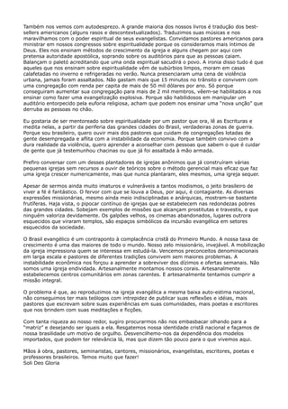 Também nos vemos com autodesprezo. A grande maioria dos nossos livros é tradução dos bestsellers americanos (alguns rasos e descontextualizados). Traduzimos suas músicas e nos
maravilhamos com o poder espiritual de seus evangelistas. Convidamos pastores americanos para
ministrar em nossos congressos sobre espiritualidade porque os consideramos mais íntimos de
Deus. Eles nos ensinam métodos de crescimento da igreja e alguns chegam por aqui com
pretensa autoridade apostólica, soprando sobre os auditórios para que as pessoas caiam.
Balançam o paletó acreditando que uma onda espiritual sacudirá o povo. A ironia disso tudo é que
aqueles que nos ensinam sobre espiritualidade vêm de subúrbios limpos, moram em casas
calafetadas no inverno e refrigeradas no verão. Nunca presenciaram uma cena de violência
urbana, jamais foram assaltados. Não gastam mais que 15 minutos no trânsito e convivem com
uma congregação com renda per capita de mais de 50 mil dólares por ano. Só porque
conseguiram aumentar sua congregação para mais de 2 mil membros, vêem-se habilitados a nos
ensinar como fazer uma evangelização explosiva. Porque são habilidosos em manipular um
auditório entorpecido pela euforia religiosa, acham que podem nos ensinar uma “nova unção” que
derruba as pessoas no chão.
Eu gostaria de ser mentoreado sobre espiritualidade por um pastor que ora, lê as Escrituras e
medita nelas, a partir da periferia das grandes cidades do Brasil, verdadeiras zonas de guerra.
Porque sou brasileiro, quero ouvir mais dos pastores que cuidam de congregações lotadas de
gente desempregada e aflita com a instabilidade da economia. Porque também convivo com a
dura realidade da violência, quero aprender a aconselhar com pessoas que sabem o que é cuidar
de gente que já testemunhou chacinas ou que já foi assaltada à mão armada.
Prefiro conversar com um desses plantadores de igrejas anônimos que já construíram várias
pequenas igrejas sem recursos a ouvir de teóricos sobre o método gerencial mais eficaz que faz
uma igreja crescer numericamente, mas que nunca plantaram, eles mesmos, uma igreja sequer.
Apesar de sermos ainda muito imaturos e vulneráveis a tantos modismos, o jeito brasileiro de
viver a fé é fantástico. O fervor com que se louva a Deus, por aqui, é contagiante. As diversas
expressões missionárias, mesmo ainda meio indisciplinadas e anárquicas, mostram-se bastante
frutíferas. Haja vista, o pipocar contínuo de igrejas que se estabelecem nas redondezas pobres
das grandes cidades. Sobejam exemplos de missões que alcançam prostitutas e travestis, e que
ninguém valoriza devidamente. Os galpões velhos, os cinemas abandonados, lugares outrora
esquecidos que viraram templos, são espaços simbólicos da incursão evangélica em setores
esquecidos da sociedade.
O Brasil evangélico é um contraponto à complacência cristã do Primeiro Mundo. A nossa taxa de
crescimento é uma das maiores de todo o mundo. Nosso zelo missionário, invejável. A mobilização
da igreja impressiona quem se interessa em estudá-la. Vencemos preconceitos denominacionais
em larga escala e pastores de diferentes tradições convivem sem maiores problemas. A
instabilidade econômica nos forçou a aprender a sobreviver dos dízimos e ofertas semanais. Não
somos uma igreja endividada. Artesanalmente montamos nossos corais. Artesanalmente
estabelecemos centros comunitários em zonas carentes. E artesanalmente tentamos cumprir a
missão integral.
O problema é que, ao reproduzimos na igreja evangélica a mesma baixa auto-estima nacional,
não conseguimos ter mais teólogos com intrepidez de publicar suas reflexões e idéias, mais
pastores que escrevam sobre suas experiências em suas comunidades, mais poetas e escritores
que nos brindem com suas meditações e ficções.
Com tanta riqueza ao nosso redor, sugiro procurarmos não nos embasbacar olhando para a
“matriz” e desejando ser iguais a ela. Resgatemos nossa identidade cristã nacional e façamos de
nossa brasilidade um motivo de orgulho. Desvencilhemo-nos da dependência dos modelos
importados, que podem ter relevância lá, mas que dizem tão pouco para o que vivemos aqui.
Mãos à obra, pastores, seminaristas, cantores, missionários, evangelistas, escritores, poetas e
professores brasileiros. Temos muito que fazer!
Soli Deo Gloria

 