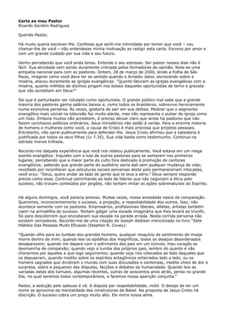 Carta ao meu Pastor
Ricardo Gondim Rodrigues
Querido Pastor,
Há muito queria escrever-lhe. Confesso que senti-me intimidado por temer que você – vou
chamar-lhe de você – não entendesse minha motivação ao redigir esta carta. Escrevo por amor e
com um grande cuidado por sua vida e seu futuro.
Venho percebendo que você anda tenso. Entendo o seu estresse. Ser pastor nesses dias não é
fácil. Sua atividade vem sendo duramente criticada pelos formadores de opinião. Nota-se uma
antipatia nacional para com os pastores. Ontem, 28 de março de 2000, lendo a Folha de São
Paulo, imaginei como você deve ter se sentido quando o Arnaldo Jabor, escrevendo sobre a
miséria, atacou duramente as igrejas evangélicas: “Quanto faturam as igrejas evangélicas com a
miséria, quanto milhões de dízimos pingam nos bolsos daqueles oportunistas de terno e gravata
que não acreditam em Deus?”
Sei que é perturbador ser rotulado como oportunista. O grande público mal sabe que a grande
maioria dos pastores ganha salários baixos e, como todos os brasileiros, sobrevive heroicamente
numa economia perversa. Às vezes, gostaria de sair em sua defesa. Mostrar que o segmento
evangélico mais visível na televisão faz muito alarde, mas não representa o pulsar da igreja como
um todo. Embora muitos não acreditem, é preciso deixar claro que ainda há pastores que não
fazem conchavos políticos ordinários. Seus ministérios não estão à venda. Para a enorme maioria
de homens e mulheres como você, a causa de Cristo é mais preciosa que projetos pessoais.
Entretanto, não sairei publicamente para defender-lhe. Jesus Cristo afirmou que a sabedoria é
justificada por todos os seus filhos (Lc 7.35). Sua vida basta como testemunho. Continue na
estrada menos trilhada.
Recordo-me daquela experiência que você nos relatou publicamente. Você estava em um mega
evento evangélico. Inquieto com a luta de outros pastores para se sentarem nos primeiros
lugares; percebendo que a maior parte do culto fora dedicado à promoção de cantores
evangélicos; sabendo que grande parte do auditório sairia dali sem qualquer mudança de vida;
revoltado por reconhecer que estruturas sociais perversas deste país permaneceriam intocadas,
você orou: “Deus, quero andar ao lado de gente que te leva a sério.” Deus sempre responde
preces como essa. Continue caminhando ao lado de líderes que não negociam a ética pelo
sucesso, não trocam conteúdos por jargões, não tentam imitar as ações sobrenaturais do Espírito.
Há alguns domingos, você parecia ansioso. Muitas vezes, nossa ansiedade nasce de comparação.
Queremos, inconscientemente o sucesso, a projeção, a respeitabilidade dos outros. Isso, não
acontece somente com os pastores. Empresários, profissionais liberais, atletas, artistas também
caem na armadilha do sucesso. Tentam galgar uma escada imaginária que lhes levará ao triunfo.
Só para descobrirem que encostaram sua escada na parede errada. Nesta corrida perversa não
existem vencedores. Recordo-me de uma citação de Joseph Addison mencionada no livro “Sete
Hábitos Das Pessoas Muito Eficazes (Stephen R. Covey):
“Quando olho para as tumbas dos grandes homens, qualquer resquício de sentimento de inveja
morre dentro de mim; quando leio os epitáfios dos magníficos, todos os desejos desordenados
desaparecem; quando me deparo com o sofrimento dos pais em um túmulo, meu coração se
desmancha de compaixão; quando vejo a tumba dos próprios pais, lembro do quanto é vão
chorarmos por aqueles a que logo seguiremos; quando vejo reis colocados ao lado daqueles que
os depuseram, quando medito sobre os espíritos antagônicos enterrados lado a lado, ou os
homens sagrados que dividiram o mundo com suas discussões e contendas, medito cheio de dor e
surpresa, sobre a pequenez das disputas, facções e debates da humanidade. Quando leio as
variadas datas dos túmulos, algumas recentes, outras de seiscentos anos atrás, penso no grande
Dia, no qual seremos todos contemporâneos, e faremos nossa aparição conjunta.”
Pastor, a sedução pelo aplauso é vã. A disputa por respeitabilidade, inútil. O desejo de ter um
nome se aproxima da mentalidade dos construtores de Babel. Na proposta de Jesus Cristo há
discrição. O sucesso cobra um preço muito alto. Ele mirra nossa alma.

 