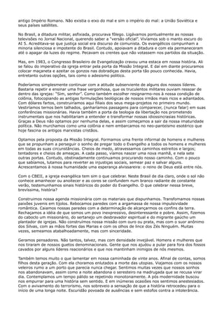 antigo Império Romano. Não existia o eixo do mal e sim o império do mal: a União Soviética e
seus países satélites.
No Brasil, a ditadura militar, asfixiada, procurava fôlego. Ligávamos pontualmente as nossas
televisões no Jornal Nacional, querendo saber a “versão oficial”. Vivíamos sob o manto escuro do
AI 5. Acreditava-se que justiça social era discurso de comunista. Os evangélicos compunham a
minoria silenciosa e impotente do Brasil. Contudo, apoiavam a ditadura e com ela permaneceram
até o apagar da luzes do regime. Pecavam os crentes que não votassem nos partidos da situação.
Mas, em 1983, o Congresso Brasileiro de Evangelização cravou uma estaca em nossa história. Ali
se falou do imperativo da igreja entrar pela porta da Missão Integral. E daí em diante procuramos
colocar maçaneta e azeitar os gonzos nas dobradiças desta porta tão pouco conhecida. Havia,
entretanto outras opções, tais como o adesismo politico.
Poderíamos simplesmente continuar com a atitude subserviente de alguns dos nossos líderes.
Bastaria repetir e ensinar uma frase vergonhosa, que os truculentos militares ouviam ressoar de
dentro das igrejas: “Sim, senhor”. Como também escolher resignarmo-nos à nossa condição de
colônia, fotocopiando as antigas formulações teológicas de nossos irmãos mais ricos e adiantados.
Com dólares fartos, construiríamos aqui filiais dos seus mega-projetos no primeiro mundo.
Vestiríamos ternos bem talhados, ganharíamos passagens para comparecer, (nunca falar) em suas
conferências missionárias. Havia também a porta da teologia da libertação nos prometendo
instrumentais que nos habilitariam a entender e transformar nossas idiossincrasias históricas.
Graças a Deus não optamos por nenhuma delas, e assim começamos a sair da nossa imaturidade
política. Não murchamos como uma colônia e nem embarcamos no neo-panteísmo esotérico que
hoje fascina os antigos marxistas cristãos.
Optamos pela proposta da Missão Integral. Formamos uma frente informal de homens e mulheres
que se propunham a perseguir o sonho de pregar todo o Evangelho a todos os homens e mulheres
em todas as suas circunstâncias. Cheios de medo, atravessamos caminhos estreitos e largos;
tentadores e cheios de ameaças. A cada passo, víamos nascer uma nova manhã, e nela sete
outras portas. Contudo, obstinadamente continuamos procurando nosso caminho. Com o pouco
que sabíamos, lutamos para reverter as injustiças sociais, semear paz e salvar alguns.
Acrescentamos à nossa humanidade uma esperança alvissareira: o reino de Deus está entre nós.
Com o CBEII, a igreja evangélica tem sim o que celebrar. Neste Brasil de dia claro, onde o sol não
conhece amanhecer ou anoitecer e as cores se confundem num branco radiante de constante
verão, testemunhamos sinais históricos do poder do Evangelho. O que celebrar nessa breve,
brevíssima, história?
Construimos nossa agenda missionária com os materiais que dispunhamos. Transfomamos nossas
paixões juvenis em tijolos. Rebocamos paredes com a argamassa de nossa impulsividade
romântica. Caiamos nossas paredes com a determinação de alcançarmos os confins da terra.
Rechaçamos a idéia de que somos um povo inexpressivo, desinteressante e pobre. Assim, fizemos
do caboclo um missionário, do sertanejo um desbravador espiritual e do migrante gaúcho um
plantador de igrejas. Não construímos nossa missão com ouro ou prata, mas com o suor anônimo
dos Silvas, com as mãos fortes das Marias e com os olhos de lince dos Zés Ninguém. Muitas
vezes, semeamos atabalhoadamente, mas com sinceridade.
Geramos pensadores. Não tantos, talvez, mas com densidade invejável. Homens e mulheres que
nos tiraram de nossos guetos denominacionais. Gente que nos ajudou a pular para fora dos fossos
cavados por alguns líderes reacionários e que nos mantinham inimigos de nós mesmos.
Também temos muito o que lamentar em nossa caminhada de vinte anos. Afinal de contas, somos
filhos desta geração. Com ela choramos enlutados a morte das utopias. Viajamos com os nossos
veleiros rumo a um porto que parecia nunca chegar. Sentimos muitas vezes que nossos sonhos
nos abandonavam, assim como a noite abandona o seresteiro na madrugada que se recusa virar
dia. Contemplamos um tempo pálido se repetindo monotonamente. A pós modernidade buscou
nos empurrar para uma história sem sentido. E em inúmeras ocasiões nos sentimos anestesiados.
Com o avivamento do terrorismo, nos sobreveio a sensação de que a história retrocedeu para o
início de uma longa noite. Escuridão povoada de ausências e sem estofos contra a intolerância.

 