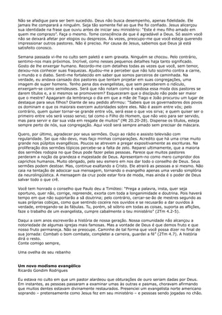 Não se afadigue para ser bem sucedido. Deus não busca desempenho, apenas fidelidade. Ele
jamais lhe comparará a ninguém. Seja tão somente fiel ao que lhe foi confiado. Jesus alicerçou
sua identidade na frase que ouviu antes de iniciar seu ministério: “Este é meu filho amado em
quem me comprazo”. Faça o mesmo. Tome consciência de que é agradável a Deus. Só assim você
não se deixará afetar por elogios ou desprezos. Ás vezes, preocupo-me que você esteja querendo
impressionar outros pastores. Não é preciso. Por causa de Jesus, sabemos que Deus já está
satisfeito conosco.
Semana passada vi-lhe no culto sem paletó e sem gravata. Ninguém se chocou. Pelo contrário,
sentimo-nos mais próximos. Incrível, como nesses pequenos detalhes haja tanto significado.
Gosto de lhe enxergar humano. Recordo-me com detalhes todas as vezes que você, sem temor,
deixou-nos conhecer suas fraquezas. Ajudou-me a perceber que não luto sozinho contra a carne,
o mundo e o diabo. Senti-me fortalecido em saber que somos parceiros de caminhada. Na
verdade, eu andava cansado dos pastores que tentam projetar em suas congregações, uma
imagem de super homens. Tenho pena dos evangelistas, que sem perceberem o ridículo,
enxergam-se como semideuses. Será que não notam como é vaidosa essa moda dos pastores se
darem títulos e, a si mesmos se promoverem? Esqueceram que o discípulo não pode ser maior
que o mestre? Apagaram da lembrança o dia em que a mãe de Tiago e João procurou um lugar de
destaque para seus filhos? Diante de seu pedido afirmou: “Sabeis que os governadores dos povos
os dominam e que os maiorais exercem autoridades sobre eles. Não é assim entre vós; pelo
contrário, quem quiser tornar-se grande entre vós, será esse o que vos sirva; e quem quiser ser o
primeiro entre vós será vosso servo; tal como o Filho do Homem, que não veio para ser servido,
mas para servir e dar sua vida em resgate de muitos” (Mt 20.20-28). Dispense os títulos, esteja
sempre perto de nós, sua congregação. Aqui você será sempre amado sem precisar de máscara.
Quero, por último, agradecer por seus sermões. Ouço ao rádio e assisto televisão com
regularidade. Sei que não devo, mas faço minhas comparações. Acredito que há uma crise muito
grande nos púlpitos evangélicos. Poucos se atrevem a pregar expositivamente as escrituras. Na
proliferação dos sermões tópicos percebe-se a falta de zelo. Reparei ultimamente, que a maioria
dos sermões rodopia no que Deus pode fazer pelas pessoas. Parece que muitos pastores
perderam a noção da grandeza e majestade de Deus. Apresentam-no como mero cumpridor dos
caprichos humanos. Muito obrigado, pelo seu esmero em nos dar todo o conselho de Deus. Seus
sermões podem destoar. Mas, continue exaltando a Cristo. Ele atrairá as pessoas a si mesmo. Não
caia na tentação de adocicar sua mensagem, tornando o evangelho apenas uma versão simplória
da neurolingüística. A mensagem da cruz pode estar fora de moda, mas ainda é o poder de Deus
salvar todo o que crê.
Você tem honrado o conselho que Paulo deu a Timóteo: “Prega a palavra, insta, quer seja
oportuno, quer não, corrige, repreende, exorta com toda a longanimidade e doutrina. Pois haverá
tempo em que não suportarão a sã doutrina; pelo contrário, cercar-se-ão de mestres segundo as
suas próprias cobiças, como que sentindo coceira nos ouvidos e se recusarão a dar ouvidos à
verdade, entregando-se às fábulas. Tu, porém, sê sóbrio em todas as coisas, suporta as aflições,
faze o trabalho de um evangelista, cumpre cabalmente o teu ministério” (2Tm 4.2-5).
Daqui a cem anos escreverão a história de nossa geração. Nossa comunidade não alcançou a
notoriedade de algumas igrejas mais famosas. Mas a vontade de Deus é que demos fruto e que
nosso fruto permaneça. Não se preocupe. Caminhe de tal forma que você possa dizer no final de
sua jornada: Combati o bom combate, completei a carreira, guardei a fé” (2Tm 4.7). A história
dirá o resto.
Conte comigo sempre,
Uma ovelha de seu rebanho
Um novo modismo evangélico
Ricardo Gondim Rodrigues
Eu estava no culto em que um pastor alardeou que obturações de ouro seriam dadas por Deus.
Em instantes, as pessoas passaram a examinar umas às outras e pasmas, choravam afirmando
que muitos dentes estavam divinamente restaurados. Presenciei um evangelista norte americano
soprando – pretensamente como Jesus fez em seu ministério – e pessoas sendo jogadas no chão.

 
