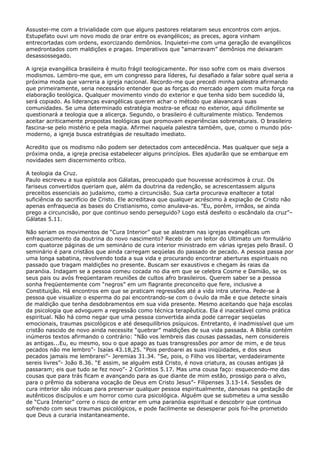 Assustei-me com a trivialidade com que alguns pastores relataram seus encontros com anjos.
Estupefato ouvi um novo modo de orar entre os evangélicos; as preces, agora vinham
entrecortadas com ordens, exorcizando demônios. Inquietei-me com uma geração de evangélicos
amedrontados com maldições e pragas. Imperativos que “amarravam” demônios me deixaram
desassossegado.
A igreja evangélica brasileira é muito frágil teologicamente. Por isso sofre com os mais diversos
modismos. Lembro-me que, em um congresso para líderes, fui desafiado a falar sobre qual seria a
próxima moda que varreria a igreja nacional. Recordo-me que precedi minha palestra afirmando
que primeiramente, seria necessário entender que as forças do mercado agem com muita força na
elaboração teológica. Qualquer movimento vindo do exterior e que tenha sido bem sucedido lá,
será copiado. As lideranças evangélicas querem achar o método que alavancará suas
comunidades. Se uma determinado estratégia mostra-se eficaz no exterior, aqui dificilmente se
questionará a teologia que a alicerça. Segundo, o brasileiro é culturalmente místico. Tendemos
aceitar acriticamente propostas teológicas que promovam experiências sobrenaturais. O brasileiro
fascina-se pelo mistério e pela magia. Afirmei naquela palestra também, que, como o mundo pósmoderno, a igreja busca estratégias de resultado imediato.
Acredito que os modismo não podem ser detectados com antecedência. Mas qualquer que seja a
próxima onda, a igreja precisa estabelecer alguns princípios. Eles ajudarão que se embarque em
novidades sem discernimento crítico.
A teologia da Cruz.
Paulo escreveu a sua epístola aos Gálatas, preocupado que houvesse acréscimos à cruz. Os
fariseus convertidos queriam que, além da doutrina da redenção, se acrescentassem alguns
preceitos essenciais ao judaísmo, como a circuncisão. Sua carta procurava enaltecer a total
suficiência do sacrifício de Cristo. Ele acreditava que qualquer acréscimo à expiação de Cristo não
apenas enfraquecia as bases do Cristianismo, como anulava-as. ”Eu, porém, irmãos, se ainda
prego a circuncisão, por que continuo sendo perseguido? Logo está desfeito o escândalo da cruz”–
Gálatas 5.11.
Não seriam os movimentos de “Cura Interior” que se alastram nas igrejas evangélicas um
enfraquecimento da doutrina do novo nascimento? Recebi de um leitor do Ultimato um formulário
com quatorze páginas de um seminário de cura interior ministrado em várias igrejas pelo Brasil. O
seminário é para cristãos que ainda carregam seqüelas do passado de pecado. A pessoa passa por
uma longa sabatina, revolvendo toda a sua vida e procurando encontrar aberturas espirituais no
passado que tragam maldições no presente. Buscam ser exaustivos e chegam às raias da
paranóia. Indagam se a pessoa comeu cocada no dia em que se celebra Cosme e Damião, se os
seus pais ou avós freqüentaram reuniões de cultos afro brasileiros. Querem saber se a pessoa
sonha freqüentemente com “negros” em um flagrante preconceito que fere, inclusive a
Constituição. Há encontros em que se praticam regressões até a vida intra uterina. Pede-se à
pessoa que visualize o esperma do pai encontrando-se com o óvulo da mãe e que detecte sinais
de maldição que tenha desdobramentos em sua vida presente. Mesmo aceitando que haja escolas
da psicologia que advoguem a regressão como técnica terapêutica. Ela é inaceitável como prática
espiritual. Não há como negar que uma pessoa convertida ainda pode carregar seqüelas
emocionais, traumas psicológicos e até desequilíbrios psíquicos. Entretanto, é inadmissível que um
cristão nascido de novo ainda necessite “quebrar” maldições de sua vida passada. A Bíblia contém
inúmeros textos afirmando o contrário: “Não vos lembreis das cousas passadas, nem considereis
as antigas...Eu, eu mesmo, sou o que apago as tuas transgressões por amor de mim, e de teus
pecados não me lembro”- Isaías 43.18,25. “Pois perdoarei as suas iniqüidades, e dos seus
pecados jamais me lembrarei”- Jeremias 31.34. “Se, pois, o Filho vos libertar, verdadeiramente
sereis livres”- João 8.36. “E assim, se alguém está Cristo, é nova criatura, as cousas antigas já
passaram; eis que tudo se fez novo”- 2 Coríntios 5.17. Mas uma cousa faço: esquecendo-me das
cousas que para trás ficam e avançando para as que diante de mim estão, prossigo para o alvo,
para o prêmio da soberana vocação de Deus em Cristo Jesus”- Filipenses 3.13-14. Sessões de
cura interior são inócuas para preservar qualquer pessoa espiritualmente, danosas na gestação de
autênticos discípulos e um horror como cura psicológica. Alguém que se submeteu a uma sessão
de “Cura Interior” corre o risco de entrar em uma paranóia espiritual e descobrir que continua
sofrendo com seus traumas psicológicos, e pode facilmente se desesperar pois foi-lhe prometido
que Deus a curaria instantaneamente.

 