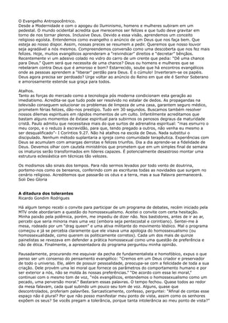 O Evangelho Antropocêntrico.
Desde a Modernidade e com o apogeu do Iluminismo, homens e mulheres subiram em um
pedestal. O mundo ocidental acredita que merecemos ser felizes e que tudo deve gravitar em
torno de nos tornar plenos. Inclusive Deus. Devido a essa visão, aprendemos um conceito
religioso egoísta. Entendemos como evangelho o anúncio de um Deus que nos faça bem. Que
esteja ao nosso dispor. Assim, nossas preces se resumem a pedir. Queremos que nosso louvor
seja agradável a nós mesmos. Compreendemos conversão como uma descoberta que nos fez mais
felizes. Hoje, muitos evangélicos aprenderam a “reivindicar” direitos e “decretar” bênçãos.
Recentemente vi um adesivo colado no vidro do carro de um crente que pedia: “Dê uma chance
para Deus.” Quem será que necessita de uma chance? Deus ou homens e mulheres que se
rebelaram contra Deus que é amoroso e bom? Estarrecido, soube que há encontros evangélicos
onde as pessoas aprendem a “liberar” perdão para Deus. É o cúmulo! Inverteram-se os papéis.
Deus agora precisa ser perdoado? Urge voltar ao anúncio do Reino em que ele é Senhor Soberano
e amorosamente estende sua graça para todos.
Atalhos.
Tanto as forças do mercado como a tecnologia pós moderna condicionam esta geração ao
imediatismo. Acredita-se que tudo pode ser resolvido no estalar de dedos. As propagandas na
televisão conseguem solucionar os problemas de limpeza de uma casa, garantem seguro médico,
prometem férias felizes, dão-nos prestígio. Tudo em 30 segundos. Buscamos também resolver
nossos dilemas espirituais em rápidos momentos de um culto. Infantilmente acreditamos que
bastam alguns momentos de êxtase espiritual para subirmos os penosos degraus da maturidade
cristã. Paulo admitiu que necessitava mais do que surtos de adrenalina espiritual: “mas esmurro o
meu corpo, e o reduzo à escravidão, para que, tendo pregado a outros, não venha eu mesmo a
ser desqualificado”- I Coríntios 9.27. Não há atalhos na escola de Deus. Nada substitui o
discipulado. Nenhum método suplantaria a igreja como comunidade terapêutica. Experiências com
Deus se acumulam com amargas derrotas e felizes triunfos. Dia a dia aprende-se a fidelidade de
Deus. Devemos olhar com cautela ministérios que prometem que em um simples final de semana
os imaturos serão transformados em líderes capazes. É potencialmente desastroso montar uma
estrutura eclesiástica em técnicas tão velozes.
Os modismos são sinais dos tempos. Para não sermos levados por todo vento de doutrina,
portemo-nos como os bereanos, conferindo com as escrituras todas as novidades que surgem no
cenário religioso. Acreditemos que passarão os céus e a terra, mas a sua Palavra permanecerá.
Soli Deo Gloria
A ditadura dos tolerantes
Ricardo Gondim Rodrigues
Há algum tempo recebi o convite para participar de um programa de debates, recém iniciado pela
MTV onde abordariam a questão do homossexualismo. Aceitei o convite com certa hesitação.
Minha paixão pela polêmica, porém, me impediu de dizer não. Nos bastidores, antes de ir ao ar,
percebi que seria minoria mais uma vez (embora seja pentecostal e corintiano). Sentei-me à
mesa, rodeado por um “drag queen” e uma ativa militante do movimento lésbico. Mal o programa
começou e já se percebia claramente que ele visava uma apologia do homossexualismo (ou
homossexualidade, como querem os politicamente corretos). Cada um dos mais de quinze
painelistas se revezava em defender a prática homossexual como uma questão de preferência e
não de ética. Finalmente, a apresentadora do programa perguntou minha opinião.
Pausadamente, procurando me esquivar da pecha de fundamentalista e homofóbico, expus o que
penso ser um consenso do pensamento evangélico: “Cremos em um Deus criador e preservador
de todo o universo. Ele, além de possuir pessoalidade, preocupa-se com a felicidade de toda a sua
criação. Dele provém uma lei moral que fornece os parâmetros do comportamento humano e por
ser exterior a nós, não se molda às nossas preferências.” “De acordo com essa lei moral,”
continuei com o mesmo tom de voz, “nós evangélicos, entendemos o homossexualismo como um
pecado, uma perversão moral.” Bastaram essas palavras. O tempo fechou. Quase todos ao redor
da mesa falavam, cada qual subindo um pouco seu tom de voz. Alguns, quase que
descontrolados, proferiam palavrões. Sarcasticamente, confesso, perguntei: “Afinal de contas esse
espaço não é plural? Por que não posso manifestar meu ponto de vista, assim como os senhores
expõem os seus? Se vocês pregam a tolerância, porque tanta intolerância ao meu ponto de vista?”

 