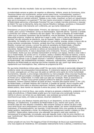 Meu sarcasmo não deu resultado. Cada vez que tentava falar, me abafavam aos gritos.
A modernidade sempre se gabou de respeitar os diferentes. Voltaire, arauto do Iluminismo, dizia:
“Devemos tolerar-nos mutuamente, porque somos todos fracos, inconseqüentes, sujeitos à
mutabilidade, ao erro. Um caniço vergado pelo vento sobre a lama porventura dirá ao caniço
vizinho, vergado em sentido contrário: ‘Rasteja a meu modo, miserável, ou farei um requerimento
para que te arranquem e te queimem’?” Por que mesmo anunciando o respeito à opinião do outro,
a Modernidade patrocinou a Revolução Francesa? Por que o estado marxista promoveu o expurgo
de Stalin? Por que na Alemanha, berço dos maiores filósofos e teólogos, aconteceu o Holocausto?
Se a modernidade é tão tolerante com o diferente, por que tanta intolerância?
Entendamos um pouco da Modernidade. Primeiro, ela valorizava o método. A tolerância para com
a razão, para a prova “irrefutável”, tornou-se desnecessária. Sponville afirma: “Quando a verdade
é conhecida com certeza, a tolerância não tem objeto.” Ele e todos os filósofos da modernidade
crêem que os cientistas necessitam não de tolerância, mas de liberdade. Os fatos, provenientes da
observação empírica, impõem-se. Refutá-los é negar a razão. Como a ciência não depende de
opiniões, ela não necessita de tolerância, mas de respeito. Depois, a Modernidade também é
naturalista. Só trabalha com um sistema fechado em que matéria, energia, tempo e chance são as
únicas variáveis consideradas. Portanto, verdade deve ficar contida nesses elementos. Como
filosofar, é pensar sem provas, e provar faz parte do paradigma da Modernidade, a filosofia
(também a teologia) é tolerada desde que obedeça as regras da abordagem científica e
naturalista. Nesse sistema, somente os céticos ao transcendente como Hume e Bultmann recebem
qualquer reconhecimento. O resto é descartado como irrelevante. Terceiro, a Modernidade é
universalista. Aceita que seus achados transcendem ao tempo e ao espaço. Devido a essa visão é
que a modernidade, de acordo com D. A Carlson, adotou a dialética Marxista da história, a teoria
Hegeliana do espírito universal, a visão pós-Iluminista do progresso e a teologia liberal que aceita
como factível apenas o que é julgado racional e “científico”. Aqueles que se recusarem à ditadura
da Modernidade, são imediatamente rotulados: medievais, supersticiosos, reacionários. A
tolerância da Modernidade se restringe aos limites impostos por ela; quem fugir deles percebe
rapidamente sua intransigência. Mas, voltemos ao programa da MTV.
Por que tanta intolerância à ética judeu-cristã? Por que tanto incômodo à cosmovisão religiosa? O
problema reside nos pressupostos transcendentais. O cristianismo baseia-se na revelação de uma
lei moral, outorgada por um Deus que não pode ser definido como parte de minha humanidade
(humanismo), reduzido a uma energia (naturalismo) ou mera projeção mítica (neurose freudiana).
A premissa cristã que propõe a revelação do transcendente como um valor epistemológico, bate
de frente com a modernidade. O cristão sabe que sabe por revelação. Pedro já asseverava no
primeiro século: “Porque nunca jamais qualquer profecia foi dada por vontade humana;
entretanto, homens [santos] falaram da parte de Deus, movidos pelo Espírito Santo” (2 Pe 1.20).
Na Modernidade, a verdade religiosa não é factível, é questão de opinião. Nunca ninguém está
absolutamente certo sobre os assuntos espirituais. Portanto, religião não pode participar do
debate público; deve manter-se reduzida à arena dos juízos; não é demonstrável nem refutável.
A revelação da lei moral de Deus, caso aceita, obrigaria as pessoas a obedecê-la, acabando com a
noção de preferência. A Modernidade propõe que a lei moral seja uma construção humana,
restrita à cultura e ao tempo de sua elaboração; caso aceitasse que provém de Deus,
reconheceria que todos, em todas as épocas, deveriam obedecê-la.
Sponville diz que uma ditadura imposta pela força é um despotismo; se ela se impõe pela
ideologia, um totalitarismo. O problema da Modernidade é que, mesmo sem querer, vem se
tornando cada dia mais déspota e totalitária. Não somente rechaça os valores da ética cristã,
como tenta forçar seus pressupostos como únicas opções válidas, por serem cientificamente
irrefutáveis. O homossexualismo, por exemplo, é hoje discutido como uma questão de mutação do
código genético, descartando a moral. Os militantes gays conseguiram manter o debate no nível
“científico”. Nessa esfera, basta provar uma alteração nos genes e está tudo resolvido: O
homossexual foi programado, na evolução, para agir daquele modo e não há como interferir em
suas “preferências”. Mas o pleito homossexual é pequeno diante das implicações dessa forma de
intolerância.
Carlson propõe em seu livro The Gagging of God (O Amordaçar de Deus) que experimentamos
uma nova espécie de intolerância. Em sociedades relativamente livres e abertas, a tolerância mais

 