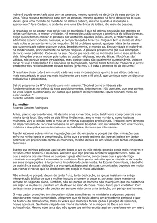 nobre é aquela exercitada para com as pessoas, mesmo quando se discorda de seus pontos de
vista. “Essa robusta tolerância para com as pessoas, mesmo quando há forte desacordo às suas
idéias, gera uma medida de civilidade no debate público, mesmo quando a discussão é
apaixonada.” Para Carlson, o ocidente vive uma tolerância de idéias, não mais de pessoas.
O resultado de se adotar esse novo tipo de tolerância é que há menos discussão dos méritos de
idéias conflitantes, e menor civilidade. Há menos discussão porque a tolerância de idéias diversas,
exige que evitemos criticar as pessoas por adotarem aquelas idéias. Assim, a Modernidade vai
admitindo excentricidades, loucuras, e comportamentos bizarros. Ninguém tem o direito de dizer
nada sobre o comportamento de ninguém. Só há problema quando qualquer idéia tenta provar
sua superioridade sobre qualquer outra. Imediatamente, o mundo cai. Exclusividade é intolerável
na modernidade, principalmente no campo religioso. A palavra proselitismo (na sua concepção
técnica) virou palavrão. Cada um na sua. Desde que você não se intrometa com o meu estilo de
vida. Ninguém precisa mudar, pois todas as opções religiosas, morais, éticas, filosóficas são
válidas, não porque sejam verdadeiras, mas porque todas são igualmente questionáveis. Voltaire
dizia: “O que é tolerância? É o apanágio da humanidade. Somos todos feitos de fraquezas e erros;
perdoemo-nos reciprocamente nossas tolices (grifo meu), é esta a primeira lei da natureza.”
O resultado disso tudo é um mundo cada vez mais inconseqüente quanto à sua ética, cada vez
mais secularizado e cada vez mais intolerante para com a fé cristã, que continua com um discurso
exclusivista e proselitista.
Saí do programa da MTV dizendo para mim mesmo. “Incrível como os liberais são
fundamentalistas na defesa do seus posicionamentos. Intolerantes! Não aceitam, que seus pontos
de vista sejam questionados por outros que pensam diferentemente. Talvez tenham medo de
estar errados. ”
Ricardo Gondim Rodrigues
Eu, mulher
Ricardo Gondim Rodrigues
Antes, preciso apresentar-me. Há dezoito anos convertida, estou totalmente comprometida com
minha igreja local. Sou mãe de dois filhos lindíssimos, amo o meu marido e, como todas as
mulheres, vivo a tensão entre o meu lar e minhas aspirações profissionais. Trabalho como diretora
do departamento de recursos humanos de um grande hospital. Lido diariamente com enfermeiras,
médicos e cirurgiões competentíssimos, contabilistas, técnicos em informática.
Resolvi escrever sobre minhas inquietações por não entender o porquê das discriminações que
sofro na minha igreja e denominação. Sinto que a grande maioria das igrejas insiste em tentar
perenizar um preconceito contra as mulheres, mesmo depois de um século com tantas conquistas
femininas.
Espero que minhas palavras aqui sejam doces e que eu não esteja gerando ainda mais rancores e
divisões entre homens e mulheres. Acredito que algo precisa acontecer urgentemente. Sabe-se
que a maioria dos membros de qualquer igreja é feminina, concorda-se que a grande força
missionária evangélica é composta de mulheres. Todo pastor admitirá que o ministério da oração
em suas congregações é largamente impulsionado pelas irmãs. As Escolas Dominicais, o trabalho
de assistência social, visitação e a evangelização pessoal de suas comunidades depende em muito
das Martas e Marias que se desdobram em oração e muita atividade.
Não entendo o porquê, depois de tanto fruto, tanta dedicação, as igrejas insistam na antiga
interpretação bíblica de que a mulher induziu o homem a pecar e, portanto, deve manter-se
sempre em segundo plano. Também, não sei porque os homens não enxerguem que na insistência
em alijar as mulheres, prestam um desfavor ao reino de Deus. Temos tanto para contribuir. Com
certeza nossa presença não precisa ser sempre vista como uma tentação, um perigo aos homens.
O meu pastor promoveu um simposium sobre as mulheres no ministério e algumas pessoas
abandonaram nossa comunidade. Alegaram que ele havia aberto um precedente perigoso e que
na história do cristianismo, todas as vezes que mulheres foram içadas à posição de liderança,
houve apostasia. Senti-me rasgada em minha dignidade. Vi a imagem de Deus em mim
achincalhada. Mesmo com tanta dor, não quero que minha escrita aqui se transforme em um mero

 