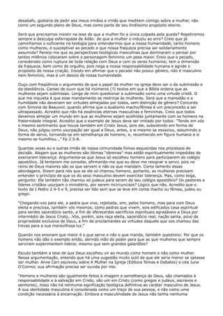 desabafo, gostaria de pedir aos meus irmãos e irmãs que meditem comigo sobre a mulher, não
como um segundo plano de Deus, mas como parte de seu lindíssimo propósito eterno.
Será que precisamos insistir na tese de que a mulher foi a única culpada pela queda? Repetiremos
sempre a desculpa esfarrapada de Adão: de que a mulher o induziu ao erro? Creio que já
caminhamos o suficiente na teologia para entendermos que a nossa humanidade, tanto homens
como mulheres, é susceptível ao pecado e que nossa fraqueza precisa ser solidariamente
assumida? Parece-me que as perspectivas teológicas masculinas que dominaram o pensar por
tantos milênios colocaram sobre o personagem feminino um peso maior. Creio que o pecado,
considerado como ruptura de toda relação com Deus e com os seres humanos; tem a dimensão
da fraqueza, bem como de orgulho, pois nega a nossa responsabilidade humana e agride o
propósito de nossa criação. Insisto em afirmar que o pecado não possui gênero, não é masculino
nem feminino, mas é um desvio de nossa humanidade.
Ouço com freqüência o argumento de que o papel da mulher na igreja deve ser o da submissão e
da obediência. Cansei de ouvir que há inúmeros (?) textos em que a Bíblia ordena que as
mulheres sejam submissas. Longe de mim questionar a submissão como uma virtude cristã. O
que me inquieta é que esse mandamento se restrinja às mulheres. Será que a mansidão e a
humildade não deveriam ser virtudes almejadas por todos, sem distinção de gênero? Concordo
com Simone de Beauvoir, quando afirma que o dualismo macho/fêmea é um preconceito a ser
ultrapassado. Acredito que não há essências eternas masculinas e femininas. Creio que todos
devemos almejar um mundo em que as mulheres sejam acolhidas juntamente com os homens na
fraternidade integral. Acredito que o exemplo de Jesus deve ser imitado por todos: “Tende em vós
o mesmo sentimento que houve também em Cristo Jesus, pois ele, subsistindo em forma de
Deus, não julgou como usurpação ser igual a Deus, antes, a si mesmo se esvaziou, assumindo a
forma de servo, tornando-se em semelhança de homens; e, reconhecido em figura humana a si
mesmo se humilhou...” Fp 2.5-8.
Quantas vezes eu e outras irmãs de nossa comunidade fomos esquecidas nos processos de
decisão. Alegam que as mulheres são ótimas “obreiras” mas estão espiritualmente impedidas de
exercerem liderança. Argumenta-se que Jesus só escolheu homens para participarem do colégio
apostólico. Já tentaram me consolar, afirmando-me que eu devo me resignar a servir, pois no
reino de Deus maiores são os que servem e não os que mandam. Como lamento essas
abordagens. Dizem para nós que se ele só chamou homens, portanto, as mulheres precisam
entender o princípio de que os do sexo masculino devem exercitar liderança. Mas, como leiga,
pergunto: Ele também não chamou só judeus para serem do seu colégio apostólico? Os pastores e
líderes cristãos usurpam o ministério, por serem incircuncisos? Lógico que não. Acredito que o
texto de I Pedro 2.4-5 e 9, precisa ser lido sem que se leve em conta macho ou fêmea, judeu ou
grego:
“Chegando-vos para ele, a pedra que vive, rejeitada, sim, pelos homens, mas para com Deus
eleita e preciosa, também vós mesmos, como pedras que vivem, sois edificados casa espiritual
para serdes sacerdócio santo, a fim de oferecerdes sacrifícios espirituais agradáveis a Deus por
intermédio de Jesus Cristo...Vós, porém, sois raça eleita, sacerdócio real, nação santa, povo de
propriedade exclusiva de Deus, a fim de proclamardes as virtudes daquele que vos chamou das
trevas para a sua maravilhosa luz.”
Quando nos ensinam que maior é o que serve e não o que manda, também questiono: Por que os
homens não dão o exemplo então, abrindo mão do poder para que as que mulheres que sempre
serviram experimentem liderar, mesmo que sem grandes galardões?
Escuto também a tese de que Deus escolheu vir ao mundo como homem e não como mulher.
Nessa argumentação, entendo que há uma sugestão muito sutil de que ele seria menor se optasse
ser mulher. Anne Carr escreveu sobre A Mulher na Igreja (Editora Temas e Debates) e cita June
O’Connor, sua afirmação precisa ser ouvida por nós:
“Homens e mulheres são igualmente feitos à imagem e semelhança de Deus, são chamados à
responsabilidade e à salvação em Cristo, são um em Cristo (como gregos e judeus, escravos e
senhores), nisso não há nenhuma significação teológica definitiva ao caráter masculino de Jesus.
A sua identidade masculina é considerada como um traço de sua pessoa, e não como uma
condição necessária à encarnação. Embora a masculinidade de Jesus não tenha nenhuma

 