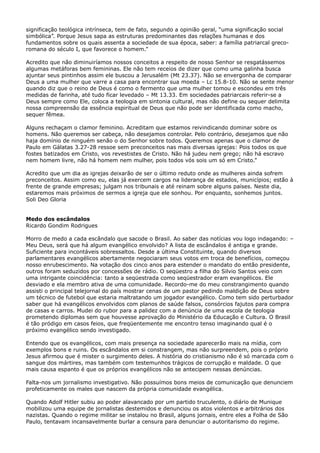 significação teológica intrínseca, tem de fato, segundo a opinião geral, “uma significação social
simbólica”. Porque Jesus sapa as estruturas predominantes das relações humanas e dos
fundamentos sobre os quais assenta a sociedade de sua época, saber: a família patriarcal grecoromana do século I, que favorece o homem.”
Acredito que não diminuiríamos nossos conceitos a respeito de nosso Senhor se resgatássemos
algumas metáforas bem femininas. Ele não tem receios de dizer que como uma galinha busca
ajuntar seus pintinhos assim ele buscou a Jerusalém (Mt 23.37). Não se envergonha de comparar
Deus a uma mulher que varre a casa para encontrar sua moeda – Lc 15.8-10. Não se sente menor
quando diz que o reino de Deus é como o fermento que uma mulher tomou e escondeu em três
medidas de farinha, até tudo ficar levedado – Mt 13.33. Em sociedades patriarcais referir-se a
Deus sempre como Ele, coloca a teologia em sintonia cultural, mas não define ou sequer delimita
nossa compreensão da essência espiritual de Deus que não pode ser identificada como macho,
sequer fêmea.
Alguns rechaçam o clamor feminino. Acreditam que estamos reivindicando dominar sobre os
homens. Não queremos ser cabeça, não desejamos controlar. Pelo contrário, desejamos que não
haja domínio de ninguém senão o do Senhor sobre todos. Queremos apenas que o clamor de
Paulo em Gálatas 3.27-28 ressoe sem preconceitos nas mais diversas igrejas: Pois todos os que
fostes batizados em Cristo, vos revestistes de Cristo. Não há judeu nem grego; não há escravo
nem homem livre, não há homem nem mulher, pois todos vós sois um só em Cristo.”
Acredito que um dia as igrejas deixarão de ser o último reduto onde as mulheres ainda sofrem
preconceitos. Assim como eu, elas já exercem cargos na liderança de estados, municípios; estão à
frente de grande empresas; julgam nos tribunais e até reinam sobre alguns países. Neste dia,
estaremos mais próximos de sermos a igreja que ele sonhou. Por enquanto, sonhemos juntos.
Soli Deo Gloria
Medo dos escândalos
Ricardo Gondim Rodrigues
Morro de medo a cada escândalo que sacode o Brasil. Ao saber das notícias vou logo indagando: –
Meu Deus, será que há algum evangélico envolvido? A lista de escândalos é antiga e grande.
Suficiente para incontáveis sobressaltos. Desde a última Constituinte, quando diversos
parlamentares evangélicos abertamente negociaram seus votos em troca de benefícios, começou
nosso enrubescimento. Na votação dos cinco anos para estender o mandato do então presidente,
outros foram seduzidos por concessões de rádio. O seqüestro a filha do Silvio Santos veio com
uma intrigante coincidência: tanto a seqüestrada como seqüestrador eram evangélicos. Ele
desviado e ela membro ativa de uma comunidade. Recordo-me do meu constrangimento quando
assisti o principal telejornal do país mostrar cenas de um pastor pedindo maldição de Deus sobre
um técnico de futebol que estaria maltratando um jogador evangélico. Como tem sido perturbador
saber que há evangélicos envolvidos com planos de saúde falsos, consórcios fajutos para compra
de casas e carros. Mudei do rubor para a palidez com a denúncia de uma escola de teologia
prometendo diplomas sem que houvesse aprovação do Ministério da Educação e Cultura. O Brasil
é tão pródigo em casos feios, que freqüentemente me encontro tenso imaginando qual é o
próximo evangélico sendo investigado.
Entendo que os evangélicos, com mais presença na sociedade aparecerão mais na mídia, com
exemplos bons e ruins. Os escândalos em si constrangem, mas não surpreendem, pois o próprio
Jesus afirmou que é mister o surgimento deles. A história do cristianismo não é só marcada com o
sangue dos mártires, mas também com testemunhos trágicos de corrupção e maldade. O que
mais causa espanto é que os próprios evangélicos não se antecipem nessas denúncias.
Falta-nos um jornalismo investigativo. Não possuímos bons meios de comunicação que denunciem
profeticamente os males que nascem da própria comunidade evangélica.
Quando Adolf Hitler subiu ao poder alavancado por um partido truculento, o diário de Munique
mobilizou uma equipe de jornalistas destemidos e denunciou os atos violentos e arbitrários dos
nazistas. Quando o regime militar se instalou no Brasil, alguns jornais, entre eles a Folha de São
Paulo, tentavam incansavelmente burlar a censura para denunciar o autoritarismo do regime.

 