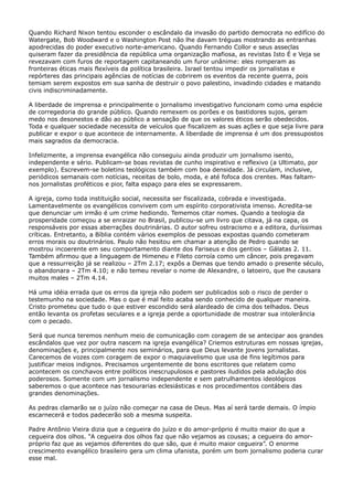 Quando Richard Nixon tentou esconder o escândalo da invasão do partido democrata no edifício do
Watergate, Bob Woodward e o Washington Post não lhe davam tréguas mostrando as entranhas
apodrecidas do poder executivo norte-americano. Quando Fernando Collor e seus asseclas
quiseram fazer da presidência da república uma organização mafiosa, as revistas Isto É e Veja se
revezavam com furos de reportagem capitaneando um furor unânime: eles romperam as
fronteiras éticas mais flexíveis da política brasileira. Israel tentou impedir os jornalistas e
repórteres das principais agências de notícias de cobrirem os eventos da recente guerra, pois
temiam serem expostos em sua sanha de destruir o povo palestino, invadindo cidades e matando
civis indiscriminadamente.
A liberdade de imprensa e principalmente o jornalismo investigativo funcionam como uma espécie
de corregedoria do grande público. Quando remexem os porões e os bastidores sujos, geram
medo nos desonestos e dão ao público a sensação de que os valores éticos serão obedecidos.
Toda e qualquer sociedade necessita de veículos que fiscalizem as suas ações e que seja livre para
publicar e expor o que acontece de internamente. A liberdade de imprensa é um dos pressupostos
mais sagrados da democracia.
Infelizmente, a imprensa evangélica não conseguiu ainda produzir um jornalismo isento,
independente e sério. Publicam-se boas revistas de cunho inspirativo e reflexivo (a Ultimato, por
exemplo). Escrevem-se boletins teológicos também com boa densidade. Já circulam, inclusive,
periódicos semanais com notícias, receitas de bolo, moda, e até fofoca dos crentes. Mas faltamnos jornalistas proféticos e pior, falta espaço para eles se expressarem.
A igreja, como toda instituição social, necessita ser fiscalizada, cobrada e investigada.
Lamentavelmente os evangélicos convivem com um espírito corporativista imenso. Acredita-se
que denunciar um irmão é um crime hediondo. Tememos citar nomes. Quando a teologia da
prosperidade começou a se enraizar no Brasil, publicou-se um livro que citava, já na capa, os
responsáveis por essas aberrações doutrinárias. O autor sofreu ostracismo e a editora, duríssimas
críticas. Entretanto, a Bíblia contém vários exemplos de pessoas expostas quando cometeram
erros morais ou doutrinários. Paulo não hesitou em chamar a atenção de Pedro quando se
mostrou incoerente em seu comportamento diante dos Fariseus e dos gentios – Gálatas 2. 11.
Também afirmou que a linguagem de Himeneu e Fileto corroía como um câncer, pois pregavam
que a ressurreição já se realizou – 2Tm 2.17; expôs a Demas que tendo amado o presente século,
o abandonara – 2Tm 4.10; e não temeu revelar o nome de Alexandre, o latoeiro, que lhe causara
muitos males – 2Tm 4.14.
Há uma idéia errada que os erros da igreja não podem ser publicados sob o risco de perder o
testemunho na sociedade. Mas o que é mal feito acaba sendo conhecido de qualquer maneira.
Cristo prometeu que tudo o que estiver escondido será alardeado de cima dos telhados. Deus
então levanta os profetas seculares e a igreja perde a oportunidade de mostrar sua intolerância
com o pecado.
Será que nunca teremos nenhum meio de comunicação com coragem de se antecipar aos grandes
escândalos que vez por outra nascem na igreja evangélica? Criemos estruturas em nossas igrejas,
denominações e, principalmente nos seminários, para que Deus levante jovens jornalistas.
Carecemos de vozes com coragem de expor o maquiavelismo que usa de fins legítimos para
justificar meios indignos. Precisamos urgentemente de bons escritores que relatem como
acontecem os conchavos entre políticos inescrupulosos e pastores iludidos pela adulação dos
poderosos. Somente com um jornalismo independente e sem patrulhamentos ideológicos
saberemos o que acontece nas tesourarias eclesiásticas e nos procedimentos contábeis das
grandes denominações.
As pedras clamarão se o juízo não começar na casa de Deus. Mas aí será tarde demais. O ímpio
escarnecerá e todos padecerão sob a mesma suspeita.
Padre Antônio Vieira dizia que a cegueira do juízo e do amor-próprio é muito maior do que a
cegueira dos olhos. “A cegueira dos olhos faz que não vejamos as cousas; a cegueira do amorpróprio faz que as vejamos diferentes do que são, que é muito maior cegueira”. O enorme
crescimento evangélico brasileiro gera um clima ufanista, porém um bom jornalismo poderia curar
esse mal.

 