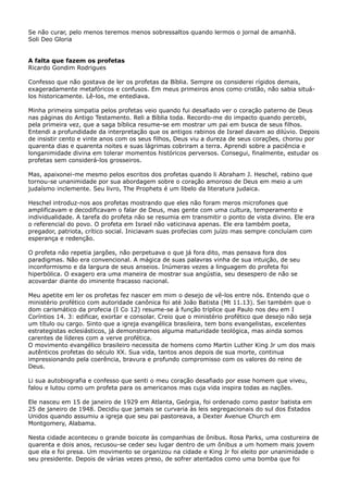 Se não curar, pelo menos teremos menos sobressaltos quando lermos o jornal de amanhã.
Soli Deo Gloria
A falta que fazem os profetas
Ricardo Gondim Rodrigues
Confesso que não gostava de ler os profetas da Bíblia. Sempre os considerei rígidos demais,
exageradamente metafóricos e confusos. Em meus primeiros anos como cristão, não sabia situálos historicamente. Lê-los, me entediava.
Minha primeira simpatia pelos profetas veio quando fui desafiado ver o coração paterno de Deus
nas páginas do Antigo Testamento. Reli a Bíblia toda. Recordo-me do impacto quando percebi,
pela primeira vez, que a saga bíblica resume-se em mostrar um pai em busca de seus filhos.
Entendi a profundidade da interpretação que os antigos rabinos de Israel davam ao dilúvio. Depois
de insistir cento e vinte anos com os seus filhos, Deus viu a dureza de seus corações, chorou por
quarenta dias e quarenta noites e suas lágrimas cobriram a terra. Aprendi sobre a paciência e
longanimidade divina em tolerar momentos históricos perversos. Consegui, finalmente, estudar os
profetas sem considerá-los grosseiros.
Mas, apaixonei-me mesmo pelos escritos dos profetas quando li Abraham J. Heschel, rabino que
tornou-se unanimidade por sua abordagem sobre o coração amoroso de Deus em meio a um
judaísmo inclemente. Seu livro, The Prophets é um libelo da literatura judaica.
Heschel introduz-nos aos profetas mostrando que eles não foram meros microfones que
amplificavam e decodificavam o falar de Deus, mas gente com uma cultura, temperamento e
individualidade. A tarefa do profeta não se resumia em transmitir o ponto de vista divino. Ele era
o referencial do povo. O profeta em Israel não vaticinava apenas. Ele era também poeta,
pregador, patriota, crítico social. Iniciavam suas profecias com juízo mas sempre concluíam com
esperança e redenção.
O profeta não repetia jargões, não perpetuava o que já fora dito, mas pensava fora dos
paradigmas. Não era convencional. A mágica de suas palavras vinha de sua intuição, de seu
inconformismo e da largura de seus anseios. Inúmeras vezes a linguagem do profeta foi
hiperbólica. O exagero era uma maneira de mostrar sua angústia, seu desespero de não se
acovardar diante do iminente fracasso nacional.
Meu apetite em ler os profetas fez nascer em mim o desejo de vê-los entre nós. Entendo que o
ministério profético com autoridade canônica foi até João Batista (Mt 11.13). Sei também que o
dom carismático da profecia (I Co 12) resume-se à função tríplice que Paulo nos deu em I
Coríntios 14. 3: edificar, exortar e consolar. Creio que o ministério profético que desejo não seja
um título ou cargo. Sinto que a igreja evangélica brasileira, tem bons evangelistas, excelentes
estrategistas eclesiásticos, já demonstramos alguma maturidade teológica, mas ainda somos
carentes de líderes com a verve profética.
O movimento evangélico brasileiro necessita de homens como Martin Luther King Jr um dos mais
autênticos profetas do século XX. Sua vida, tantos anos depois de sua morte, continua
impressionando pela coerência, bravura e profundo compromisso com os valores do reino de
Deus.
Li sua autobiografia e confesso que senti o meu coração desafiado por esse homem que viveu,
falou e lutou como um profeta para os americanos mas cuja vida inspira todas as nações.
Ele nasceu em 15 de janeiro de 1929 em Atlanta, Geórgia, foi ordenado como pastor batista em
25 de janeiro de 1948. Decidiu que jamais se curvaria às leis segregacionais do sul dos Estados
Unidos quando assumiu a igreja que seu pai pastoreava, a Dexter Avenue Church em
Montgomery, Alabama.
Nesta cidade aconteceu o grande boicote às companhias de ônibus. Rosa Parks, uma costureira de
quarenta e dois anos, recusou-se ceder seu lugar dentro de um ônibus a um homem mais jovem
que ela e foi presa. Um movimento se organizou na cidade e King Jr foi eleito por unanimidade o
seu presidente. Depois de várias vezes preso, de sofrer atentados como uma bomba que foi

 
