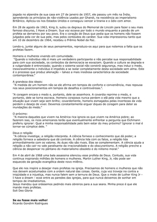 jogada no alpendre de sua casa em 27 de janeiro de 1957, ele passou um mês na Índia,
aprendendo os princípios de não-violência usados por Ghandi, na resistência ao imperialismo
Britânico. Aplicou-os nos Estados Unidos e conseguiu vencer a tirania e o ódio com amor.
Em 28 de agosto de 1963, King Jr, subiu os degraus do Memorial de Lincoln para fazer o seu mais
famoso discurso, I Have a Dream. Sua voz ecoava por todo o mundo enquanto a paixão de um
profeta se derramou por seu povo. Era o coração de Deus que pedia que os homens não fossem
julgados pela cor de sua pele, mas pelos conteúdos do caráter. Sua vida impressionou tanto que
em 10 de dezembro de 1964, recebeu o Prêmio Nobel da Paz.
Lendo-o, juntei alguns de seus pensamentos, reproduzo-os aqui para que notemos a falta que os
profetas fazem.
Homens e mulheres vivendo em comunidade.
“Quando o indivíduo não é mais um verdadeiro participante e não percebe sua responsabilidade
para com sua sociedade, os conteúdos da democracia se esvaziam. Quando a cultura se degrada e
a vulgaridade é entronizada; quando o sistema social não constrói segurança, mas induz o medo,
inexoravelmente o indivíduo é impelido a se isolar completamente desta sociedade sem alma. Este
é o processo que produz alienação – talvez a mais insidiosa característica da sociedade
contemporânea.”
A grandeza dos ideais:
“A medida de um homem não se ele afirma em tempos de conforto e conveniência, mas repousa
nos seus posicionamentos em tempos de desafios e controvérsias.”.
“A coragem encara o medo e, portanto, dele se assenhora. A covardia reprime o medo, e
portanto, dele se torna escrava. Homens corajosos nunca perdem o elã pela vida mesmo que a
situação que vivam seja sem brilho; covardemente, homens esmagados pelas incertezas da vida
perdem o desejo de viver. Devemos constantemente erguer diques de coragem para deter as
inundações do medo.”
O próximo:
“A maioria daqueles que vivem na América rica ignora os que vivem na América pobre; ao
fazerem isso, os ricos americanos terão que eventualmente enfrentar a pergunta que Eichmann
preferiu ignorar: Qual a minha responsabilidade pelo bem estar do meu próximo? Ignorar o mal é
tornar-se cúmplice dele. “
Deus e religião
“A ciência investiga; a religião interpreta. A ciência fornece o conhecimento que dá poder; a
religião fornece a sabedoria que dá controle. A ciência lida com os fatos, a religião lida
primordialmente com os valores. As duas não são rivais. Elas se complementam. A ciência ajuda a
religião a não cair no vale paralisante da irracionalidade e do obscurantismo. A religião previne a
ciência de despencar no pântano do materialismo obsoleto e do niilismo moral.”
Em 4 de abril de 1968 uma bala assassina silenciou esse profeta de Deus. Contudo, sua vida
continua inspirando milhões de homens e mulheres. Martin Luther King, Jr, não pode ser
esquecido da geração evangélica deste novo milênio.
Que ele nos inspire a desejar mais profetas na igreja. Precisamos de homens e mulheres que não
nos deixem acostumados com a ordem natural das coisas. Gente, cuja voz troveje ira contra a
iniqüidade e a injustiça, mas nunca falem sem a ternura de Deus. Que o mote de Luther King Jr I have a dream - ecoe entre as paredes das igrejas, para que nunca deixemos de sonhar em
tempos de imediatismos.
Jesus mandou que orássemos pedindo mais obreiros para a sua seara. Minha prece é que ele
mande mais profetas.
Soli Deo Gloria
Se eu fosse mais velho!
Ricardo Gondim Rodrigues

 