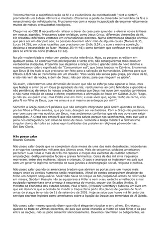 Testemunhamos a superficialização da fé e a exuberância da espiritualidade “pret a porter”,
prometendo um êxtase intimista e imediato. Choramos a perda da dimensão comunitária da fé e o
renascimento do individualismo. Frustramo-nos com a nossa incapacidade de encarnar eticamente
muitos de nossos pressupostos teológicos.
Chegamos ao CBE II necessitando refazer o dever de casa para aprender a elencar novas ênfases
em nossas agendas. Precisamos saber enfatizar, como Jesus Cristo, diferentes dimensões da fé.
Ele ressaltou diferentes verdades em circunstâncias distintas. Numa determinada situação afirmou
que para ser um discípulo seu, as pessoas deveriam abrir mão de alguma coisas (Marcos 8.35,
Lucas 14.26), em outras ocasiões que precisava crer (João 5.24), e com a mesma convicção
declarou a necessidade do fazer (Mateus 25:44-46); como também que confessar era condição
para se entrar no Reino (Mateus 10:32).
Na pós-modernidade o verbo crer perdeu muita relevância. Hoje, as pessoas acreditam em
qualquer coisa. Se continuarmos privilegiando o verbo crer, não conseguiremos mais produzir
verdadeiros discípulos. Proponho que elejamos a Graça como o grande tema do novo milênio e
reaprendamos todo o significado do “Consumatum est”, que Jesus bradou no Calvário. Ensinemos
que Deus já fez tudo o que precisava ser feito para a salvação da humanidade. Zelemos para que
Efésios 2.8-9 não se transforme em um chavão: “Pois vocês são salvos pela graça, por meio da fé,
e isto não vem de vocês, é dom de Deus; não por obras, para que ninguém se glorie”.
Só assim, celebraremos uma dimensão de louvor que não se esforça para agradar a Deus, mas
que festeja o amor de um Deus já agradado de nós; restituiremos ao culto felicidade e gratidão e
não penitência; daremos às nossas orações a certeza que Deus nos ouve com ouvidos carinhosos
e não numa relação de causa e efeito; repetiremos a afirmação de Paulo em Gálatas 2:20: “Logo,
já não sou eu quem vive, mas Cristo vive em mim; e esse viver que, agora, tenho na carne, vivo
pela fé no Filho de Deus, que me amou e a si mesmo se entregou por mim”.
Somente a Graça produzirá pessoas que não almejam integridade para serem queridas de Deus,
porém filhos e filhas amadas, que por isso, desejam ser verdadeiras. Com a Graça não precisamos
orar bem para sermos ouvidos por Deus, mas andaremos confiantes que ele nos ouve sem exigir
explicações. A Graça nos ensinará que não somos salvos porque nos sacrificamos, mas que vale a
pena nos entregarmos pelo ideal do Reino de Deus. Somente a Graça manterá o cristianismo
singular diante de todas as outras espiritualidades das prateleiras religiosas pós-modernas.
Soli Deo Gloria.
Não posso calar
Ricardo Gondim
Não posso calar depois que se completam doze meses de uma das mais desastradas, inoportunas
e arrogantes campanhas militares dos últimos anos. Mais de seiscentos soldados americanos
perderam suas vidas e mais de três mil rapazes e moças dos exércitos da coalizão sofreram
amputações, desfiguramentos faciais e graves ferimentos. Cerca de dez mil civis iraquianos
morreram, entre eles mulheres, idosos e crianças. O caos e anarquia se instalaram no país que
sem um governo legítimo contempla de suas janelas a desintegração social, religiosa e política.
Não posso calar quando os americanos bradam que abriram as portas para um mundo mais
seguro onde os direitos humanos serão respeitados. Afinal de contas conseguiram desalojar do
trono um déspota sanguinário. Será? Não havia no Iraque as tão propaladas armas de destruição
em massa; Saddam Hussein não se equiparava a Hitler e nem o seu exército envelhecido e mal
equipado representava uma ameaça à segurança do mundo, sequer dos Estados Unidos. O
Ministro da Economia dos Estados Unidos, Paul O’Neill, (Treasury Secretary) publicou um livro em
que ele denuncia que a decisão de invadir o Iraque fazia parte dos planos de governo de Bush
antes do ataque terrorista de 11 de setembro de 2001. Hoje se sabe que houve má fé tanto dos
serviços secretos ingleses como americanos sobre a ligação do Iraque aos terroristas da Al Qaeda.
Não posso calar mesmo quando dizem que não é elegante tripudiar o erro alheio. Entretanto,
quando se trata de vítimas inocentes, de pais que ainda chorarão a morte de seus filhos e da paz
entre as nações, não se pode consentir silenciosamente. Devemos relembrar os beligerantes, os

 