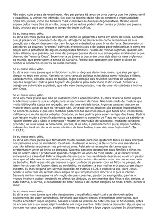 Não estou com pressa de envelhecer. Meu pai padece há anos de uma doença que lhe deixou senil
e caquético. A velhice me intimida. Sei que na terceira idade não só perderei a impetuosidade
típica dos jovens, como me tornarei mais vulnerável às doenças degenerativas. Mesmo assim
espero pelos meus dias de ancião, porque só os velhos podem dizer coisas proibidas aos jovens.
Estou ansioso para que chegue o tempo de poder dizê-las.
Se eu fosse mais velho.
Eu diria aos mais jovens que desistam do sonho de galgarem a fama em nome de Deus. Contaria
que já presenciei o desespero de alguns, almejando se destacarem como referenciais de sua
geração para depois descerem do trem fatigados e destruídos pelo ônus da fama. Descreveria os
bastidores da algumas “grandes” agências evangelísticas e de outras para-eclesiásticas e como me
enojei com a petulância de alguns evangelistas famosos. Falaria de minhas lágrimas, quando um
deles afirmou que passaria por cima de qualquer pessoa desde que conseguisse estabelecer o que
chamou de “reino de Deus”. Incentivaria os jovens a buscarem uma vida discreta sem o glamour
do mundo, que preferissem a senda do Calvário. Pediria que optassem por beber o cálice do
Senhor a desejarem os loiros da glória humana.
Se eu fosse mais velho.
Eu diria aos mais jovens que ambicionam subir os degraus denominacionais, que eles perigam
chegar no topo sem alma. Narraria os conchavos da política eclesiástica como ridículos e fúteis.
Candidamente, contaria casos de traição, logro e delação nas reuniões secretas de algumas
cúpulas religiosas. Pediria para fugirem da ganância pela autoridade institucional. Ensinaria a
desejarem autoridade espiritual, que não vem de negociatas, mas de uma vida piedosa e íntima
com Deus.
Se eu fosse mais velho.
Diria aos mais jovens que não se iludissem com o academicismo. Eu lhes revelaria como alguns
acadêmicos usam da sua erudição para se esconderem de Deus. Não teria medo de mostrar que
muita bibliografia citada em rodapés, vem da uma vaidade boba. Algumas pessoas buscam se
mostrar mais cultas do que na verdade são. Diria que certos eruditos são pessoas insuportáveis
no contacto pessoal e que eles também padecem dos mesmos males que todos nós: intolerância,
indiferença e muita, muita soberba. Contudo, eu lhes pediria para serem amigos dos livros. Pediria
que lessem muito e diversificadamente; que usassem o conselho de Tiago na busca da sabedoria:
“Quem dentre vós é sábio e entendido? Mostre em mansidão de sabedoria, mediante condigno
proceder, as suas obras. A Sabedoria, porém, lá do alto, é primeiramente pura; depois pacífica,
indulgente, tratável, plena de misericórdia e de bons frutos, imparcial, sem fingimento”. (Tg
3.13,17).
Se eu fosse mais velho.
Eu diria aos mais jovens que tomassem muito cuidado para não gastarem todas as suas energias
nos primeiros anos de ministério. Exortaria, ilustrando o serviço a Deus como uma maratona e
que não adianta se apressar nos primeiros anos. Relataria os exemplos de tantos que se
arrebentaram antes da linha de chegada. Quantos pastores destruíram suas famílias e filhos no
afã de serem úteis e produtivos! Quando chegaram os anos da meia idade, já se encontravam
estressados e cansados! Falaria daquele dia em que o meu semblante descaiu ao ouvir um pastor
dizer que só não saía do ministério porque, já muito velho, não sabia como retornar ao mercado
de trabalho. Pediria que não perdessem a oportunidade de passear com os filhos no parque, de
lerem livros que não fossem úteis ao ministério, de curtirem a sua mulher e de praticarem algum
esporte. Eu lhes pregaria um sermão baseado em Mateus 16.26 e explicaria que, para Jesus,
perder a alma tem um sentido mais amplo do que simplesmente morrer e ir para o inferno.
Basearia minha mensagem na afirmação de que é possível, pastor ou evangelista, ganhar o
mundo inteiro e acabar perdendo os afetos do cônjuge, os sentimentos dos filhos e dos amigos, a
auto-estima, o sorriso, a capacidade de amar poesia e de cantar canções de ninar. Enfim, perder a
alma!
Se eu fosse mais velho.
Eu diria aos mais jovens que não desejassem o espalhafato espiritual e as demonstrações
exuberantes do poder carismático. Revelaria que alguns desses evangelistas americanos, que
muitos acreditam super ungidos, passam a tarde na piscina do hotel em que se hospedam, antes
de encenarem a sua super espiritualidade em mega eventos. Não temeria denunciar alguns que se
trancam nos seus aposentos, assistindo filmes na televisão e logo depois subirem às plataformas

 