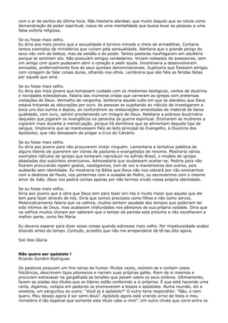 com o ar de santos da última hora. Não hesitaria alardear, que muito daquilo que se rotula como
demonstração de poder espiritual, nasce de uma mentalidade que busca levar as pessoas a uma
falsa euforia religiosa.
Se eu fosse mais velho.
Eu diria aos mais jovens que a sexualidade é terreno minado e cheio de armadilhas. Contaria
tantos exemplos de ministérios que ruíram pela sensualidade. Alertaria que o grande perigo do
sexo não vem da beleza, mas da solidão e do poder. Tantos pastores naufragaram em adultério
porque se sentiram sós. Não possuíam amigos verdadeiros. Viviam rodeados de assessores, sem
um amigo com quem pudessem abrir o coração e pedir ajuda. Incentivaria a desenvolverem
amizades, preferivelmente fora de seus quintais denominacionais. Suplicaria que fizessem amigos
com coragem de falar coisas duras, olhando nos olhos. Lembraria que são fiéis as feridas feitas
por aquele que ama.
Se eu fosse mais velho.
Eu diria aos mais jovens que tomassem cuidado com os modismos teológicos, ventos de doutrina
e novidades eclesiásticas. Falaria das inúmeras ondas que varreram as igrejas com pretensas
visitações de Deus. Vermelho de vergonha, lembraria aquele culto em que se alardeou que Deus
estava trocando as obturações por ouro. As pessoas se sujeitando ao ridículo de investigarem a
boca uns dos outros e depois, ao confundirem as restaurações amareladas de material de baixa
qualidade, com ouro, saírem proclamando um milagre de Deus. Relataria a pobreza doutrinária
daqueles que jogaram os evangélicos na paranóia da guerra espiritual. Ensinaram as mulheres a
vigiarem mais durante a menstruação, porque há demônios que se alimentam daquele tipo de
sangue. Imploraria que se mantivessem fiéis ao leito principal do Evangelho, à Doutrina dos
Apóstolos; que não deixassem de pregar a Cruz do Calvário.
Se eu fosse mais velho.
Eu diria aos jovens para não procurarem imitar ninguém. Lamentaria a tentativa patética de
alguns líderes de quererem ser clones de pastores e evangelistas de renome. Mostraria vários
exemplos ridículos de igrejas que tentaram reproduzir no sofrido Brasil, o modelo de igrejas
abastadas dos subúrbios americanos. Admoestaria que soubessem aceitar-se. Pediria para não
ficarem procurando repetir gestos, neologismos, tom de voz e maneirismos dos outros, pois
acabarão sem identidade. Eu mostraria na Bíblia que Deus não nos cobrará por não ensinarmos
com a destreza de Paulo, nos portarmos com a ousadia de Pedro, ou escrevermos com o mesmo
amor de João. Deus nos pedirá contas apenas por não termos vivido nossa própria identidade.
Se eu fosse mais velho.
Diria aos jovens que a obra que Deus tem para fazer em nós é muito maior que aquela que ele
tem para fazer através de nós. Diria que somos preciosos como filhos e não como servos.
Melancolicamente falaria que na velhice, muitos sentem saudade dos tempos que poderiam ter
sido íntimos de Deus, mas acabaram chafurdados nos pântanos de sua própria vaidade. Diria que
na velhice muitos choram por saberem que o tempo da partida está próximo e não escolheram a
melhor parte, como fez Maria.
Eu deveria esperar para dizer essas coisas quando estivesse mais velho. Por impetuosidade acabei
dizendo antes do tempo. Contudo, acredito que não me arrependerei de tê-las dito agora.
Soli Deo Gloria
Não quero ser apóstolo !
Ricardo Gondim Rodrigues
Os pastores possuem um fino senso de humor. Muitas vezes, reúnem-se e contam casos
folclóricos, descrevem tipos pitorescos e narram suas próprias gafes. Riem de si mesmos e
procuram extravasar na gargalhada as tensões que pesam sobre os seus ombros. Ultimamente,
fazem-se piadas dos títulos que os líderes estão conferindo a si próprios. É que está havendo uma
certa, digamos, volúpia em pastores se promoverem a bispos e apóstolos. Numa reunião, diz a
anedota, um perguntou ao outro: “Você já é apóstolo?” O outro teria respondido: “Não, e nem
quero. Meu desejo agora é ser semi-deus”. Apóstolo agora está virando arroz de festa e meu
ministério é tão especial que somente este título cabe a mim”. Um outro chiste que corre entre os

 