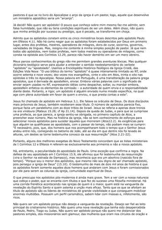 pastores é que se no livro do Apocalipse o anjo da igreja é um pastor, logo, aquele que desenvolve
um ministério apostólico seria um “arcanjo”.
Já decidi! Não quero ser apóstolo! O pouco que conheço sobre mim mesmo faz-me admitir, sem
falsa humildade, que não eu teria condições espirituais de ser um deles. Além disso, não quero
que minha ambição por sucesso ou prestígio, que é pecado, se transforme em choça.
Admito que os apóstolos constam entre os cinco ministérios locais descritos pelo apóstolo Paulo
em Efésios 4.11. Não há como negar que os apóstolos foram estabelecidos por Deus em primeiro
lugar, antes dos profetas, mestres, operadores de milagres, dons de curar, socorros, governos,
variedades de línguas. Mas, resigno-me contente à minha simples posição de pastor. Já que nem
todos são apóstolos, nem todos profetas, nem todos mestres ou operadores de milagres, como
consta na epístola aos Coríntios 12.29, parece não haver demérito em ser um mero obreiro.
Meus parcos conhecimentos do grego não me permitem grandes aventuras léxicas. Mas qualquer
dicionário teológico serve para ajudar a entender o sentido neotestamentário do verbete
“apóstolo” ou “apostolado”. Usemos a Enciclopédia Histórico-Teológico da Igreja Cristã, das
Edições Vida Nova: “O uso bíblico do termo “apóstolo” é quase inteiramente limitado ao NT, onde
ocorre setenta e nove vezes; dez vezes nos evangelhos, vinte e oito em Atos, trinta e oito nas
epístolas e três no Apocalipse. Nossa palavra em Português, é uma transliteração da palavra grega
apostolos, que é derivada de apostellein, enviar. Embora várias palavras com o significado de
enviar sejam usadas no NT, expressando idéias como despachar, soltar, ou mandar embora,
apostellein enfatiza os elementos da comissão – a autoridade de quem envia e a responsabilidade
diante deste. Portanto, a rigor, um apóstolo é alguém enviado numa missão específica, na qual
age com plena autoridade em favor de quem o enviou, e que presta contas a este”.
Jesus foi chamado de apóstolo em Hebreus 3.1. Ele falava os oráculos de Deus. Os doze discípulos
mais próximos de Jesus, também receberam esse título. O número de apóstolos parecia fixo,
porque fazia um paralelismo com as doze tribos de Israel. Jesus se referia a apenas doze tronos
na era vindoura (Mateus 19.28; cf Ap 21.14). Depois da queda de Judas, e para que se cumprisse
uma profecia, ao que parece, a igreja sentiu-se obrigada, no primeiro capítulo de Atos, a
preencher esse número. Mas na história da igreja, não se tem conhecimento de esforços para
selecionar novos apóstolos para suceder àqueles que morreram (Atos12.2). As exigências para
que alguém se qualificasse ao apostolado, com o passar do tempo, não podiam mais se cumprir:
“É necessário, pois, que, dos homens que nos acompanharam todo o tempo que o Senhor Jesus
andou entre nós, começando no batismo de João, até ao dia em que dentre nós foi levado às
alturas, um destes se torne testemunha conosco da sua ressurreição” (Atos 2.21-22).
Portanto, alguns dos melhores exegetas do Novo Testamento concordam que as listas ministeriais
de I Coríntios 12 e Efésios 4 referem-se exclusivamente aos primeiros e não a novos apóstolo.
Há, entretanto, a peculiaridade do apostolado de Paulo. Uma exceção que confirma a regra. Na
defesa de seu apostolado em I Coríntios 15.9, ele afirmou que foi testemunha da ressurreição
(vira o Senhor na estrada de Damasco), mas reconhecia que era um abortivo (nascido fora de
tempo). “Porque sou o menor dos apóstolos, que mesmo não sou digno de ser chamado apóstolo,
pois persegui a igreja de Deus” (15.10). O testemunho de mais de dois mil anos de história é que
os apóstolos foram somente aqueles doze homens que andaram com Jesus e foram comissionados
por ele para serem as colunas da igreja, comunidade espiritual de Deus.
O que preocupa nos apóstolos pós-modernos é ainda mais grave. Tem a ver com a nossa natureza
que cobiça o poder, que se encanta com títulos e que fez do sucesso uma filosofia ministerial. Há
uma corrida frenética acontecendo nas igrejas de quem é o maior, quem está na vanguarda da
revelação do Espírito Santo e quem ostenta a unção mais eficaz. Tanto que os que se afoitam ao
título de apóstolo são os líderes de ministérios de grande visibilidade e que conseguem mobilizar
enormes multidões. Possuem um perfil carismático, sabem lidar com massas e, infelizmente, são
ricos.
Não quero ser um apóstolo porque não desejo a vanguarda da revelação. Desejo ser fiel ao leito
principal do cristianismo histórico. Não quero uma nova revelação que tenha sido desapercebida
de Paulo, Pedro, Tiago ou Judas. Não quero ser apóstolo porque não quero me distanciar dos
pastores simples, dos missionários sem glamour, das mulheres que oram nos círculos de oração e

 