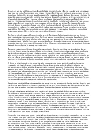 Cresci em um lar católico nominal. Durante toda minha infância, não me recordo uma vez sequer
que meu pai tenha freqüentado uma missa. Minha mãe ainda nos relatou de seu passado em um
colégio de freiras. Obviamente sua abordagem foi negativa. Cresci distante do mundo religioso. No
segundo grau, quando estudei história, ouvi sempre dos professores que a igreja, notoriamente a
cristandade ocidental fora responsável por séculos de obscurantismo, perseguições étnicas,
guerras religiosas estúpidas. Quando ingressei na faculdade, creio ter entrado em igrejas apenas
duas vezes. Em um casamento, e na missa de sétimo dia de um amigo. No casamento nada
entendi do que o sacerdote falava e no ofício fúnebre, ainda sob o impacto da morte de meu
companheiro, nada ouvi e nada guardei de tudo o que aconteceu. Nunca entrei em uma igreja
evangélica. Conhecia os evangélicos apenas pela capas da revista Veja e dos vários escândalos
envolvendo alguns líderes de igrejas nacionalmente reconhecidas.
Conheci o primeiro evangélico no terceiro ano de faculdade. Roberto participou de um debate
sobre cidadania e compromisso ético. Confesso que no momento em que usou da palavra, cheio
de preconceitos, achei que falaria muita asneira e que, valendo-se de um discurso reacionário e
antiquado, seria ridículo. Mas, seus argumentos foram despretenciosamente simples, organizados
e academicamente coerentes. Citou suas fontes, falou com autoridade. Algo me atraiu no discurso
daquele jovem. Procurei-o para conversarmos.
Tornamo-nos amigos. Depois de uma longa amizade, Roberto convidou-me a participar de um
encontro de um grupo da Aliança Bíblica Universitária. Discutimos muitas vezes sobre a validade
da fé, sobre o adoecimento do cristianismo nos corredores das instituições religiosas. Expus
abertamente minha indiferença ao clero que se locupleta com as esmolas das elites. Perguntei se
a igreja não se envergonha do que fez aos índios latino americanos. Insisti em querer saber onde
estavam os discípulos de Cristo quando os judeus eram queimados na inquisição espanhola.
O Roberto e tantos outros do grupo da ABU engajaram-se numa autêntica peleja, buscando
responder minhas inúmeras inquietações. Numa determinada tarde de sábado, alguém me
perguntou se eu já lera a Bíblia. Envergonhado, respondi que não. Eu discutia e falava de um
assunto sem estar familiarizado com seus pressupostos básicos. Pedi que me dessem uma Bíblia.
Acrescentei que não desejava um exemplar com comentários de ninguém, eu mesmo queria tirar
minhas conclusões do texto. Comecei em Mateus e quando terminei o capítulo sete, com o
término do Sermão do Monte, meus argumentos e minha zanga já haviam caído por terra. Ainda
em conflito, numa autêntica guerra dentro de minha alma, rendi-me ao Espírito de Cristo. Torneime um cristão resoluto, apesar de toda minha inquietação.
Depois que tornei pública minha decisão de tornar-me um seguidor de Cristo, pedi ao Roberto que
me levasse a conhecer o universo evangélico. Ainda bem que minha conversão deu-se no secreto
do meu quarto, pois o que testemunhei nas diversas igrejas que visitei me assustou.
A primeira igreja que visitei era bem tradicional. A sua formalidade litúrgica me surpreendeu.
Percebi que a sua maneira de cultuar a Deus fora importada de sua matriz no estrangeiro. O coral
cantava as mesmas músicas que sua sede, o pastor falava com o mesmo tom de voz e até a
ordem do culto obedecia uma lógica estrangeira. Perguntei-me a mim mesmo porque os pastores
insistiam em serem meras réplicas de um modelo de fora. A beleza do cristianismo não está em
sua catolicidade? O jeito de cultuar a Deus não deve ser o nosso jeito? As músicas que esses
estrangeiros trouxeram eram antigas canções das tavernas e bares da Europa e dos Estados
Unidos. Porque as expressões culturais de nosso povo devem ser menosprezadas? O que mais me
inquietava nesse tradicionalismo litúrgico era a incoerência de seus líderes se dizerem filhos do
iluminismo; se gabarem de sua tolerância, bradarem uma ecumenicidade radical, mas na hora de
praticarem tudo isso, eram bitolados e restritivos.
Em minha busca por uma igreja, visitei várias denominações pentecostais. A princípio me encantei
com o fervor dos seus membros. Pareciam-me entusiasmados pelo Senhor que serviam. Havia
uma santa anarquia na liturgia. Mas, qual não foi minha decepção, quando compareci a reunião
que chamaram de culto de doutrina. Achei que refletiriam sobre um tema da Bíblia e se
aprofundariam nele. Tudo o que ouvi foi proibições. O patrulhamento mental que se procurava
exercer sobre as pessoas assustou-me. Na verdade, escandalizei-me. Jamais imaginei que havia
tanta mesquinhez no cristianismo. Ainda não consigo imaginar que o Deus criador e sustentador
do universo esteja fiscalizando o tamanho do cabelo das mulheres ou se indignando com os

 