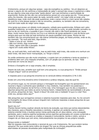 Cristianismo, porque em algumas igrejas - seja ela evangélica ou católica - há um desprezo ao
pensar e alguns de nós sentimos a necessidade de saber o porquê das coisas e rejeitamos a idéia
de que alguma coisa seja empurrada “goela abaixo” sem que tenhamos a oportunidade de
argumentar. Muitos de nós não nos converteríamos jamais em uma igreja que diz: “Creia porque
estou lhe dizendo, não queira saber de nada, somente aceite”. Um lugar onde se exige uma
obediência cega, onde você não pode questionar, onde o senso crítico e o bom senso são calados.
Se você foi a uma dessas igrejas e não se converteu, parabéns, eu também não me converteria,
você tem toda razão de reagir como reagiu.
Uma igreja que possui um debate muito pequeno, voltado para questiúnculas, ênfases sem valor,
questões medíocres, se mulher deve usar cabelo comprido ou curto, se pode esmalte vermelho ou
azul ou de cor nenhuma, a questão é que o mundo não está e não ficará pendente por causa
disso, muito menos Jesus morreu na Cruz e os mártires da igreja adubaram o solo de Roma com
sangue para que nos dias de hoje tenhamos em pauta questões como essas. Muitos de nós
também não nos converteríamos por não tolerar ambientes piegas, de frases prontas, onde se diz,
por exemplo: “Se você está feliz, diga Amém.
- Todos a uma só voz: Amém!
- Não ouvi direito, diga novamente!
- Todos, agora mais alto e pausado: Amém!
- Agora sim vocês estão felizes”.
Ora, se você está feliz, você está feliz, mas se está triste, está triste, não existe erro nenhum em
estar triste, não deve haver manipulação, ou “forçar a barra”.
Ou então ambientes que são muito simplistas, o sujeito tem um problema e tenta-se resolver o
problema dele com uma resposta simplista, com um jargão que se aprende, do tipo: “Está
amarrado em nome de Jesus!”.
Embora o Evangelho em si seja simples, não é simplista.
Depois de tudo isso, acredito que você tem uma pergunta, e a sua pergunta é: “Então porque
“cargas d’água” você se converteu?”
A resposta para a sua pergunta encontra-se no versículo bíblico introdutório (I Pe 2:20)
Existe sim uma linha divisória entre Cristianismo e prática religiosa, seja ela qual for.
Em primeiro lugar, eu me converti porque a mensagem do Evangelho que me apresentaram era
racional e lógica o suficiente para satisfazer o meu intelecto, mas também era poderosa o
suficiente para impactar de tal forma a minha vida. Uma mensagem que me deu a resposta a
algumas perguntas que todos os seres humanos fazem, independente da nacionalidade e do grau
de cultura, perguntas do tipo: “Quem é Deus? De onde veio a maldade? O que é a vida? Para
onde vou, porque estou aqui?”
São perguntas que carregamos conosco e estamos buscando respostas para elas. Eu me converti
ao Evangelho de Jesus Cristo porque ninguém tem melhores respostas a essas perguntas do que
esta mensagem.
Quem sou eu?
Charles Darwin tentou explicar através da teoria da evolução, que dizia que somos descendentes
dos macacos, para a filosofia naturalista e cientista, é apenas um acidente cósmico, para o
sistema oriental hindu e budista somos meras partículas de um deus etéreo, uma concepção
panteísta, para o sistema espírita kardecista somos espíritos aprisionados em corpos cumprindo a
nossa lei do karma, mas para os cristãos a resposta é contundente, bonita e nobre, somos a
imagem de um Deus que com amor, meticulosamente nos projetou no seu próprio coração.
Porque existe a maldade?
Não há resposta mais contundente e racional do que a do Cristianismo. Por que existem tantos
estupros? Por que existe tanto tráfico de drogas? Por que as clínicas psiquiátricas estão
abarrotadas de pessoas devastadas pela malignidade da civilização?

 