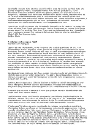 No conceito oriental o mal e o bem se fundem numa só coisa, no conceito espírita o mal é uma
questão de aperfeiçoamento, no conceito cristão o mal e mais do que tudo isso, é uma
decorrência de estarmos distantes de um Deus pessoal,fonte de todo o tipo de bondade e
benignidade, a bondade existe no universo não como fonte de um acidente, mas como fonte de
um Deus que é eternamente bom e justo, e a nossa bondade vem à medida que estamos
“plugados” nesse Deus, mas quando estamos desligados dele , somos passiveis de malignidade , e
o resultado desse desligamento gera em nós a capacidade de nos tornarmos “monstros” de
iniqüidades e essa monstruosidade vem da nossa independência de Deus.
E por último, ninguém conseguiu falar de Redenção de uma forma tão coerente, tão justa e tão
intelectualmente lúcida do que essa Mensagem. “Porque Deus amou o ser humano de tal forma
que deu ao sacrifício seu único Filho, Jesus Cristo, para que todo aquele que Nele – Jesus Cristo –
crer e reconhecer o seu sacrifício na Cruz do Calvário seja Redimido e tenha a Vida Eterna”.
(João 3:16). Que Deus nos ajude.
Soli Deo Gloria
A cultura pop chegou para ficar?
Ricardo Gondim Rodrigues
Operado de uma simples hérnia, vi-me obrigado a uma razoável quarentena em casa. Com
bastante tempo à minha disposição resolvi, por um dia, mergulhar no mundo televisivo. Liguei
minha Sony e com o controle remoto na mão viajei, via cabo, às diversas opções oferecidas pela
mídia eletrônica. À noite, senti-me vencido. O que assisti não era lazer, tampouco cultura. Era
pura perca de tempo. Cada dia mais me espanto com a superficialidade de minha geração. Na
televisão, os noticiários estão cada vez mais rasos; evitam os temas relevantes, fogem da
discussão imparcial. A "ratinização" dos programas de auditório chega a agredir o bom senso. A
dramaturgia das novelas é um acinte à arte teatral. Os diálogos são patéticos. Bons atores são
logo substituídos por moças e rapazes bonitinhos. Não sabendo representar, mecanicamente
repetem scripts. Os programas infantis, nada educam. Simplesmente enchem os cofres de suas
apresentadoras que nada têm na cabeça e que ensinam comportamentos éticos, no mínimo
questionáveis.
Na música, as letras medíocres, para fazer sucesso, necessitam apelar para sentidos ambíguos. Os
rebolados das dançarinas tentam compensar a rima pobre. Os grandes poetas e músicos se
esforçam, mas parecem carecer da inspiração de tempos não muito antigos quando escreviam e
cantavam com maestria.
Os filmes, fazendo apologia da violência, exploram o macabro e o terror. Não conseguem criar
tramas inteligentes. Mostram-se diante de nossas telas produções com enredos repetitivos,
direção mal feita; claramente produzidos para dar lucro. Filmes destituídos do ideal de fazer arte.
As revistas que entulham as bancas e os livros que aparecem nas listas dos best-sellers são
risíveis sob o ponto de vista literário.
Os estudiosos de nossos tempos dizem que uma das características da pós-modernidade é a
falência da chamada "alta cultura" e a emergência da "cultura pop". Por "alta cultura" devemos
entender como o esforço humano de dar estrutura à vida. É a complexa produção humana que
inclui o saber, crenças, arte, moral, leis, costumes e todas as expressões humanas.
A "cultura pop" fortaleceu-se com a massificação dos meios de comunicação. A indústria da
informação e do lazer que oferece um franco acesso ao conhecimento, vagarosamente nivelou a
produção cultural por baixo. Hoje, poucos conhecem Shakespeare, nunca leram Dostoievski, mal
saberiam mencionar algum livro de Machado de Assis ou de Graciliano Ramos. Rapazes e moças
detestariam uma ópera de Wagner ou de Carlos Gomes. A grande maioria nunca leu Carlos
Drummond e nem sabe dizer quem foi Fernando Pessoa. Em compensação, conhece bem os filmes
de Van Damme e do Bruce Willis. Gosta de ler Paulo Coelho e canta as músicas do Tchan. Meninos
e meninas ainda cantarolam as letras dos Mamonas Assassinas. Diariamente acompanham a
novela das oito dando-lhe índices de audiência acima de cinqüenta pontos. Adolescentes deliram
com a mocinha vestida em roupas íntimas, insinuando cenas de sado-masoquismo.

 