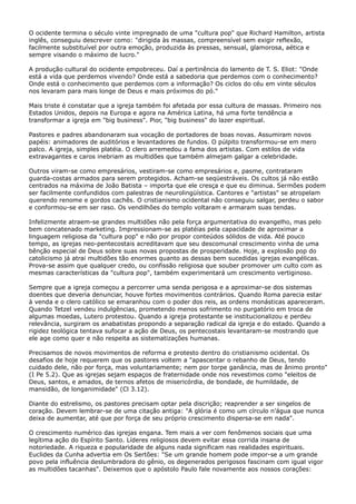 O ocidente termina o século vinte impregnado de uma "cultura pop" que Richard Hamilton, artista
inglês, conseguiu descrever como: "dirigida às massas, compreensível sem exigir reflexão,
facilmente substituível por outra emoção, produzida às pressas, sensual, glamorosa, aética e
sempre visando o máximo de lucro."
A produção cultural do ocidente empobreceu. Daí a pertinência do lamento de T. S. Eliot: "Onde
está a vida que perdemos vivendo? Onde está a sabedoria que perdemos com o conhecimento?
Onde está o conhecimento que perdemos com a informação? Os ciclos do céu em vinte séculos
nos levaram para mais longe de Deus e mais próximos do pó."
Mais triste é constatar que a igreja também foi afetada por essa cultura de massas. Primeiro nos
Estados Unidos, depois na Europa e agora na América Latina, há uma forte tendência a
transformar a igreja em "big business". Pior, "big business" do lazer espiritual.
Pastores e padres abandonaram sua vocação de portadores de boas novas. Assumiram novos
papéis: animadores de auditórios e levantadores de fundos. O púlpito transformou-se em mero
palco. A igreja, simples platéia. O clero arremedou a fama dos artistas. Com estilos de vida
extravagantes e caros inebriam as multidões que também almejam galgar a celebridade.
Outros viram-se como empresários, vestiram-se como empresários e, pasme, contrataram
guarda-costas armados para serem protegidos. Acham-se seqüestráveis. Os cultos já não estão
centrados na máxima de João Batista – importa que ele cresça e que eu diminua. Sermões podem
ser facilmente confundidos com palestras de neurolingüística. Cantores e "artistas" se atropelam
querendo renome e gordos cachês. O cristianismo ocidental não conseguiu salgar, perdeu o sabor
e conformou-se em ser raso. Os vendilhões do templo voltaram e armaram suas tendas.
Infelizmente atraem-se grandes multidões não pela força argumentativa do evangelho, mas pelo
bem concatenado marketing. Impressionam-se as platéias pela capacidade de aproximar a
linguagem religiosa da "cultura pop" e não por propor conteúdos sólidos de vida. Até pouco
tempo, as igrejas neo-pentecostais acreditavam que seu descomunal crescimento vinha de uma
bênção especial de Deus sobre suas novas propostas de prosperidade. Hoje, a explosão pop do
catolicismo já atrai multidões tão enormes quanto as dessas bem sucedidas igrejas evangélicas.
Prova-se assim que qualquer credo, ou confissão religiosa que souber promover um culto com as
mesmas características da "cultura pop", também experimentará um crescimento vertiginoso.
Sempre que a igreja começou a percorrer uma senda perigosa e a aproximar-se dos sistemas
doentes que deveria denunciar, houve fortes movimentos contrários. Quando Roma parecia estar
à venda e o clero católico se emaranhou com o poder dos reis, as ordens monásticas apareceram.
Quando Tetzel vendeu indulgências, prometendo menos sofrimento no purgatório em troca de
algumas moedas, Lutero protestou. Quando a igreja protestante se institucionalizou e perdeu
relevância, surgiram os anabatistas propondo a separação radical da igreja e do estado. Quando a
rigidez teológica tentava sufocar a ação de Deus, os pentecostais levantaram-se mostrando que
ele age como quer e não respeita as sistematizações humanas.
Precisamos de novos movimentos de reforma e protesto dentro do cristianismo ocidental. Os
desafios de hoje requerem que os pastores voltem a "apascentar o rebanho de Deus, tendo
cuidado dele, não por força, mas voluntariamente; nem por torpe ganância, mas de ânimo pronto"
(I Pe 5.2). Que as igrejas sejam espaços de fraternidade onde nos revestimos como "eleitos de
Deus, santos, e amados, de ternos afetos de misericórdia, de bondade, de humildade, de
mansidão, de longanimidade" (Cl 3.12).
Diante do estrelismo, os pastores precisam optar pela discrição; reaprender a ser singelos de
coração. Devem lembrar-se de uma citação antiga: "A glória é como um círculo n’água que nunca
deixa de aumentar, até que por força de seu próprio crescimento dispersa-se em nada".
O crescimento numérico das igrejas engana. Tem mais a ver com fenômenos sociais que uma
legítima ação do Espírito Santo. Líderes religiosos devem evitar essa corrida insana de
notoriedade. A riqueza e popularidade de alguns nada significam nas realidades espirituais.
Euclides da Cunha advertia em Os Sertões: "Se um grande homem pode impor-se a um grande
povo pela influência deslumbradora do gênio, os degenerados perigosos fascinam com igual vigor
as multidões tacanhas". Deixemos que o apóstolo Paulo fale novamente aos nossos corações:

 