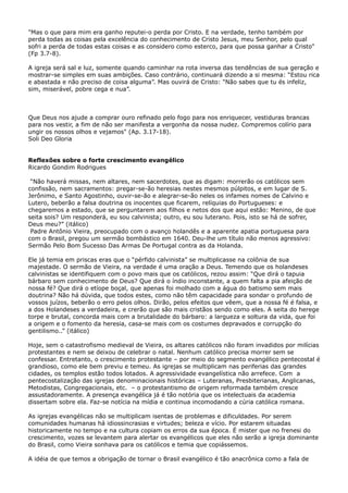 "Mas o que para mim era ganho reputei-o perda por Cristo. E na verdade, tenho também por
perda todas as coisas pela excelência do conhecimento de Cristo Jesus, meu Senhor, pelo qual
sofri a perda de todas estas coisas e as considero como esterco, para que possa ganhar a Cristo"
(Fp 3.7-8).
A igreja será sal e luz, somente quando caminhar na rota inversa das tendências de sua geração e
mostrar-se simples em suas ambições. Caso contrário, continuará dizendo a si mesma: “Estou rica
e abastada e não preciso de coisa alguma”. Mas ouvirá de Cristo: "Não sabes que tu és infeliz,
sim, miserável, pobre cega e nua”.

Que Deus nos ajude a comprar ouro refinado pelo fogo para nos enriquecer, vestiduras brancas
para nos vestir, a fim de não ser manifesta a vergonha da nossa nudez. Compremos colírio para
ungir os nossos olhos e vejamos" (Ap. 3.17-18).
Soli Deo Gloria
Reflexões sobre o forte crescimento evangélico
Ricardo Gondim Rodrigues
“Não haverá missas, nem altares, nem sacerdotes, que as digam: morrerão os católicos sem
confissão, nem sacramentos: pregar-se-ão heresias nestes mesmos púlpitos, e em lugar de S.
Jerônimo, e Santo Agostinho, ouvir-se-ão e alegrar-se-ão neles os infames nomes de Calvino e
Lutero, beberão a falsa doutrina os inocentes que ficarem, relíquias do Portugueses: e
chegaremos a estado, que se perguntarem aos filhos e netos dos que aqui estão: Menino, de que
seita sois? Um responderá, eu sou calvinista; outro, eu sou luterano. Pois, isto se há de sofrer,
Deus meu?” (itálico)
Padre Antônio Vieira, preocupado com o avanço holandês e a aparente apatia portuguesa para
com o Brasil, pregou um sermão bombástico em 1640. Deu-lhe um título não menos agressivo:
Sermão Pelo Bom Sucesso Das Armas De Portugal contra as da Holanda.
Ele já temia em priscas eras que o “pérfido calvinista” se multiplicasse na colônia de sua
majestade. O sermão de Vieira, na verdade é uma oração a Deus. Temendo que os holandeses
calvinistas se identifiquem com o povo mais que os católicos, rezou assim: “Que dirá o tapuia
bárbaro sem conhecimento de Deus? Que dirá o índio inconstante, a quem falta a pia afeição de
nossa fé? Que dirá o etíope boçal, que apenas foi molhado com a água do batismo sem mais
doutrina? Não há dúvida, que todos estes, como não têm capacidade para sondar o profundo de
vossos juízos, beberão o erro pelos olhos. Dirão, pelos efeitos que vêem, que a nossa fé é falsa, e
a dos Holandeses a verdadeira, e crerão que são mais cristãos sendo como eles. A seita do herege
torpe e brutal, concorda mais com a brutalidade do bárbaro: a largueza e soltura da vida, que foi
a origem e o fomento da heresia, casa-se mais com os costumes depravados e corrupção do
gentilismo..” (itálico)
Hoje, sem o catastrofismo medieval de Vieira, os altares católicos não foram invadidos por milícias
protestantes e nem se deixou de celebrar o natal. Nenhum católico precisa morrer sem se
confessar. Entretanto, o crescimento protestante – por meio do segmento evangélico pentecostal é
grandioso, como ele bem previu e temeu. As igrejas se multiplicam nas periferias das grandes
cidades, os templos estão todos lotados. A agressividade evangelística não arrefece. Com a
pentecostalização das igrejas denominacionais históricas – Luteranas, Presbiterianas, Anglicanas,
Metodistas, Congregacionais, etc. – o protestantismo de origem reformada também cresce
assustadoramente. A presença evangélica já é tão notória que os intelectuais da academia
dissertam sobre ela. Faz-se notícia na mídia e continua incomodando a cúria católica romana.
As igrejas evangélicas não se multiplicam isentas de problemas e dificuldades. Por serem
comunidades humanas há idiossincrasias e virtudes; beleza e vício. Por estarem situadas
historicamente no tempo e na cultura copiam os erros da sua época. É mister que no frenesi do
crescimento, vozes se levantem para alertar os evangélicos que eles não serão a igreja dominante
do Brasil, como Vieira sonhava para os católicos e temia que copiássemos.
A idéia de que temos a obrigação de tornar o Brasil evangélico é tão anacrônica como a fala de

 