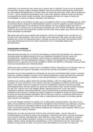 militaristas e os homens de mau senso que a guerra não é a solução. E que os que se apressam
em derramar sangue, colhem amargos castigos. Devemos continuar lembrando aos americanos
que não adianta bombardearem o mundo inteiro em busca de terroristas. Assim não se acaba com
o crime – nós os brasileiros aprendemos isso, muito cedo. Quando a polícia invade uma favela e
os esquadrões da morte matam bandidos, não conseguem diminuir em nada os índices de
criminalidade. O mesmo se aplica a bandidos internacionais.
Não posso calar ao me lembrar do apoio que os evangélicos deram a essa malfadada guerra. Onde
os senhores líderes religiosos fundamentalistas lavaram a cara de vergonha quando descobriram
que o presidente deles é um mentiroso? O que disseram de seus púlpitos depois que viram a
fotografia de um menino com os dois braços amputados por uma “bomba inteligente” que também
matou os seus pais? Como dormiram quando ouviram esse menino pedir para morrer sem haver
ainda alcançado a puberdade?
Não posso calar para que as pedras não comecem a clamar. A verdade é que vivemos em um
mundo muito mais perigoso, mais cheio de ódio e mais paranóico. Não quero me calar mesmo
sabendo que minha voz representa pouco. Contudo, sei que de meu grito, permanecerá como
uma vaga lembrança de que nem todos consentiram com a insanidade destes dias.
Soli Deo Gloria
Inquietações imediatas
Pr. Ricardo Gondim Rodrigues
Recentemente participei de um encontro de teólogos, embora não seja teólogo. Ali, espicacei a
chamada igreja evangélica brasileira com seus disparates teológicos e éticos, outros me
acompanharam, igualmente revoltados. Denunciamos as agendas furadas das igrejas
neopentecostais. Um dos participantes chegou a cogitar a convocação de um Concílio para se
definisse qual é o genuíno movimento evangélico, herdeiro da Reforma. Esbravejei mais que todos
contra as excrescências dos neopentecostais.
Voltei para casa e comecei a sentir-me um verdadeiro fariseu. Daqueles que se indignam com um
til e uma vírgula da lei que foi quebrada, mas que faz enormes concessões no essencial.
Inquietei-me por haver pregado em ambientes em que seria inconfortável falar contra a injustiça
social que condena milhões a viverem numa miséria vergonhosa. E para não perturbar, discursei
sobre assuntos esterilizados, insípidos e que não perturbavam a complacência burguesa.
Confesso que continuo calado diante dos grandes debates e não me engajo pelas causas
humanas. É aí que confronto a mim mesmo: Será que me adeqüei ao sistema e acho que já não
posso e nem quero mexer em vespeiros? Sinto-me confortável? Começo a pensar que essas
acomodações éticas não são apenas um desvio de minha própria vida, mas do contexto religioso
em que vivo. Convivo com uma religião rápida e ágil para denunciar o que é de menor
importância, elástica e lenta para detectar o que é inconveniente e sempre silenciosa no
profetismo real e genuíno. Acredito que sequer saibamos o verdadeiro caráter do ofício profético.
A camisa de força da teologia sistemática não me deixa ser criativo, as cataratas espirituais do
dogmatismo secular obscurecem minha visão e o patrulhamento do gueto me ameaça quando
quero pensar com liberdade.
A turma da Teologia ortodoxa se indigna com as aberrações neopentecostais, mas não se ouve
deles uma só denúncia contra o nacionalismo evangélico norte-americano que abençoou uma das
maiores mentiras da humanidade (cadê as armas de destruição em massa do Iraque?), como
matou muita gente inocente, meros efeitos colaterais de uma guerra sem propósito. Não se ouve
nada, apenas um silêncio hesitante.
Participo de um meio que denuncia o Benny Hinn e Kenneth Hagin , mas se cala com o
fundamentalismo de direita do status quo evangélico; tememos confrontar o quintal de famosos
como Franklin Graham, Pat Robertson, John McArthur, Chuck Colson, etc. Quando os militares
dominaram a cena política brasileira, fizemos um acordo tácito com eles. Eles nos deixavam
pregar, realizar nossas campanhas evangelísticas, e nós os deixávamos em paz, torturando nos
porões e enriquecendo as elites. Por que eu tenho dificuldades de me sentar na mesa dos

 