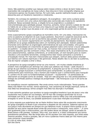 Vieira. Não podemos acreditar que repousa sobre nossos ombros o dever de banir todas as
expressões não evangélicas de nossa cultura. Esse discurso é mera coreografia religiosa que
impressiona apenas nas liturgias internas. Por outro lado, quando realmente levado a sério,
descamba para um fanatismo reacionário e intolerante.
Também, há a ameaça do capitalismo selvagem. Os evangélicos – bem como a própria igreja
católica – convivem com uma cultura dominada pela cosmovisão pós-moderna do capitalismo
neoliberal. Nessa sociedade técnica, a religião torna-se pragmática e a piedade é
instrumentalizada para satisfação pessoal. Devemos, portanto, tomar extremo cuidado de não cair
no hábito de ver a Deus como se fosse uma máquina em que botões são apertados. A maior
tentação para a igreja é que ela passe a ser uma organização gerida de acordo com as técnicas
empresariais.
Visito ocasionalmente igrejas evangélicas do hemisfério norte. Em uma delas, impressionei-me
como os pastores se despiram de suas roupas pastorais. Assumiram o papel de executivos da fé.
Seus escritórios parecem-se com os escritórios das grandes multinacionais; cercam-se de
assessores, e se reúnem regularmente em reuniões de planejamento. Nos Estados Unidos,
proliferam-se as igrejas estabelecidas sobre um marketing bem planejado. Sobram palestrantes
ensinando como lubrificar as engrenagens administrativas de suas comunidades. Uma gama
enorme de especialistas em crescimento de igreja palestram sobre como tornar o louvor adequado
ao auditório – a orações devem ser mais curtas, as músicas mais comunicativas aos ouvidos
sensíveis daqueles que não conhecem a Deus. Para esses empresários da fé, se providenciarmos
bons estacionamentos, cadeiras confortáveis, ar condicionado, um bom berçário para os recémnascidos e uma excelente lanchonete, conseguiremos lotar nossos santuários e aumentar a
arrecadação mensal. Por mais bem intencionados que estejam, nenhum deles parece entender
que lidamos com valores espirituais e não gerenciais. Nosso desafio não é o de lotar os auditórios,
mas de inspirar corações a amar a Deus.
A perspectiva da igreja evangélica tornar-se uma maioria – em muitas cidades brasileiras já
existem mais evangélicos por domingo nos cultos que católicos nas missas – pode ofuscar o
perigo de que estamos sucumbindo ao pragmatismo. A pergunta que se faz no mundo moderno é:
funciona? Os gregos buscavam o conhecimento para compreender; os judeus queriam o
conhecimento para reverenciar, mas o homem pós-moderno quer o conhecimento para manipulálo. Lembro-me de como os fundamentalistas acusavam – injustamente – os pentecostais de
valorizarem as emoções acima da verdade. Hoje sim vale perguntar se o neo pentecostalismo –
teologia da confissão positiva e teologia da prosperidade – não hierarquiza o que é útil acima da
verdade.
Os evangélicos crescem rapidamente. Mas ainda somos muito indisciplinados. Temos grandes
ideais mas faltam-nos normas; temos esperança, mas carecemos de direção espiritual; temos fé
mas falta-nos temperança; temos coragem mas falta-nos discrição e humildade.
O mais estranho paradoxo que acontece na igreja evangélica brasileira é que ela possui uma vida
exuberante mas é pobre em sua teologia, tem fé mas não consegue aprofundar-se na sua
intimidade com Deus. A não ser que seu desempenho externo reflita uma vida profundamente
arraigada no amor de Deus, sua piedade apodrecerá e suas boas intenções sucumbirão.
A única resposta que poderíamos dar ao Padre Antônio Vieira sobre tão exuberante crescimento
da Igreja evangélica no Brasil é que crescemos a despeito de nós mesmos. Sabemos apenas que
sua graça é mais abundante em tempos em que falhamos muito. O próprio Vieira quando viu os
pecados de seus pares naquele Brasil ainda tão provinciano e mesquinho, rezou assim: “..E como
sois igualmente justo e misericordioso, que não podeis deixar de castigar, sendo os pecados do
Brasil tantos e tão grandes. Confesso, Deus meu, que assim é, e todos confessamos que somos
grandíssimos pecadores. Mas tão longe estou de me aquietar com esta resposta, que antes esses
mesmos pecados, muitos e grandes, são um novo e poderoso motivo dado por Vós mesmo para
mais convencer vossa bondade.”
E a nós só resta dizer, Amém.
Soli Deo Gloria

 