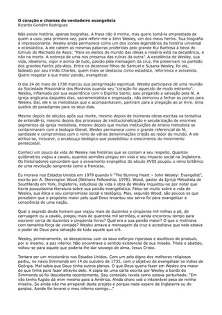 O coração e chamas do verdadeiro evangelista
Ricardo Gondim Rodrigues
Não existe história, apenas biografias. A frase não é minha, mas quero tomá-la emprestada de
quem a usou pela primeira vez, para referir-me a John Wesley, um dos meus heróis. Sua biografia
é impressionante. Wesley ainda permanece como um dos ícones legendários da história universal
e eclesiástica. A ele cabem as mesmas palavras proferidas pelo grande Rui Barbosa à beira do
túmulo de Machado de Assis: “Para os eleitos do mundo das idéias a miséria está na decadência, e
não na morte. A nobreza de uma nos preserva das ruínas da outra”. A excelência de Wesley, sua
vida, idealismo, vigor e acima de tudo, paixão pela mensagem da cruz, lhe preservam no panteão
dos grandes heróis pós-Atos. Entre os dezenove filhos de Samuel e Susana Wesley, foi ele,
ladeado por seu irmão Charles, quem mais se destacou como estadista, reformista e avivalista.
Quero resgatar a sua maior paixão, evangelizar.
O dia 24 de maio de 1738 marcou sua peregrinação espiritual. Wesley participava de uma reunião
da Sociedade Missionária dos Morávios quando seu “coração foi aquecido de modo estranho”.
Wesley, inflamado por sua experiência com o Espírito Santo, saiu pregando a salvação pela fé. A
igreja anglicana daqueles dias, sacramentalista e engessada, não demorou a fechar as portas para
Wesley. Daí, ele e os metodistas que o acompanhavam, partiram para a pregação ao ar livre. Uma
quebra de paradigmas para os seus dias.
Mesmo depois de séculos após sua morte, mesmo depois de inúmeras obras escritas na tentativa
de entendê-lo, mesmo depois dos processos de institucionalização e secularização de enormes
segmentos da igreja metodista, mesmo depois que muitas instituições de ensino metodista se
contaminaram com a teologia liberal, Wesley permanece como o grande referencial de fé,
santidade e compromisso com o reino de várias denominações cristãs ao redor do mundo. A ele
atribui-se, inclusive, o arcabouço teológico que possibilitou o crescimento do movimento
pentecostal.
Conheci um pouco da vida de Wesley nas histórias que se contam a seu respeito. Quantos
quilômetros viajou a cavalo, quantos sermões pregou em vida e seu impacto social na Inglaterra.
Os historiadores concordam que o avivamento evangélico do século XVIII poupou o reino britânico
de uma revolução sangrenta como a francesa.
Eu morava nos Estados Unidos em 1979 quando li “The Burning Heart – John Wesley: Evangelist”,
escrito por A. Skevington Wood (Bethany Fellowship, 1978). Wood, pastor da Igreja Metodista de
Southlands em York, Inglaterra, estudioso da vida e obra de Wesley inquietou-se por notar que
havia pouquíssima literatura sobre sua paixão evangelística. Falou-se muito sobre a vida de
Wesley, sua ética e seu compromisso social e teológico. Mas, segundo Wood, são poucos os que
percebem que o propósito maior pelo qual Deus levantou seu servo foi para evangelizar a
consciência de uma nação.
Qual o segredo deste homem que viajou mais de duzentos e cinqüenta mil milhas a pé, de
carruagem ou a cavalo, pregou mais de quarenta mil sermões, e ainda encontrou tempo para
escrever cerca de duzentos e cinqüenta livros? Qual era a sua paixão maior? O que o motivava
com tamanha força de vontade? Wesley amava a mensagem da cruz e acreditava que nela estava
o poder de Deus para salvação de todo aquele que crê.
Wesley, primeiramente, se decepcionou com os seus esforços rigorosos e ascéticos de produzir,
por si mesmo, a paz interior. Não encontrava o sentido existencial de sua missão. Triste e abatido,
voltou-se para aquele que poderia lhe dar sossego de alma, Jesus Cristo.
Tentara ser um missionário nos Estados Unidos. Com um zelo digno dos melhores religiosos
partiu, no navio Simmonds em 14 de outubro de 1735, com o objetivo de evangelizar os índios da
Geórgia. Mal sabia que Deus tinha outros planos. O que Deus queria fazer em Wesley era maior
do que tinha para fazer através dele. A cópia de uma carta escrita por Wesley a bordo do
Simmonds só foi descoberta recentemente. Seu conteúdo revela como estava perturbado. “Em
vão tenho fugido da mim mesmo para a América. Ainda choro sob o intolerável peso de minha
miséria. Se ainda não me arrependi deste projeto é porque nada espero da Inglaterra ou do
paraíso. Aonde for levarei o meu inferno comigo...”

 
