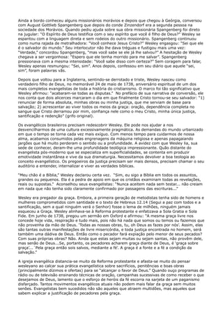 Ainda a bordo conheceu alguns missionários morávios e depois que chegou à Geórgia, conversou
com August Gottlieb Spangenberg que depois do conde Zinzendorf era a segunda pessoa na
sociedade dos Morávios. Quando pediu ajuda sobre sua obra missionária Spangenberg foi direto
na jugular: “O Espírito de Deus testifica com o seu espírito que você é filho de Deus?” Wesley se
espantou com a linguagem direta e sem rodeios do outro missionário. Spangenberg continuou
como numa rajada de metralhadora: “Você conhece Jesus Cristo?” Wesley engasgou: “Sei que ele
é o salvador do mundo.” Seu interlocutor não lhe dava tréguas e fustigou mais uma vez:
“Verdade,” concordou Spangenberg, “mas você sabe se ele já lhe salvou?” A hesitação de Wesley
chegava a ser vergonhosa: “Espero que ele tenha morrido para me salvar”. Spangenberg
pressionava com a mesma intensidade: “Você sabe disso com certeza?” Sem coragem para falar,
Wesley apenas resmungou: “Sei, sim”. Anos depois, confessou em seu diário que aquele “sei,
sim”, foram palavras vãs.
Depois que voltou para a Inglaterra, sentindo-se derrotado e triste, Wesley nasceu como
verdadeiro filho de Deus, no memorável 24 de maio de 1738, aniversário espiritual de um dos
mais completos evangelistas de toda a história do cristianismo. O marco foi tão significativo que
Wesley afirmou: “acabaram-se todas as disputas.” No prefácio de sua narrativa de conversão, ele
nos conta que dois alicerces marcaram o dia em que finalmente Cristo tornou-se seu salvador: “1)
renunciar de forma absoluta, minhas obras ou minha justiça, que me serviam de base para
salvação; 2) acrescentar ao viver todos os meios da graça: oração, dependência completa no
sangue que Cristo derramou por mim, confiança nele como o meu Cristo, minha única justiça,
santificação e redenção” (grifo original).
Os evangélicos brasileiros precisam redescobrir Wesley. Ele pode nos ajudar a nos
desvencilharmos de uma cultura excessivamente pragmática. As demandas do mundo urbanizado
em que o tempo se torna cada vez mais exíguo. Com menos tempo para cuidarmos de nossa
alma, acabamos consumidos pelas engrenagens da máquina religiosa e apenas papagaiando
jargões que há muito perderam o sentido ou a profundidade. A avidez com que Wesley lia, sua
sede de conhecer, deram-lhe uma profundidade teológica impressionante. Quão distante do
evangelista pós-moderno que se especializa em superficialidades, se contenta em produzir
emotividade instantânea e vive da sua dramaturgia. Necessitamos devolver a boa teologia ao
conceito evangelístico. Os pregoeiros da justiça precisam ser mais densos, precisam chamar o seu
auditório a entender, internalizar e viver as verdades bíblicas.
“Meu chão é a Bíblia,” Wesley declarou certa vez. “Sim, eu sigo a Bíblia em todos os assuntos,
grandes ou pequenos. Ela é a pedra de apoio em que os cristãos examinam todas as revelações,
reais ou supostas.” Aconselhou seus evangelistas: “Nunca aceitem nada sem testar... não creiam
em nada que não tenha sido claramente confirmado por passagens das escrituras...”
Wesley era pregador da graça. Embora, a primeira geração de metodistas tenha sido de homens e
mulheres comprometidos com santidade e o texto de Hebreus 12.14 (Segui a paz com todos e a
santificação, sem a qual ninguém verá o Senhor) fosse o lema de milhões, ninguém jamais
esqueceu a Graça. Wesley alinhava-se à Reforma protestante e enfatizava a Sola Gratia e Sola
Fide. Em junho de 1738, pregou um sermão em Oxford e afirmou: “A mesma graça livre nos
concede hoje vida, respiração e tudo mais, pois não há nada que somos ou temos ou fazemos que
não provenha da mão de Deus. ‘Todas as nossas obras, tu, oh Deus as fazes por nós’. Assim, elas
são tantas outras manifestações de livre misericórdia, e toda justiça encontrada no homem, será
também uma dádiva de Deus. Então como o pecador fará expiação pelo menor de seus pecados?
Com suas próprias obras? Não. Ainda que estas sejam muitas ou sejam santas, não provêm dele,
mas senão de Deus...Se, portanto, os pecadores acharem graça diante de Deus, é ‘graça sobre
graça’...´Pela graça então sois salvos, mediante a fé’. A graça é a fonte e a fé a condição da
salvação.”
A igreja evangélica distancia-se muito da Reforma protestante e afasta-se muito do pensar
wesleyano ao calcar sua prática evangelística sobre sacrifícios, penitências e boas obras
(principalmente dízimos e ofertas) para se “alcançar o favor de Deus.” Quando ouço programas de
rádio ou de televisão ensinando técnicas de oração, campanhas sucessivas de como receber o que
desejamos de Deus, lamento que o esforço de heróis da fé escorra na sarjeta de um paganismo
disfarçado. Tantos movimentos evangélicos atuais não podem mais falar da graça sem muitos
senões. Evangelistas bem sucedidos não são aqueles que atraem multidões, mas aqueles que
sabem explicar a justificação de pecadores pela graça.

 