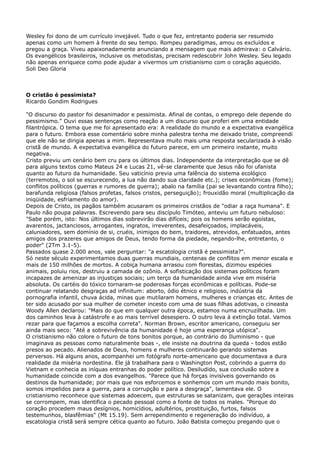 Wesley foi dono de um currículo invejável. Tudo o que fez, entretanto poderia ser resumido
apenas como um homem à frente do seu tempo. Rompeu paradigmas, amou os excluídos e
pregou a graça. Viveu apaixonadamente anunciando a mensagem que mais admirava: o Calvário.
Os evangélicos brasileiros, inclusive os metodistas, precisam redescobrir John Wesley. Seu legado
não apenas enriquece como pode ajudar a vivermos um cristianismo com o coração aquecido.
Soli Deo Gloria

O cristão é pessimista?
Ricardo Gondim Rodrigues
"O discurso do pastor foi desanimador e pessimista. Afinal de contas, o emprego dele depende do
pessimismo." Ouvi essas sentenças como reação a um discurso que proferi em uma entidade
filantrópica. O tema que me foi apresentado era: A realidade do mundo e a expectativa evangélica
para o futuro. Embora esse comentário sobre minha palestra tenha me deixado triste, compreendi
que ele não se dirigia apenas a mim. Representava muito mais uma resposta secularizada à visão
cristã de mundo. A expectativa evangélica do futuro parece, em um primeiro instante, muito
negativa.
Cristo previu um cenário bem cru para os últimos dias. Independente da interpretação que se dê
para alguns textos como Mateus 24 e Lucas 21, vê-se claramente que Jesus não foi ufanista
quanto ao futuro da humanidade. Seu vaticínio previa uma falência do sistema ecológico
(terremotos, o sol se escurecendo, a lua não dando sua claridade etc.); crises econômicas (fome);
conflitos políticos (guerras e rumores de guerra); abalo na família (pai se levantando contra filho);
barafunda religiosa (falsos profetas, falsos cristos, perseguição); frouxidão moral (multiplicação da
iniqüidade, esfriamento do amor).
Depois de Cristo, os pagãos também acusaram os primeiros cristãos de "odiar a raça humana". E
Paulo não poupa palavras. Escrevendo para seu discípulo Timóteo, anteviu um futuro nebuloso:
"Sabe porém, isto: Nos últimos dias sobrevirão dias difíceis; pois os homens serão egoístas,
avarentos, jactanciosos, arrogantes, ingratos, irreverentes, desafeiçoados, implacáveis,
caluniadores, sem domínio de si, cruéis, inimigos do bem, traidores, atrevidos, enfatuados, antes
amigos dos prazeres que amigos de Deus, tendo forma da piedade, negando-lhe, entretanto, o
poder" (2Tm 3.1-5).
Passados quase 2.000 anos, vale perguntar: "a escatologia cristã é pessimista?".
Só neste século experimentamos duas guerras mundiais, centenas de conflitos em menor escala e
mais de 150 milhões de mortos. A cobiça humana arrasou com florestas, dizimou espécies
animais, poluiu rios, destruiu a camada de ozônio. A sofisticação dos sistemas políticos foram
incapazes de amenizar as injustiças sociais; um terço da humanidade ainda vive em miséria
absoluta. Os cartéis do tóxico tornaram-se poderosas forças econômicas e políticas. Pode-se
continuar relatando desgraças ad infinitum: aborto, ódio étnico e religioso, indústria da
pornografia infantil, chuva ácida, minas que mutilaram homens, mulheres e crianças etc. Antes de
ter sido acusado por sua mulher de cometer incesto com uma de suas filhas adotivas, o cineasta
Woody Allen declarou: "Mais do que em qualquer outra época, estamos numa encruzilhada. Um
dos caminhos leva à catástrofe e ao mais terrível desespero. O outro leva à extinção total. Vamos
rezar para que façamos a escolha correta". Norman Brown, escritor americano, conseguiu ser
ainda mais seco: "Até a sobrevivência da humanidade é hoje uma esperança utópica".
O cristianismo não colore o futuro de tons bonitos porque, ao contrário do Iluminismo - que
imaginava as pessoas como naturalmente boas -, ele insiste na doutrina da queda - todos estão
presos ao pecado. Alienados de Deus, homens e mulheres continuarão gerando sistemas
perversos. Há alguns anos, acompanhei um fotógrafo norte-americano que documentava a dura
realidade da miséria nordestina. Ele já trabalhara para o Washington Post, cobrindo a guerra do
Vietnam e conhecia as iníquas entranhas do poder político. Desiludido, sua conclusão sobre a
humanidade coincide com a dos evangelhos. "Parece que há forças invisíveis governando os
destinos da humanidade; por mais que nos esforcemos e sonhemos com um mundo mais bonito,
somos impelidos para a guerra, para a corrupção e para a desgraça", lamentava ele. O
cristianismo reconhece que sistemas adoecem, que estruturas se satanizam, que gerações inteiras
se corrompem, mas identifica o pecado pessoal como a fonte de todos os males. "Porque do
coração procedem maus desígnios, homicídios, adultérios, prostituição, furtos, falsos
testemunhos, blasfêmias" (Mt 15.19). Sem arrependimento e regeneração do indivíduo, a
escatologia cristã será sempre cética quanto ao futuro. João Batista começou pregando que o

 