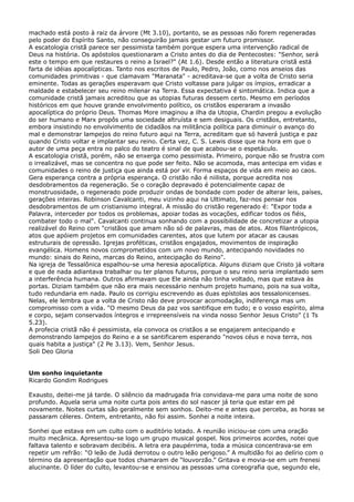 machado está posto à raiz da árvore (Mt 3.10), portanto, se as pessoas não forem regeneradas
pelo poder do Espírito Santo, não conseguirão jamais gestar um futuro promissor.
A escatologia cristã parece ser pessimista também porque espera uma intervenção radical de
Deus na história. Os apóstolos questionaram a Cristo antes do dia de Pentecostes: "Senhor, será
este o tempo em que restaures o reino a Israel?" (At 1.6). Desde então a literatura cristã está
farta de idéias apocalípticas. Tanto nos escritos de Paulo, Pedro, João, como nos anseios das
comunidades primitivas - que clamavam "Maranata" - acreditava-se que a volta de Cristo seria
eminente. Todas as gerações esperavam que Cristo voltasse para julgar os ímpios, erradicar a
maldade e estabelecer seu reino milenar na Terra. Essa expectativa é sintomática. Indica que a
comunidade cristã jamais acreditou que as utopias futuras dessem certo. Mesmo em períodos
históricos em que houve grande envolvimento político, os cristãos esperaram a invasão
apocalíptica do próprio Deus. Thomas More imaginou a ilha da Utopia, Chardin pregou a evolução
do ser humano e Marx propôs uma sociedade altruísta e sem desiguais. Os cristãos, entretanto,
embora insistindo no envolvimento de cidadãos na militância política para diminuir o avanço do
mal e demonstrar lampejos do reino futuro aqui na Terra, acreditam que só haverá justiça e paz
quando Cristo voltar e implantar seu reino. Certa vez, C. S. Lewis disse que na hora em que o
autor de uma peça entra no palco do teatro é sinal de que acabou-se o espetáculo.
A escatologia cristã, porém, não se enxerga como pessimista. Primeiro, porque não se frustra com
o irrealizável, mas se concentra no que pode ser feito. Não se acomoda, mas antecipa em vidas e
comunidades o reino de justiça que ainda está por vir. Forma espaços de vida em meio ao caos.
Gera esperança contra a própria esperança. O cristão não é niilista, porque acredita nos
desdobramentos da regeneração. Se o coração depravado é potencialmente capaz de
monstruosidade, o regenerado pode produzir ondas de bondade com poder de alterar leis, países,
gerações inteiras. Robinson Cavalcanti, meu vizinho aqui na Ultimato, faz-nos pensar nos
desdobramentos de um cristianismo integral. A missão do cristão regenerado é: "Expor toda a
Palavra, interceder por todos os problemas, apoiar todas as vocações, edificar todos os fiéis,
combater todo o mal". Cavalcanti continua sonhando com a possibilidade de concretizar a utopia
realizável do Reino com "cristãos que amam não só de palavras, mas de atos. Atos filantrópicos,
atos que apóiem projetos em comunidades carentes, atos que lutem por atacar as causas
estruturais de opressão. Igrejas proféticas, cristãos engajados, movimentos de inspiração
evangélica. Homens novos comprometidos com um novo mundo, antecipando novidades no
mundo: sinais do Reino, marcas do Reino, antecipação do Reino".
Na igreja de Tessalônica espalhou-se uma heresia apocalíptica. Alguns diziam que Cristo já voltara
e que de nada adiantava trabalhar ou ter planos futuros, porque o seu reino seria implantado sem
a interferência humana. Outros afirmavam que Ele ainda não tinha voltado, mas que estava às
portas. Diziam também que não era mais necessário nenhum projeto humano, pois na sua volta,
tudo redundaria em nada. Paulo os corrigiu escrevendo as duas epístolas aos tessalonicenses.
Nelas, ele lembra que a volta de Cristo não deve provocar acomodação, indiferença mas um
compromisso com a vida. "O mesmo Deus da paz vos santifique em tudo; e o vosso espírito, alma
e corpo, sejam conservados íntegros e irrepreensíveis na vinda nosso Senhor Jesus Cristo" (1 Ts
5.23).
A profecia cristã não é pessimista, ela convoca os cristãos a se engajarem antecipando e
demonstrando lampejos do Reino e a se santificarem esperando "novos céus e nova terra, nos
quais habita a justiça" (2 Pe 3.13). Vem, Senhor Jesus.
Soli Deo Gloria
Um sonho inquietante
Ricardo Gondim Rodrigues
Exausto, deitei-me já tarde. O silêncio da madrugada fria convidava-me para uma noite de sono
profundo. Aquela seria uma noite curta pois antes do sol nascer já teria que estar em pé
novamente. Noites curtas são geralmente sem sonhos. Deito-me e antes que perceba, as horas se
passaram céleres. Ontem, entretanto, não foi assim. Sonhei a noite inteira.
Sonhei que estava em um culto com o auditório lotado. A reunião iniciou-se com uma oração
muito mecânica. Apresentou-se logo um grupo musical gospel. Nos primeiros acordes, notei que
faltava talento e sobravam decibéis. A letra era paupérrima, toda a música concentrava-se em
repetir um refrão: “O leão de Judá derrotou o outro leão perigoso.” A multidão foi ao delírio com o
término da apresentação que todos chamaram de “louvorzão.” Gritava e movia-se em um frenesi
alucinante. O líder do culto, levantou-se e ensinou as pessoas uma coreografia que, segundo ele,

 