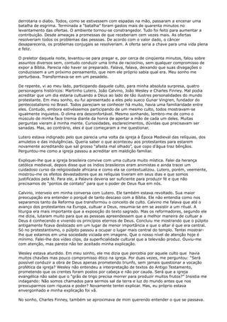derrotaria o diabo. Todos, como se estivessem com espadas na mão, passaram a encenar uma
batalha de esgrima. Terminada a “batalha” foram gastos mais de quarenta minutos no
levantamento das ofertas. O ambiente tornou-se constrangedor. Tudo foi feito para aumentar a
contribuição. Desde ameaças a promessas de que receberiam cem vezes mais. As ofertas
resolveriam todos os problemas das pessoas. De acordo com o valor dado, o câncer
desapareceria, os problemas conjugais se resolveriam. A oferta seria a chave para uma vida plena
e feliz.
O preletor daquela noite, levantou-se para pregar e, por cerca de cinqüenta minutos, falou sobre
assuntos diversos sem, contudo conduzir uma linha de raciocínio, sem qualquer compromisso de
expor a Bíblia. Parecia não haver se preparado. Falava, falava, deixando que suas divagações o
conduzissem a um próximo pensamento, que nem ele próprio sabia qual era. Meu sonho me
perturbava. Transformava-se em um pesadelo.
De repente, vi ao meu lado, participando daquele culto, para minha absoluta surpresa, quatro
personagens históricos: Martinho Lutero, João Calvino, João Wesley e Charles Finney. Mal podia
acreditar que um dia estaria cultuando a Deus ao lado de tão ilustres personalidades do mundo
protestante. Em meu sonho, eu fui apresentado a eles pelo sueco Gunar Vingren, fundador do
pentecostalismo no Brasil. Todos pareciam se conhecer há muito, havia uma familiaridade entre
eles. Contudo, embora estivéssemos participando de um mesmo culto, todos mostravam-se
igualmente inquietos. O clima era desconfortável. Mesmo sonhando, lembro-me de como o
músculo de minha face tremia diante da honra de apertar a mão de cada um deles. Muitas
perguntas vieram à minha mente. Curiosidades, esclarecimentos, dúvidas que precisavam ser
sanadas. Mas, ao contrário, eles é que começaram a me questionar.
Lutero estava indignado pelo que parecia uma volta da igreja à Época Medieval das relíquias, dos
amuletos e das indulgências. Queria saber o que aconteceu aos protestantes para estarem
novamente acreditando que sal grosso “afasta mal olhado”, que copo d’água traz bênçãos.
Perguntou-me como a igreja passou a acreditar em maldição familiar.
Expliquei-lhe que a igreja brasileira convive com uma cultura muito mística. Falei da herança
católica medieval, depois disse que os índios brasileiros eram animistas e ainda tracei um
cuidadoso curso da religiosidade africana e como ela se contextualizou. Lutero, porém, veemente,
mostrou-me os efeitos devastadores que as relíquias tiveram em seus dias e que somos
justificados pela fé. Para ele, a Palavra deveria ser suficiente para produzir fé e que não
precisamos de “pontos de contato” para que o poder de Deus flua em nós.
Calvino, interveio em minha conversa com Lutero. Ele também estava revoltado. Sua maior
preocupação era entender o porquê de tanto descaso com a Bíblia. Ele não entendia como nos
separamos tanto da Reforma que transformou o conceito de culto. Calvino me falava que até o
avanço dos protestantes na Europa, cultuar a Deus, resumia-se em se assistir a um ritual. A
liturgia era mais importante que a exposição do texto sagrado. Mas os reformadores, segundo ele
me dizia, lutaram muito para que as pessoas apreendessem que a melhor maneira de cultuar a
Deus é conhecendo e vivendo os princípios eternos de Deus. Concluiu me mostrando que o púlpito
antigamente ficava deslocado em um lugar de menor importância e que o altar é que era central.
Só no protestantismo, o púlpito passou a ocupar o lugar mais central do templo. Tentei mostrarlhe que estamos em uma sociedade viciada em imagens. Que o nosso nível de atenção hoje é
mínimo. Falei-lhe dos vídeo clips, da superficialidade cultural que a televisão produz. Ouviu-me
com atenção, mas parece não ter aceitado minha explicação.
Wesley estava aturdido. Em meu sonho, ele me dizia que percebia por aquele culto que havia
muitos chavões mas pouco compromisso ético na igreja. Por duas vezes, me perguntou: “Será
possível conduzir a obra de Deus apenas prometendo triunfo, sem jamais questionar a vocação
profética da igreja? Wesley não entendeu a interpretação de textos do Antigo Testamento,
prometendo que os crentes foram postos por cabeça e não por cauda. Será que a igreja
evangélica não sabe que o “grão de trigo precisa morrer para produzir muitos frutos?” Insistia me
indagando: Não somos chamados para sermos sal da terra e luz do mundo antes que nos
preocuparmos com riqueza e poder? Novamente tentei explicar. Mas, eu próprio estava
envergonhado e minha explicação foi vã.
No sonho, Charles Finney, também se aproximava de mim querendo entender o que se passava.

 