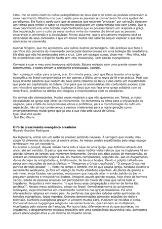 Falou-me de como eram os cultos evangelísticos de seus dias e de como as pessoas encaravam o
novo nascimento. Mostrou-me que o apelo para as pessoas se converterem foi uma quebra de
paradigmas. Ele fazia o apelo para que as pessoas que estavam “ansiosas” por salvação tivessem
um tempo para refletir e saber se realmente desejavam um compromisso real com Cristo. Que o
novo nascimento era uma decisão importantíssima que as pessoas faziam em resposta à graça.
Sua inquietação com o culto de meus sonhos vinha da maneira tão trivial que as pessoas
encaravam a conversão e o discipulado. Finney dizia-me que o cristianismo moderno está se
esvaziando de seus conteúdos e que em breve muitos não saberão sequer explicar o que lhes
aconteceu na conversão.
Gunnar Vingren, que me apresentou aos outros ilustres personagens, não aceitava que todo o
sacrifício dos pioneiros do movimento pentecostal desmoronasse em uma teologia tão imediatista.
Ele dizia que não há pentecostes sem a cruz. Com um sotaque sueco, disse-me: - Meu filho, não
há experiências com o Espírito Santo sem zelo missionário, sem paixão evangelística.
Comecei a suar e meu sono tornou-se atribulado. Estava rodeado com uma grande nuvem de
testemunhas, e todos tinham o semblante preocupado. Acordei.
Sem conseguir voltar para a cama, orei. Em minha prece, pedi que Deus levante uma igreja
evangélica no Brasil comprometida em ter apenas a Bíblia como regra de fé e de prática. Pedi que
Deus levante pastores que cuidem do povo como rebanho de Deus e não como um investimento
que pode ser capitalizado no futuro. Orei para que os seminaristas não confundam sucesso com
um ministério aprovado por Deus. Supliquei a Deus que nos faça uma igreja solidária com os
miseráveis, profética na defesa dos indignos e misericordiosa com os pecadores.
Os sonhos são interessantes. Muitas vezes mostram o que não queremos ver. Talvez, a maior
necessidade da igreja seja olhar-se criticamente. Se fecharmos os olhos para a trivialização do
sagrado, para a falta de compromissos éticos e proféticos, para a transformação do culto em
espetáculo, não só nos condenamos a sermos irrelevantes para a nossa geração como
envergonharemos muita gente que já deu a sua vida pela causa de Cristo.
Que Deus nos ajude.
Soli Deo Gloria
O forte crescimento evangélico brasileiro
Ricardo Gondim Rodrigues
Na Inglaterra, entrei em um salão de snooker sentindo náuseas. A vertigem que invadiu meu
corpo foi diferente de tudo que já sentira antes. As mesas verdes espalShadas pelo largo espaço
lembravam-me um necrotério.
Eu explico o porquê. Aquele salãso havia sido a nave de uma igreja, que definhou através dos
anos, até ser vendido. O pastor que me levou nessa insólita visita relatou que na Inglaterra há um
grande número de igrejas que morreram lentamente. Devido aos altos custos de manutenção, só
restava ao remanescente negociá-las. Os maiores compradores, segundo ele, são os muçulmanos,
donos de lojas de antigüidades e, infelizmente, de bares e boates. Vendo o púlpito talhado em
pedra com inscrições de textos bíblicos — "Pregamos a Cristo crucificado"; "O sangue Cristo nos
purifica de todo pecado" —, voltei no tempo e lembrei-me de que aquela igreja, fundada durante o
avivamento wesleyano, já fora um espaço de muita vitalidade espiritual. As placas de granito e
mármore, ainda fixadas nas paredes, mostravam que naquele altar — então balcão do bar —
pregaram pastores e missionários ilustres. Imaginei aquele grande espaço, hoje cheio de homens
vazios, lotado de pessoas ansiosas por participarem do mover de Deus que varria toda a
Inglaterra. Perguntei a mim mesmo: "o que levou essa congregação a morrer de forma tão
patética?". Nesses meus solilóquios, pensei no Brasil. Semelhantemente ao avivamento
wesleyano, experimentamos um crescimento numérico nas igrejas brasileiras. Há uma
efervescência religiosa em nosso país. As periferias das grandes cidades estão apinhadas de
templos evangélicos, todos repletos. Grandes denominações compram estações de rádio e
televisão. Cantores evangélicos gravam e vendem muitos CD’s. Publicam-se revistas e livros.
Comercializam-se bugigangas religiosas nas várias livrarias, que também se multiplicam,
interligadas pelo sistema de franquias. Por outro lado, diferentemente do que aconteceu na
Inglaterra, o despertamento religioso brasileiro tem uma consistência doutrinária rala, demonstra
pouca preocupação ética e um mínimo de impacto social.

 