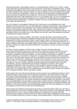 Há tantas distorções, imaturidades e desvios no evangelicalismo nacional. Por um lado, a igreja
ainda está presa ao fundamentalismo norte-americano. Ainda copia a moralidade ianque. O cânon
da literatura evangélica ainda é dos Estados Unidos. Em alguns redutos mais conservadores ainda
se beija a mão de gringo. Há algum tempo eu e outros brasileiros, fomos convidados para pregar
em uma conferência. Dividiríamos o tempo com alguns nomes expressivos da igreja evangélica
norte americana. O tratamento que recebemos e como eles se comportaram foi sintomático.
Começando pelo hotel. Eles hospedaram-se em um cinco estrelas. Nós, em um com categoria de
pensão. Na hora em que falaram evidenciou-se o colonialismo. Embora pastores e lideres de
expressão nacional estivessem no auditório, falavam-nos como se fôssemos alunos adolescentes
numa classe de catecúmenos.
No outro extremo, os evangélicos brasileiros vêm construindo a sua identidade sem raízes
históricas. Embora já possuirmos uma identidade bem brasileira, desprezamos o labor teológico de
séculos. Assim tornamo-nos vulneráveis ao sincretismo. Refratários às heresias. Cismáticos,
vamos nos expandindo anarquicamente. Hoje, infelizmente as igrejas se multiplicam nos
arredores das grandes cidades por meros caprichos de seus líderes. Desprovidos de projetos, sem
percepção nítida de sua razão de ser, novos líderes vão abrindo novas comunidades que acabam
enveredando por práticas bizarras.
Há muitos erros no modelo evangélico. Entretanto, ele não está falido. Historicamente ainda
somos adolescentes. A presença evangélica no Brasil ainda não tem 150 anos (O primeiro casal
protestante de caráter permanente, Sarah e Robert Kalley, chegou no Brasil em 10 de maio de
1855). Ainda cometeremos muitos deslizes até que cheguemos a uma maturidade histórica. Se a
igreja evangélica neste país tem perdido alguns valores da ética protestante, ela tem conseguido
enormes avanços em outras dimensões da Reforma. O sacerdócio universal de todos os crentes,
por exemplo.
No Brasil, a igreja evangélica caminha com os leigos. Enquanto algumas lideranças
denominacionais perdem tempo com a política interna. Homens e mulheres sobem os morros,
embrenham-se pelos igarapés amazônicos, varam os sertões nordestinos com a paixão de
evangelizar. Orgulho-me de já ter pregado em cultos familiares conduzidos na calçada. A mesa da
cozinha, coberta com uma toalha e ornada com um buquê de flores artificiais, serve de púlpito.
Falei com o microfone dando choque. Minha voz amplificada numa corneta de som chiando. Sem
instrumento musical algum, desafinados, cantamos sobre o Calvário: “Foi na cruz, foi na cruz,
onde um dia eu vi meu pecado castigado em Jesus. Foi ali pela fé, que meus olhos abri e agora
me alegro em sua luz.” Quando viajo pela redondezas das grandes cidades observo famílias
caminhando a pé pelos acostamentos das estradas. Identifico os crentes e com os olhos
marejados de lágrimas, sinto-me orgulhoso. O pai de paletó e gravata carrega a Bíblia
orgulhosamente contra o peito. Segura a mão de um filho. A esposa, seguindo com mais dois
outros filhos. O Evangelho lhes dá uma dignidade que as estruturas sociais iníquas lhes impedem
de ter. Percebo-os felizes. Altivos, vão cultuar a Deus.
Tenho orgulho de missionários transculturais. Já me encontrei com verdadeiras heroínas e heróis
trabalhando pela causa de Cristo em circunstâncias dificílimas. Gente que investe o melhor de
seus anos na Índia, Moçambique, Peru, Filipinas, Sibéria. Às vezes, ouço críticas aos modelos
evangélicos partindo de pessoas que sempre desfrutaram as benesses do evangelho. Carecem de
legitimidade. O modelo com que nossos missionários trabalham talvez não seja ideal, mas dentro
de suas possibilidades e do que sabem, eles excedem. Orgulho-me das missionárias solteiras, dos
pilotos que voam pela Amazônia, dos lingüistas que investem décadas na tradução de Bíblias, dos
médicos e dentista que abriram mão da possibilidade de ficarem ricos para alcançarem os pobres.
Há fidalguia no sacrifício dos heróis da fé contemporâneos.
Sinto orgulho dos professores de pequenos seminários e institutos bíblicos deste país. Por todo o
Brasil há pequenos centros de formação teológica. Geralmente ocupam as mal equipadas salas da
Escola Dominical. Louvo a Deus por esses professores que gastam suas noites semanais
lecionando para rapazes e moças. Muitos não recebem salário algum. Desdobram-se para que os
livros de teologia sistemática, história da igreja, pneumatologia sejam conhecidos de seus pupilos.
A igreja evangélica brasileira é ao mesmo tempo uma construção social e espiritual. Jesus
afirmou: “Tu és Pedro e sobre esta pedra edificarei a minha igreja.” Chamou para si a

 