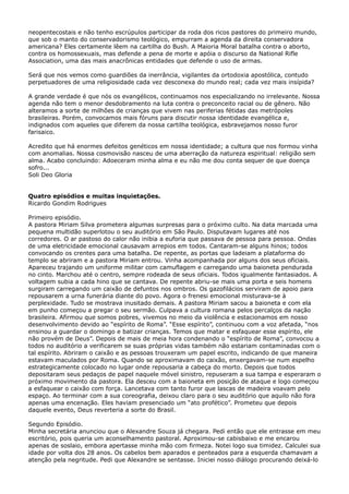 neopentecostais e não tenho escrúpulos participar da roda dos ricos pastores do primeiro mundo,
que sob o manto do conservadorismo teológico, empurram a agenda da direita conservadora
americana? Eles certamente lêem na cartilha do Bush. A Maioria Moral batalha contra o aborto,
contra os homossexuais, mas defende a pena de morte e apóia o discurso da National Rifle
Association, uma das mais anacrônicas entidades que defende o uso de armas.
Será que nos vemos como guardiões da inerrância, vigilantes da ortodoxia apostólica, contudo
perpetuadores de uma religiosidade cada vez desconexa do mundo real; cada vez mais insípida?
A grande verdade é que nós os evangélicos, continuamos nos especializando no irrelevante. Nossa
agenda não tem o menor desdobramento na luta contra o preconceito racial ou de gênero. Não
alteramos a sorte de milhões de crianças que vivem nas periferias fétidas das metrópoles
brasileiras. Porém, convocamos mais fóruns para discutir nossa identidade evangélica e,
indignados com aqueles que diferem da nossa cartilha teológica, esbravejamos nosso furor
farisaico.
Acredito que há enormes defeitos genéticos em nossa identidade; a cultura que nos formou vinha
com anomalias. Nossa cosmovisão nasceu de uma aberração da natureza espiritual: religião sem
alma. Acabo concluindo: Adoeceram minha alma e eu não me dou conta sequer de que doença
sofro...
Soli Deo Gloria
Quatro episódios e muitas inquietações.
Ricardo Gondim Rodrigues
Primeiro episódio.
A pastora Miriam Silva prometera algumas surpresas para o próximo culto. Na data marcada uma
pequena multidão superlotou o seu auditório em São Paulo. Disputavam lugares até nos
corredores. O ar pastoso do calor não inibia a euforia que passava de pessoa para pessoa. Ondas
de uma eletricidade emocional causavam arrepios em todos. Cantaram-se alguns hinos; todos
convocando os crentes para uma batalha. De repente, as portas que ladeiam a plataforma do
templo se abriram e a pastora Miriam entrou. Vinha acompanhada por alguns dos seus oficiais.
Apareceu trajando um uniforme militar com camuflagem e carregando uma baioneta pendurada
no cinto. Marchou até o centro, sempre rodeada de seus oficiais. Todos igualmente fantasiados. A
voltagem subia a cada hino que se cantava. De repente abriu-se mais uma porta e seis homens
surgiram carregando um caixão de defuntos nos ombros. Os gazofilácios serviram de apoio para
repousarem a urna funerária diante do povo. Agora o frenesi emocional misturava-se à
perplexidade. Tudo se mostrava inusitado demais. A pastora Miriam sacou a baioneta e com ela
em punho começou a pregar o seu sermão. Culpava a cultura romana pelos percalços da nação
brasileira. Afirmou que somos pobres, vivemos no meio da violência e estacionamos em nosso
desenvolvimento devido ao “espírito de Roma”. “Esse espírito”, continuou com a voz afetada, “nos
ensinou a guardar o domingo e batizar crianças. Temos que matar e esfaquear esse espírito, ele
não provém de Deus”. Depois de mais de meia hora condenando o “espírito de Roma”, convocou a
todos no auditório a verificarem se suas próprias vidas também não estariam contaminadas com o
tal espírito. Abriram o caixão e as pessoas trouxeram um papel escrito, indicando de que maneira
estavam maculados por Roma. Quando se aproximavam do caixão, enxergavam-se num espelho
estrategicamente colocado no lugar onde repousaria a cabeça do morto. Depois que todos
depositaram seus pedaços de papel naquele móvel sinistro, repuseram a sua tampa e esperaram o
próximo movimento da pastora. Ela desceu com a baioneta em posição de ataque e logo começou
a esfaquear o caixão com força. Lancetava com tanto furor que lascas de madeira voavam pelo
espaço. Ao terminar com a sua coreografia, deixou claro para o seu auditório que aquilo não fora
apenas uma encenação. Eles haviam presenciado um “ato profético”. Prometeu que depois
daquele evento, Deus reverteria a sorte do Brasil.
Segundo Episódio.
Minha secretária anunciou que o Alexandre Souza já chegara. Pedi então que ele entrasse em meu
escritório, pois queria um aconselhamento pastoral. Aproximou-se cabisbaixo e me encarou
apenas de soslaio, embora apertasse minha mão com firmeza. Notei logo sua timidez. Calculei sua
idade por volta dos 28 anos. Os cabelos bem aparados e penteados para a esquerda chamavam a
atenção pela negritude. Pedi que Alexandre se sentasse. Iniciei nosso diálogo procurando deixá-lo

 