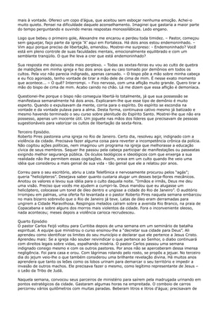 mais à vontade. Ofereci um copo d’água, que aceitou sem esboçar nenhuma emoção. Achei-o
muito quieto. Pensei na dificuldade daquele aconselhamento. Imaginei que gastaria a maior parte
do tempo perguntando e ouvindo meras respostas monossilábicas. Ledo engano.
Logo que bebeu o primeiro gole, Alexandre me encarou e perdeu toda timidez. – Pastor, começou
sem gaguejar, faço parte da igreja ‘X’ aqui em Fortaleza. Há dois anos estou endemoninhado. –
Vim aqui porque preciso de libertação, emendou. Mostrei-me surpreso: - Endemoninhado? Você
está em pleno controle de suas faculdades mentais, emocionalmente equilibrado e com um
semblante tranqüilo. O que lhe leva a crer que está endemoninhado?
Sua resposta me deixou ainda mais perplexo. – Todas as sextas-feiras eu vou ao culto de quebra
de maldições em minha igreja e faz dois anos que eu caio tomado por demônios em todos os
cultos. Pela voz não parecia indignado, apenas cansado. – O bispo põe a mão sobre minha cabeça
e eu fico agoniado, tenho vontade de tirar a mão dele de cima de mim. É nesse exato momento
que acontece... – O quê? Interrompi. – Fico nervoso, com uma aflição muito grande. Quero tirar a
mão do bispo de cima de mim. Acabo caindo no chão. Lá me dizem que essa aflição é demoníaca.
Questionei-lhe porque o bispo não conseguia libertá-lo totalmente, já que sua possessão se
manifestava semanalmente há dois anos. Explicaram-lhe que esse tipo de demônio é muito
esperto. Quando o expulsavam da mente, corria para o espírito. Do espírito se escondia na
vontade e da vontade pulava para a alma. Desta forma, continuava cativo mesmo já batizado e
mesmo havendo terminado o seu curso sobre plenitude do Espírito Santo. Mostrei-lhe que não era
possesso, apenas um inocente útil. Um joguete nas mãos dos líderes que precisavam de pessoas
sugestionáveis para valorizar os cultos de libertação da sexta-feira.
Terceiro Episódio.
Roberto Pires pastoreia uma igreja no Rio de Janeiro. Certo dia, resolveu agir, indignado com a
violência da cidade. Precisava fazer alguma coisa para reverter a incompetência crônica da polícia.
Não cogitou ações políticas, nem imaginou um programa na igreja que melhorasse a educação
cívica de seus membros. Sequer lhe passou pela cabeça participar de manifestações ou passeatas
exigindo melhor segurança pública. Os óculos teológicos e ideológicos com que enxerga a sua
realidade não lhe permitem essas cogitações. Assim, orava em um culto quando lhe veio uma
idéia que considerou a mais genial de sua vida - tão genial que ele a relatou por anos.
Correu para o seu escritório, abriu a Lista Telefônica e nervosamente procurou pelos “agás”;
queria “helicópteros”. Desejava saber quanto custaria alugar um desses beija-flores mecânicos.
Anotou os valores e levou sua idéia para o culto daquela noite. “Irmãos e irmãs, Deus me deu
uma visão. Preciso que vocês me ajudem a cumpri-la. Deus mandou que eu alugasse um
helicóptero, colocasse um tonel de óleo dentro e ungisse a cidade do Rio de Janeiro”. O auditório
irrompeu em palmas, uma oferta foi levantada e o pastor Roberto Pires naquela semana embarcou
no mais bizarro sobrevôo que o Rio de Janeiro já teve. Latas de óleo eram derramadas para
ungirem a Cidade Maravilhosa. Respingos melados caíram sobre a avenida Rio Branco, na praia de
Copacabana e sobre alguns dos morros mais violentos da cidade. Fora o inconveniente oleoso,
nada aconteceu; meses depois a violência carioca recrudesceu.
Quarto Episódio
O pastor Carlos Feijó voltou para Curitiba depois de uma semana em um seminário de batalha
espiritual. A equipe que ministrou o curso ensinou-lhe a “decretar sua cidade para Deus”. Ali
aprendeu como identificar os limites do seu município e declarar que ele pertence a Jesus Cristo.
Aprendeu mais: Se a igreja não souber reivindicar o que pertence ao Senhor, o diabo continuará
com direitos legais sobre vidas, espalhando miséria. O pastor Carlos passou uma semana
indignado consigo mesmo e com os outros pastores. Por anos não se aperceberam dessa imensa
negligência. Foi para casa e orou. Com lágrimas rolando pelo rosto, se propôs a jejuar. No terceiro
dia do jejum veio-lhe o que também considerou uma brilhante revelação divina. Há muitos anos
aprendera que tanto os leões como os lobos urinam para demarcar o seu território e impedir a
invasão de outros machos. Ele precisava fazer o mesmo, como legítimo representante de Jesus –
o Leão da Tribo de Judá.
Naquela semana, convocou seus parceiros de ministério para saírem pela madrugada urinando em
pontos estratégicos da cidade. Gastaram algumas horas na empreitada. O comboio de carros
percorreu vários quilômetros com muitas paradas. Beberam litros e litros d’água; precisavam de

 