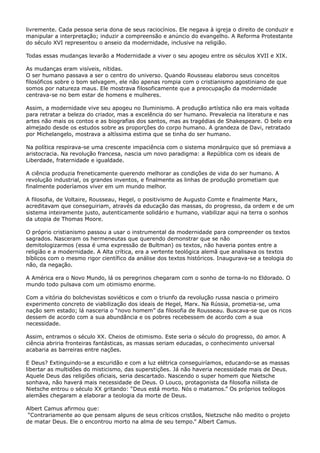 livremente. Cada pessoa seria dona de seus raciocínios. Ele negava à igreja o direito de conduzir e
manipular a interpretação; induzir a compreensão e anúncio do evangelho. A Reforma Protestante
do século XVI representou o anseio da modernidade, inclusive na religião.
Todas essas mudanças levarão a Modernidade a viver o seu apogeu entre os séculos XVII e XIX.
As mudanças eram visíveis, nítidas.
O ser humano passava a ser o centro do universo. Quando Rousseau elaborou seus conceitos
filosóficos sobre o bom selvagem, ele não apenas rompia com o cristianismo agostiniano de que
somos por natureza maus. Ele mostrava filosoficamente que a preocupação da modernidade
centrava-se no bem estar de homens e mulheres.
Assim, a modernidade vive seu apogeu no Iluminismo. A produção artística não era mais voltada
para retratar a beleza do criador, mas a excelência do ser humano. Prevalecia na literatura e nas
artes não mais os contos e as biografias dos santos, mas as tragédias de Shakespeare. O belo era
almejado desde os estudos sobre as proporções do corpo humano. A grandeza de Davi, retratado
por Michelangelo, mostrava a altíssima estima que se tinha do ser humano.
Na política respirava-se uma crescente impaciência com o sistema monárquico que só premiava a
aristocracia. Na revolução francesa, nascia um novo paradigma: a República com os ideais de
Liberdade, fraternidade e igualdade.
A ciência produzia freneticamente querendo melhorar as condições de vida do ser humano. A
revolução industrial, os grandes inventos, e finalmente as linhas de produção prometiam que
finalmente poderíamos viver em um mundo melhor.
A filosofia, de Voltaire, Rousseau, Hegel, o positivismo de Augusto Comte e finalmente Marx,
acreditavam que conseguiriam, através da educação das massas, do progresso, da ordem e de um
sistema inteiramente justo, autenticamente solidário e humano, viabilizar aqui na terra o sonhos
da utopia de Thomas Moore.
O próprio cristianismo passou a usar o instrumental da modernidade para compreender os textos
sagrados. Nasceram os hermeneutas que querendo demonstrar que se não
demitologizarmos (essa é uma expressão de Bultman) os textos, não haveria pontes entre a
religião e a modernidade. A Alta crítica, era a vertente teológica alemã que analisava os textos
bíblicos com o mesmo rigor científico da análise dos textos históricos. Inaugurava-se a teologia do
não, da negação.
A América era o Novo Mundo, lá os peregrinos chegaram com o sonho de torna-lo no Eldorado. O
mundo todo pulsava com um otimismo enorme.
Com a vitória do bolchevistas soviéticos e com o triunfo da revolução russa nascia o primeiro
experimento concreto de viabilização dos ideais de Hegel, Marx. Na Rússia, prometia-se, uma
nação sem estado; lá nasceria o “novo homem” da filosofia de Rousseau. Buscava-se que os ricos
dessem de acordo com a sua abundância e os pobres recebessem de acordo com a sua
necessidade.
Assim, entramos o século XX. Cheios de otimismo. Este seria o século do progresso, do amor. A
ciência abriria fronteiras fantásticas, as massas seriam educadas, o conhecimento universal
acabaria as barreiras entre nações.
E Deus? Extinguindo-se a escuridão e com a luz elétrica conseguiríamos, educando-se as massas
libertar as multidões do misticismo, das superstições. Já não haveria necessidade mais de Deus.
Aquele Deus das religiões oficiais, seria descartado. Nascendo o super homem que Nietsche
sonhava, não haverá mais necessidade de Deus. O Louco, protagonista da filosofia niilista de
Nietsche entrou o século XX gritando: “Deus está morto. Nós o matamos.” Os próprios teólogos
alemães chegaram a elaborar a teologia da morte de Deus.
Albert Camus afirmou que:
“Contrariamente ao que pensam alguns de seus críticos cristãos, Nietzsche não medito o projeto
de matar Deus. Ele o encontrou morto na alma de seu tempo.” Albert Camus.

 