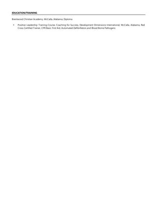EDUCATION/TRAINING
Brentwood Christian Academy, McCalla, Alabama; Diploma
 Positive Leadership Training Course, Coaching for Success, Development Dimensions International, McCalla, Alabama, Red
Cross Certified Trainer, CPR Basic First Aid, Automated Defibrillators and Blood Borne Pathogens
 
