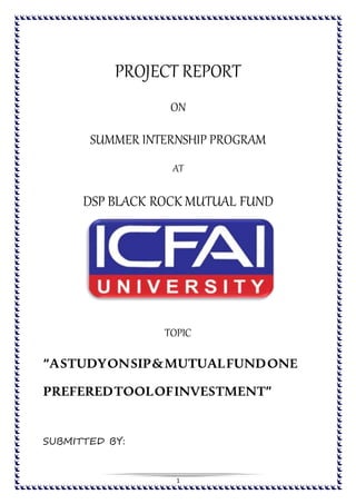 1
PROJECT REPORT
ON
SUMMER INTERNSHIP PROGRAM
AT
DSP BLACK ROCK MUTUAL FUND
TOPIC
“ASTUDYONSIP&MUTUALFUNDONE
PREFEREDTOOLOFINVESTMENT”
SUBMITTED BY:
 