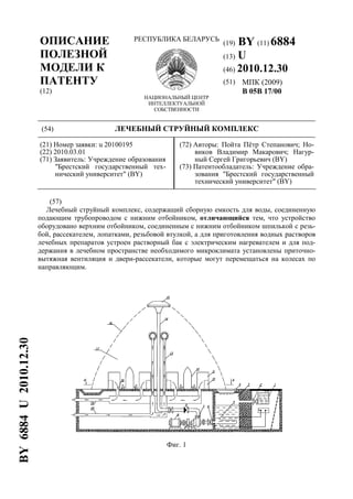 ОПИСАНИЕ
ПОЛЕЗНОЙ
МОДЕЛИ К
ПАТЕНТУ
(12)
РЕСПУБЛИКА БЕЛАРУСЬ
НАЦИОНАЛЬНЫЙ ЦЕНТР
ИНТЕЛЛЕКТУАЛЬНОЙ
СОБСТВЕННОСТИ
(19) BY (11) 6884
(13) U
(46) 2010.12.30
(51) МПК (2009)
B 05B 17/00
(54) ЛЕЧЕБНЫЙ СТРУЙНЫЙ КОМПЛЕКС
(21) Номер заявки: u 20100195
(22) 2010.03.01
(71) Заявитель: Учреждение образования
"Брестский государственный тех-
нический университет" (BY)
(72) Авторы: Пойта Пётр Степанович; Но-
виков Владимир Макарович; Нагур-
ный Сергей Григорьевич (BY)
(73) Патентообладатель: Учреждение обра-
зования "Брестский государственный
технический университет" (BY)
(57)
Лечебный струйный комплекс, содержащий сборную емкость для воды, соединенную
подающим трубопроводом с нижним отбойником, отличающийся тем, что устройство
оборудовано верхним отбойником, соединенным с нижним отбойником шпилькой с резь-
бой, рассекателем, лопатками, резьбовой втулкой, а для приготовления водных растворов
лечебных препаратов устроен растворный бак с электрическим нагревателем и для под-
держания в лечебном пространстве необходимого микроклимата установлены приточно-
вытяжная вентиляция и двери-рассекатели, которые могут перемещаться на колесах по
направляющим.
Фиг. 1
BY6884U2010.12.30
 