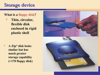 11
Storage device
Storage device
What is a floppy disk?
 Thin, circular,
flexible disk
enclosed in rigid
plastic shell
 A Zip®
disk looks
similar but has
much greater
storage capability
(=170 floppy disk)
 