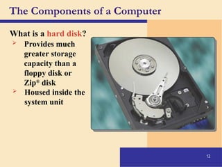 12
The Components of a Computer
What is a hard disk?
 Provides much
greater storage
capacity than a
floppy disk or
Zip®
disk
 Housed inside the
system unit
 