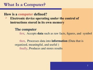 2
How is a computer defined?
What Is a Computer?
 Electronic device operating under the control of
instructions stored in its own memory
The computer
first, Accepts data such as raw facts, figures, and symbol
then, Processes data into information (Data that is
organized, meaningful, and useful )
finally, Produces and stores results
 