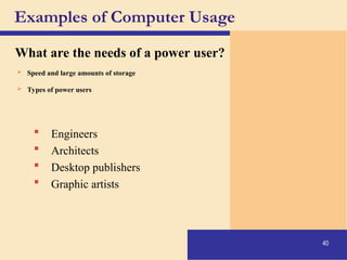 40
Examples of Computer Usage
What are the needs of a power user?
 Speed and large amounts of storage
 Types of power users
 Engineers
 Architects
 Desktop publishers
 Graphic artists
 