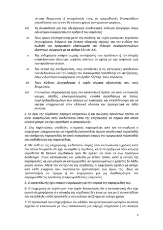 4
τέτοιας δέσμευσης ή υποχρέωσής τους, οι προμηθευτές διευκρινίζουν
οπωσδήποτε και το εάν θα κάνουν χρήση των σχετικών φορέων.
viii. Τη δυνατότητα για την ηλεκτρονική εναλλακτική επίλυση διαφορών όπως
ειδικότερα αναφέρεται στο άρθρο 8 του παρόντος
ix. Τους όρους εξυπηρέτησης μετά την πώληση, τις τυχόν εμπορικές εγγυήσεις
(περιεχόμενο, διάρκεια και έκταση εδαφικής ισχύος), και την ευθύνη του
πωλητή για πραγματικά ελαττώματα και έλλειψη συνομολογημένων
ιδιοτήτων, σύμφωνα με τα άρθρα 534 επ. Α.Κ..
x. Την ενδεχόμενη ανάγκη συχνής συντήρησης των προϊόντων ή την ύπαρξη
ανταλλακτικών ιδιαίτερα μεγάλου κόστους σε σχέση με την τρέχουσα τιμή
των προϊόντων αυτών.
xi. Τον σκοπό της επεξεργασίας, τους αποδέκτες ή τις κατηγορίες αποδεκτών
των δεδομένων και την ύπαρξη του δικαιώματος πρόσβασης και αντίρρησης,
όπως ειδικότερα αναφέρονται στο άρθρο 5Β/παρ. 5του παρόντος.
xii. Τους Κώδικες Δεοντολογίας ή τυχόν σήματα αξιοπιστίας που τους
δεσμεύουν.
xiii. Η ανωτέρω πληροφόρηση προς τον καταναλωτή πρέπει να είναι κατανοητή,
νόμιμη, αληθής, επικαιροποιημένη, εύκολα προσβάσιμη σε όλους,
συμπεριλαμβανομένων των ατόμων με αναπηρία, και επαληθεύσιμη και να
γίνεται υποχρεωτικά στην ελληνική γλώσσα και προαιρετικά σε άλλη
γλώσσα.
2. Οι όροι της σύμβασης παροχής υπηρεσιών ή και πώλησης προϊόντων πρέπει να
είναι αναρτημένοι στον διαδικτυακό τόπο της επιχείρησης σε σημείο στο οποίο
εύκολα μπορεί να έχει πρόσβαση ο καταναλωτής.
3. Στις περιπτώσεις υποβολής αιτήματος παραγγελίας από τον καταναλωτή η
επιχείρηση υποχρεώνεται να παραδίδει/αποστέλλει άμεσα αποδεικτικό παραλαβής
του αιτήματος παραγγελίας το οποίο αναγράφει σαφώς την ημερομηνία παραλαβής
και επιβεβαίωση της παραγγελίας.
4. Με ευθύνη της επιχείρησης, καθίσταται σαφής στον καταναλωτή ο χρόνος κατά
τον οποίο θεωρείται ότι έχει συναφθεί η σύμβαση, κατά τα οριζόμενα στην κείμενη
νομοθεσία Οι βασικοί συμβατικοί όροι θα πρέπει να είναι εκ των προτέρων
διαθέσιμοι στους καταναλωτές και μάλιστα με τέτοιο τρόπο, ώστε η εντολή της
παραγγελίας να μην μπορεί να καταχωρισθεί, αν προηγουμένως ο χρήστης δε λάβει
γνώση αυτών. Μετά την κατάρτιση της σύμβασης, η επιχείρηση οφείλει να απέχει
από κάθε ενέργεια που συνεπάγεται τροποποίηση των όρων της, ιδίως να
τροποποιήσει το τίμημα ή να ενημερώσει για μη διαθεσιμότητα του
παραγγελθέντος προϊόντος ή παραγγελθείσας υπηρεσίας.
5. Ο καταναλωτής έχει επαρκή ενημέρωση για την πορεία της παραγγελίας του.
6. Η επιχείρηση σε περίπτωση που τυχόν διαπιστώσει ότι ο καταναλωτής δεν είχε
σωστή πληροφόρηση ή η σύναψη της σύμβασης δεν έγινε με την ρητή συγκατάθεση
του καταβάλλει κάθε προσπάθεια να επιλύσει το ζήτημα σε εύλογο χρόνο.
7. Το προσωπικό των επιχειρήσεων του κλάδου του ηλεκτρονικού εμπορίου το οποίο
έρχεται σε επικοινωνία με τους καταναλωτές για παροχή υπηρεσιών ή και πώληση
ΑΔΑ: Ω688465ΧΙ8-ΜΧΑ
 