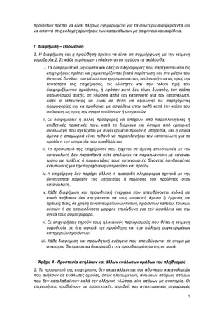 5
προϊόντων πρέπει να είναι πλήρως ενημερωμένο για τα ανωτέρω αναφερθέντα και
να απαντά στις εύλογες ερωτήσεις των καταναλωτών με σαφήνεια και ακρίβεια.
Γ. Διαφήμιση – Προώθηση
1. Η διαφήμιση και η προώθηση πρέπει να είναι σε συμμόρφωση με την κείμενη
νομοθεσία.2. Σε κάθε περίπτωση ενδείκνυται να ισχύουν τα ακόλουθα:
i. Τα διαφημιστικά μηνύματα και όλες οι πληροφορίες που παρέχονται από τις
επιχειρήσεις πρέπει να χαρακτηρίζονται (κατά περίπτωση και στο μέτρο του
δυνατού δυνάμει του μέσου που χρησιμοποιείται) από σαφήνεια ως προς την
ταυτότητα της επιχείρησης, τις ιδιότητες και την τελική τιμή του
διαφημιζόμενου προϊόντος, ή εφόσον αυτό δεν είναι δυνατόν, τον τρόπο
υπολογισμού αυτής, σε γλώσσα απλή και κατανοητή για τον καταναλωτή,
ώστε ο τελευταίος να είναι σε θέση να αξιολογεί τις παρεχόμενες
πληροφορίες και να προβαίνει με ασφάλεια στην ορθή κατά την κρίση του
απόφαση ως προς την αγορά προϊόντων ή υπηρεσιών.
ii. Οι διαφημίσεις ή άλλες προσφορές να απέχουν από παραπλανητικές ή
επιθετικές πρακτικές πριν, κατά τη διάρκεια και ύστερα από εμπορική
συναλλαγή που σχετίζεται με συγκεκριμένο προϊόν ή υπηρεσία, και η οποία
άμεσα ή επαγωγικά είναι πιθανό να παραπλανήσει τον καταναλωτή για το
προϊόν ή την υπηρεσία που προβάλλεται.
iii. Το προσωπικό της επιχείρησης που έρχεται σε άμεση επικοινωνία με τον
καταναλωτή δεν παραπλανά ούτε επιδιώκει να παραπλανήσει με κανέναν
τρόπο με πράξεις ή παραλείψεις τους καταναλωτές δίνοντας λανθασμένες
εντυπώσεις για την παρεχόμενη υπηρεσία ή και προϊόν.
iv. Η επιχείρηση δεν παρέχει ελλιπή ή ανακριβή πληροφορία σχετικά με την
δυνατότητα παροχής της υπηρεσίας ή πώλησης του προϊόντος στον
καταναλωτή.
v. Κάθε διαφήμιση και προωθητική ενέργεια που απευθύνονται ειδικά σε
κοινό ανήλικων δεν επιτρέπεται να τους υποκινεί, άμεσα ή έμμεσα, σε
πράξεις βίας, σε χρήση οινοπνευματωδών ποτών, προϊόντων καπνού, τοξικών
ουσιών ή σε οποιασδήποτε μορφής επικίνδυνη για την ασφάλεια και την
υγεία τους συμπεριφορά.
vi. Οι επιχειρήσεις τηρούν τους ηλικιακούς περιορισμούς που θέτει η κείμενη
νομοθεσία σε ό,τι αφορά την προώθηση και την πώληση συγκεκριμένων
κατηγοριών προϊόντων.
vii. Κάθε διαφήμιση και προωθητική ενέργεια που απευθύνονται σε άτομα με
αναπηρία θα πρέπει να διασφαλίζει την προσβασιμότητα της σε αυτά.
Άρθρο 4 - Προστασία ανηλίκων και άλλων ευάλωτων ομάδων του πληθυσμού
1. Το προσωπικό της επιχείρησης δεν εκμεταλλεύεται την αδυναμία καταναλωτών
που ανήκουν σε ευάλωτες ομάδες, όπως ηλικιωμένων, ανήλικων ατόμων, ατόμων
που δεν καταλαβαίνουν καλά την ελληνική γλώσσα, είτε ατόμων με αναπηρία. Οι
επιχειρήσεις προβαίνουν σε προσεκτικές, ακριβείς και αντικειμενικές περιγραφές
ΑΔΑ: Ω688465ΧΙ8-ΜΧΑ
 