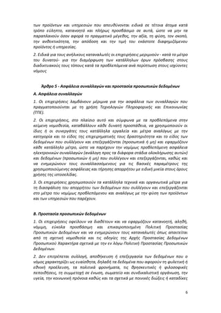 6
των προϊόντων και υπηρεσιών που απευθύνονται ειδικά σε τέτοια άτομα κατά
τρόπο εύληπτο, κατανοητό και πλήρως προσβάσιμο σε αυτά, ώστε να μην τα
παραπλανούν όσον αφορά το πραγματικό μέγεθος, την αξία, τη φύση, τον σκοπό,
την ανθεκτικότητα, την απόδοση και την τιμή του εκάστοτε διαφημιζόμενου
προϊόντος ή υπηρεσίας.
2. Ειδικά για τους ανήλικους καταναλωτές οι επιχειρήσεις μεριμνούν - κατά το μέτρο
του δυνατού- για την διαμόρφωση των κατάλληλων όρων πρόσβασης στους
διαδικτυακούς τους τόπους κατά τα προβλεπόμενα ανά περίπτωση στους ισχύοντες
νόμους
Άρθρο 5 - Ασφάλεια συναλλαγών και προστασία προσωπικών δεδομένων
Α. Ασφάλεια συναλλαγών
1. Οι επιχειρήσεις λαμβάνουν μέριμνα για την ασφάλεια των συναλλαγών που
πραγματοποιούνται με τη χρήση Τεχνολογιών Πληροφορικής και Επικοινωνίας
(ΤΠΕ).
2. Οι επιχειρήσεις, στο πλαίσιο αυτό και σύμφωνα με τα προβλεπόμενα στην
κείμενη νομοθεσία, καταβάλλουν κάθε δυνατή προσπάθεια, να χρησιμοποιούν οι
ίδιες ή οι συνεργάτες τους κατάλληλα εργαλεία και μέτρα αναλόγως με την
κατηγορία και το είδος της επιχειρηματικής τους δραστηριότητα και το είδος των
δεδομένων που συλλέγουν και επεξεργάζονται (προσωπικά ή μη) και εφαρμόζουν
κάθε κατάλληλο μέτρο, ώστε να παρέχουν την νομίμως προβλεπόμενη ασφάλεια
ηλεκτρονικών συναλλαγών (ανάλογη προς τα διάφορα στάδια ολοκλήρωσης αυτών)
και δεδομένων (προσωπικών ή μη) που συλλέγουν και επεξεργάζονται, καθώς και
να ενημερώνουν τους συναλλασσόμενους για τις βασικές παραμέτρους της
χρησιμοποιούμενης ασφάλειας και τήρησης απορρήτου με ειδική μνεία στους όρους
χρήσης της ιστοσελίδας.
3. Οι επιχειρήσεις χρησιμοποιούν τα κατάλληλα τεχνικά και οργανωτικά μέτρα για
τη διασφάλιση του απορρήτου των δεδομένων που συλλέγουν και επεξεργάζονται
στο μέτρο του νομίμως προβλεπόμενου και αναλόγως με την φύση των προϊόντων
και των υπηρεσιών που παρέχουν.
Β. Προστασία προσωπικών δεδομένων
1. Οι επιχειρήσεις οφείλουν να διαθέτουν και να εφαρμόζουν κατανοητή, αληθή,
νόμιμη, εύκολα προσβάσιμη και επικαιροποιημένη Πολιτική Προστασίας
Προσωπικών Δεδομένων και να ενημερώνουν τους καταναλωτές όπως απαιτείται
από τη σχετική νομοθεσία και τις οδηγίες της Αρχής Προστασίας Δεδομένων
Προσωπικού Χαρακτήρα σχετικά με την εν λόγω Πολιτική Προστασίας Προσωπικών
Δεδομένων.
2. Δεν επιτρέπεται συλλογή, αποθήκευση ή επεξεργασία των δεδομένων που ο
νόμος χαρακτηρίζει ως ευαίσθητα, δηλαδή τα δεδομένα που αφορούν τη φυλετική ή
εθνική προέλευση, τα πολιτικά φρονήματα, τις θρησκευτικές ή φιλοσοφικές
πεποιθήσεις, τη συμμετοχή σε ένωση, σωματείο και συνδικαλιστική οργάνωση, την
υγεία, την κοινωνική πρόνοια καθώς και τα σχετικά με ποινικές διώξεις ή καταδίκες
ΑΔΑ: Ω688465ΧΙ8-ΜΧΑ
 