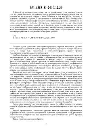 BY 6885 U 2010.12.30
2
2. Устройство для очистки от сажевых частиц отработавших газов дизельного двига-
теля внутреннего сгорания, содержащее фильтр, установленный в корпусе глушителя, со-
стоящий из осадительной камеры с расположенным в ней электродом, входного и
выходного патрубков и бункера, и блок питания, отличающееся тем, что электрод осади-
тельной камеры в виде цилиндра выполнен цилиндрическим, при этом осадительная ка-
мера дополнительно снабжена электродом, расположенным на ее внутренней
поверхности, и выполнена в нижней части фильтра в виде бункера, причем электроды
осадительной камеры расположены коаксиально, выполнены ионизирующими диэлектри-
чески изолированными и подключены к блоку питания в виде генератора переменного то-
ка для формирования диэлектрического барьерного разряда.
(56)
1. Патент РФ 2105164, МПК F 01N 3/02, опубл. 1998.
Полезная модель относится к двигателям внутреннего сгорания, в частности к устрой-
ствам для очистки от сажевых частиц отработавших газов глушителей в дизельных двига-
телях, и может быть использована в автомобилестроении, тракторостроении,
судостроении, на железнодорожном транспорте.
Наиболее близким по технической сущности к предлагаемому решению (прототип)
является устройство для очистки от сажи отработавших газов и уменьшения шума двига-
теля внутреннего сгорания [1]. Указанное устройство содержит электроцентробежный
фильтр, установленный в корпусе глушителя, состоящий из осадительной камеры, выпол-
ненной в виде конуса, и расположенного в ней коронирующего электрода, подключенных
к разным полюсам блока питания, а также входного и выходного патрубков, и бункера для
сбора сажи (сажевых частиц отработавших газов). Во входном патрубке фильтра распо-
ложены ионизирующие электроды.
Устройство для очистки от сажевых частиц отработавших газов и уменьшения шума
двигателя внутреннего сгорания работает следующим образом. Отработавшие газы двига-
теля внутреннего сгорания направляются на входной патрубок, в котором размещены
ионизирующие электроды. К электродам через определенный интервал времени подается
высокое напряжение, и между ними возникает электрический разряд. Между электродами
формируется электрическое поле, благодаря которому происходит ионизация отработав-
ших газов, обеспечивая электрический заряд взвешенных в отработавших газах сажевых
частиц. Затем отработавшие газы поступают в рабочую зону фильтра, установленного в
корпусе глушителя. Сажевые частицы отработавших газов в зоне разряда (разрядном про-
межутке) коронирующего электрода приобретают отрицательный заряд, вследствие ад-
сорбции на них отрицательных ионов, и под действием электрических и центробежных
сил перемещаются к внутренней поверхности камеры. В непосредственной близости от
нее они транспортируются потоком отработавших газов в бункер, где и оседают вслед-
ствие дополнительного воздействия на них сил, возникающих в результате кругового
движения потока отработавших газов, направляющихся в выходной патрубок.
Недостатком известного устройства является низкая его эффективность из-за неодно-
родности обработки отработавших газов, малого значения напряженности электрического
поля.
Задачей предлагаемого технического решения является повышение эффективности
устройства за счет улучшения однородности обработки отработавших газов, увеличения
напряженности электрического поля без возникновения электрического пробоя в разряд-
ном промежутке.
Задача решается следующим образом.
 